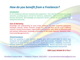 Introduction
Hi, I'm a freelancer with over seventeen years experience – from sales & marketing up to virtual
assistance, providing layout and text for brochures, publications, advertisements, events and
business documents. My knowledge and experience will be a benefit for any company while
saving time and money.
Sales & Marketing
Knowledge and understanding of social media platforms and their respective participants
(Facebook, Youtube, Twitter, Pinterest, Google etc.) and how they can be used in different
scenarios. Strong communication, organizational and computer skills, ability to effectively build
and maintain relationships. Knowledge of principles of SEO (Public Relations, Marketing, Sales,
Community Management etc.)
Virtual Assistance
Don’t do everything in your business, delegate your administrative tasks to reduce your
workweek and safe headache, time and money. With the knowledge of principles of CEO I will
support you in email management, data entry, reports, presentations, scheduling, recruitment,
research, social tasks, travel arrangements and bookkeeping. Reserve more time in your work
day and take advantage in growing your business, instead of being stressed in the business.
100% Loyal, Reliable & In Time !
How do you benefit from a Freelancer?
Portofolio Creative Work – Freelance Projects 2010-2015 – uli.socialmediamarketing@gmail.com
 