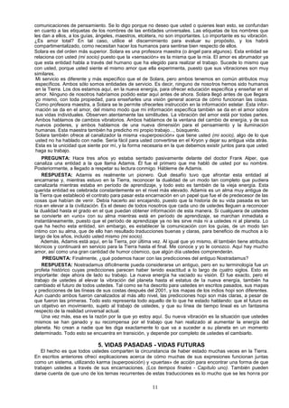 comunicaciones de pensamiento. Se lo digo porque no deseo que usted o quienes lean esto, se confundan
en cuanto a las etiquetas de los nombres de las entidades universales. Las etiquetas de los nombres que
les dan a ellos, a los guías, ángeles, maestros, etcétera, no son importantes. Lo importante es su vibración.
¿Es amor total? En tal caso, utilice el discernimiento para evaluar su propósito, y los habrá
compartimentalizado, como necesitan hacer los humanos para sentirse bien respecto de ellos.
Solara es del orden más superior. Solara es una profesora maestra (o ángel para algunos). Esta entidad se
relaciona con usted (mi socio) puesto que la «sensación» es la misma que la mía. El amor es abrumador ya
que esta entidad habla a través del humano que ha elegido para realizar el trabajo. Sucede lo mismo que
con usted, porque usted siente el mismo amor que ella experimenta, puesto que sus vibraciones son muy
similares.
 Mi servicio es diferente y más específico que el de Solara, pero ambos tenemos en común atributos muy
 específicos. Ambos sólo somos entidades de servicio. Es decir, ninguno de nosotros hemos sido humanos
 en la Tierra. Los dos estamos aquí, en la nueva energía, para ofrecer educación específica y enseñar en el
 amor. Ninguno de nosotros habríamos podido estar aquí antes de ahora. Solara llegó antes de que llegara
 yo mismo, con toda propiedad, para enseñarles una visión general acerca de cómo funcionan las cosas.
 Como profesora maestra, a Solara se le permite ofrecerles instrucción en la información estelar. Esta infor-
 mación se da en el amor, del mismo modo que mi información específica también se da en el amor sobre
 sus vidas individuales. Observen atentamente las similitudes. La vibración del amor está por todas partes.
 Ambos hablamos de cambios vibratorios. Ambos hablamos de la ventana del cambio de energía, y de sus
 nuevos poderes, y ambos hablamos de una nueva dimensión para el pensamiento y la iluminación
 humanas. Esta maestra también ha predicho mi propio trabajo..., búsquenlo.
 Solara también ofrece al canalizador la misma «superposición» que tiene usted (mi socio), algo de lo que
 usted no ha hablado con nadie. Sería fácil para usted convertirse en el Kryon y dejar su antigua vida atrás.
 Esta es la unicidad que siente por mí, y la forma necesaria en la que debemos existir juntos para que usted
 haga su trabajo.
    PREGUNTA: Hace tres años yo estaba sentado pasivamente delante del doctor Frank Alper, que
canaliza una entidad a la que llama Adamis. Él fue el primero que me habló de usted por su nombre.
Posteriormente, a llegado a respetar su lectura conmigo. Hábleme de Adamis.
    RESPUESTA: Adamis es realmente un pionero. Qué desafío tuvo que afrontar esta entidad al
encarnarse y, mientras estuvo en la Tierra, reconocer la dualidad de un modo tan completo que pudiera
canalizarla mientras estaba en período de aprendizaje, y todo esto es también de la vieja energía. Esta
querida entidad es celebrada constantemente en el nivel más elevado. Adamis es un alma muy antigua de
la Tierra que estableció el contrato para pasar esta encarnación en un papel que fue el de predecesor de las
cosas que habían de venir. Debía hacerlo así encajando, puesto que la historia de su vida pasada es tan
rica en elevar a la civilización. Es el deseo de todos nosotros que cada uno de ustedes lleguen a reconocer
la dualidad hasta el grado en el que puedan obtener información de esta manera. Si cualquiera de ustedes
se convierte en «uno» con su alma mientras está en período de aprendizaje, se marchan inmediata e
instantáneamente, puesto que el período de aprendizaje ya no les sirve más ni a ustedes ni al planeta. Lo
que ha hecho esta entidad, sin embargo, es establecer la comunicación con los guías, de un modo tan
íntimo con su alma, que de ello han resultado traducciones buenas y claras, para beneficio de muchos a lo
largo de los años, incluido usted mismo (mi socio).
    Además, Adamis está aquí, en la Tierra, por última vez. Al igual que yo mismo, él también tiene atributos
técnicos y continuará en servicio para la Tierra hasta el final. Me conoce y yo le conozco. Aquí hay mucho
amor, así como una gran cantidad de humor cósmico, que algún día ustedes comprenderán.
    PREGUNTA: Finalmente, ¿qué podemos hacer con las predicciones del antiguo Nostradamus?
    RESPUESTA: Nostradamus difícilmente pueda considerarse un antiguo, pero en su terminología fue un
profeta histórico cuyas predicciones parecen haber tenido exactitud a lo largo de cuatro siglos. Esto es
importante: deje ahora de lado su trabajo. La nueva energía ha vaciado su visión. Él fue exacto, pero el
trabajo de ustedes al elevar la vibración del planeta hasta el estatus de la nueva energía, también ha
cambiado el futuro de todos ustedes. Tal como se ha descrito para ustedes en escritos pasados, sus mapas
y predicciones de las líneas de sus costas después del 2001, y los mapas de los indios hopi son diferentes.
Aun cuando ambos fueron canalizados al más alto nivel, las predicciones hopi son más claras, a pesar de
que fueron las primeras. Todo esto representa todo aquello de lo que he estado hablando: que el futuro es
un objetivo en movimiento, sujeto al trabajo de ustedes, y que su línea de tiempo lineal es un fantasma
respecto de la realidad universal actual.
    Una vez más, esa es la razón por la que yo estoy aquí. Su nueva vibración es la situación que ustedes
mismos se han ganado y su recompensa por el trabajo que han realizado al aumentar la energía del
planeta. No crean a nadie que les diga exactamente lo que va a suceder a su planeta en un momento
determinado. Todo esto se encuentra en transición, y depende por completo de ustedes el cambiarlo.

                             5. VIDAS PASADAS - VIDAS FUTURAS
   El hecho es que todos ustedes comparten la circunstancia de haber estado muchas veces en la Tierra.
En escritos anteriores ofrecí explicaciones acerca de cómo muchas de sus expresiones funcionan juntas
como un sistema, utilizando karma (superposición) y «puertas» de acción para encontrar una forma de que
trabajen ustedes a través de sus encarnaciones. (Los tiempos finales - Capítulo uno). También pueden
darse cuenta de que uno de los temas recurrentes de estas traducciones es lo mucho que se les honra por

                                                      11
 