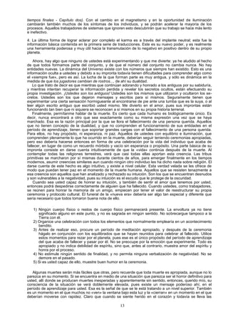 tiempos finales - Capítulo dos). Con el cambio en el magnetismo y en la oportunidad de iluminación
cambiarán también muchos de los síntomas de los individuos, y se podrán acelerar la mayoría de los
procesos. Aquellos trabajadores de sistemas que ignoren esto descubrirán que su trabajo se hace más lento
e inefectivo.

4. La última forma de lograr aclarar por completo el karma es a través del implante neutral; esta fue la
información básica contenida en la primera serie de traducciones. Este es su nuevo poder, y es realmente
una herramienta poderosa y muy útil hacia la transmutación de lo negativo en positivo dentro de su propio
planeta.

    Ahora, hay algo que ninguno de ustedes está experimentando y que me divierte: ya he aludido al hecho
de que todos formamos parte del conjunto, y de que el número del conjunto no cambia nunca. No hay
entidades nuevas. La dinámica del Universo existe con los números que siempre han existido. Esto es una
información oculta a ustedes y debido a su impronta todavía tienen dificultades para comprender algo como
el «siempre fue», pero es así. La lucha de la que forman parte es muy antigua, y sólo es dinámica en la
medida de que los jugadores cambian de rostros..., de ahí su dualidad.
    Lo que trato de decir es que mientras que continúan adorando y honrado a los antiguos por su sabiduría,
y mientras intentan recuperar la información perdida y revelar los secretos ocultos, están efectuando su
propia investigación. ¡Ustedes son los antiguos! Ustedes son los mismos que utilizaron y ocultaron los se-
cretos. Ustedes son los que dejaron mensajes y escritos para sí mismos. Seguramente tienen que
experimentar una cierta sensación hormigueante al encontrarse de pie ante una tumba que es la suya, o al
leer algún escrito antiguo que escribió usted mismo. Me divierto en el amor, pues sus improntas están
funcionando tan bien que ni siquiera se reconocen a sí mismos en su propia historia terrenal.
    Finalmente, permítanme hablar de la muerte. Es cierto que cada humano es biológicamente único. Es
decir, nunca encontrará a otro que sea exactamente como su misma expresión una vez que se haya
marchado. Esa es la razón principal por la que se llora el fallecimiento de una persona querida. Aquellos
que no tienen concepto de la dualidad, y que no comprenden el funcionamiento de sus entidades en el
período de aprendizaje, tienen que soportar grandes cargas con el fallecimiento de una persona querida.
Para ellos, no hay propósito, ni esperanza, ni paz. Aquellos de ustedes con equilibrio e iluminación, que
comprenden plenamente lo que ha ocurrido en la muerte, deberían seguir teniendo ceremonias apropiadas,
pero eso debería hacerse entonces en forma de una celebración por la vida del individuo que acaba de
fallecer, en lugar de como un recuerdo mórbido y vacío sin esperanza o propósito. Una parte básica de su
impronta consiste en darse cuenta intuitivamente de que la «vida» continúa después de la muerte. Al
contemplar todas las religiones terrestres, verá que casi todas ellas aportan esta creencia. Las tribus
primitivas se marcharon por sí mismas durante cientos de años, para emerger finalmente en los tiempos
modernos, asumir creencias similares aun cuando ningún otro individuo les ha dicho nada sobre religión. El
darse cuenta de este hecho es algo intuitivo, y existe a nivel celular. Esta verdad velada se les ofrece de
modo que puedan tener paz en el momento de la muerte humana. Aquellos que se resisten tenazmente a
esa creencia son aquellos que han analizado y rechazado su intuición. Son los que se encuentran desnudos
y son vulnerables a la negatividad, pues su intuición es el escudo que le protege de la oscuridad.
    Cuando sea usted capaz de honrar su intuición, y también de sentir el amor que tenemos por usted,
entonces podrá despedirse correctamente de alguien que ha fallecido. Cuando ustedes, como trabajadores,
se reúnen para honrar la memoria de un amigo, empiecen por tener el valor de reestructurar su propia
ceremonia y protocolo cultural. El funeral de la «nueva era» debería ser algo tan especial y diferente que
sería necesario que todos tomaron buena nota de ello.

   1) Ningún cuerpo físico o restos de cuerpo físico permanecerá presente. La envoltura ya no tiene
      significado alguno en este punto, y no es sagrada en ningún sentido. No sobrecargue tampoco a la
      Tierra con él.
   2) Organice una celebración con todos los elementos que normalmente emplearía en un acontecimiento
      bendito.
   3) Antes de realizar eso, procure un período de meditación apropiado, y después de la ceremonia
      hágalo en conjunción con los equilibrados que se hayan reunidos para celebrar al fallecido. Utilice
      estos momentos para rezar por el planeta, pues ese es el único propósito del período de aprendizaje
      del que acaba de fallecer y pasar por él. No se preocupe por la emoción que experimente. Todo es
      apropiado y no indica debilidad de espíritu, sino que, antes al contrario, muestra amor del espíritu y
      honra por el proceso.
   4) No estimule ningún sentido de finalidad, y no permita ninguna verbalización de negatividad. No se
      demore en el pasado.
   5) Si es usted capaz de ello, muestre buen humor en la ceremonia.

   Algunas muertes serán más fáciles que otras, pero recuerde que toda muerte es apropiada, aunque no lo
parezca en su momento. Si se encuentra en medio de una situación que parezca ser el horror definitivo para
usted, allí donde se producen muertes inesperadas y aparentemente sin sentido, entonces, querido mío, su
consciencia de la situación se verá doblemente elevada, pues existe un mensaje poderoso ahí, en el
período de aprendizaje para usted. Esa es la señal de que se le está tratando a un nivel superior. También
es un momento en el que muchos no «ven» la ventana bajo esta luz y la «cierran» en un momento en el que
deberían moverse con rapidez. Claro que cuando se siente herido en el corazón y todavía se lleva las

                                                      13
 