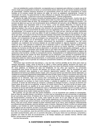Una vez establecida vuestra civilización, se esperaba que yo regresara para efectuar un ajuste, pues del
  mismo modo que actualmente no tienen un conocimiento previo acerca de lo que harían durante el período
  de aprendizaje, nosotros tampoco teníamos un conocimiento previo de cómo se comportaría su nueva
  biología en la energía creada del sistema de rejilla, tal como se estableció originalmente. Cuando fui
  convocado de nuevo, fue para terminar la vida y efectuar un reajuste. Eso quizá les resulte duro, pero fue
  apropiado y esperado. «¿Qué fue lo que ocurrió exactamente?» , podrían preguntarse.
      El sistema de rejilla de la época concedía demasiada tolerancia para la iluminación, mucha más de lo
  que habíamos anticipado. El sistema que tienen ahora está muy bien equilibrado para su lección del alma,
  y ha sido así durante miles de años. Se necesitaron dos grandes ajustes para conseguir el correcto, y el
  primero de ellos tuvo que ver con la terminación de la civilización de Lemuria y de la Atlántida. Aunque los
  pueblos estaban muy separados entre sí en la Tierra, y eran de edades diferentes, la mayoría de los
  humanos tenían algo en común: eran muy conscientes de la ciencia iluminada y algunos de ellos (los
  atlantes) estaban muy cerca de alcanzar una vibración de comunicación muy alta con sus entidades del
  alma, pero sin poseer el conocimiento de todo lo que eso significaba. Eso no servía en absoluto al período
  de aprendizaje, y la verdad es que se aprendía muy poco. En lugar de eso, todo les era dado (absorbido
  naturalmente a través de un velo muy débil). El velo no estaba en el lugar, cerca de los grados en los que
  tenía que estar, y la mayoría de los humanos encontraban respuestas automáticas a las pruebas, en lugar
  de tener que aprenderlas y ponerlas en práctica. Permitimos que eso se mantuviera así durante mucho
  tiempo, con la esperanza de que se produjera una autocorrección, para no crear el karma adicional que
  más tarde iría asociado con la terminación, pero las cosas no sucedieron de esa manera. La primera
  alineación de la rejilla causó una extraña combinación de iluminación y desequilibrio que dio como
  resultado una civilización de humanos dotados de una débil dualidad en algunos aspectos, y demasiado
  fuerte en otros. Eso permitió la existencia de la esclavitud junto a una elevada ciencia espiritual, y la
  aparición de un sentimiento de poder sin darse cuenta de cuál era su fuente. Además, y a través de la
  ciencia, los humanos de élite de la época alcanzaron un período de vida demasiado prolongado, y eso no
  resultaba productivo ni apropiado para aquello para lo que había sido designado el planeta. La élite vivía
  una vida muy prolongada, igual a cinco o seis generaciones de sus esclavos, que lentamente dejaron de
  parecerse a los humanos. La élite no compartía la ciencia. Acompañando a mi realineamiento se produjo la
  destrucción total de las masas de tierra asociadas con la civilización y se permitió el surgimiento de un
  breve período glacial cíclico, y de una acción concomitante de la corteza terrestre para que quedaran
  enterrados todos los restos del acontecimiento. A continuación permitimos que transcurriera un ciclo igual-
  mente prolongado como el período de civilización previamente existente, con objeto de volver a equilibrar
  el planeta.
      Permanecí aquí durante todo ese tiempo y, una vez más, tuvimos semillas de los otros para crear su
  biología apropiada. Luego, hacia el final de su último y breve período glacial, lanzamos de nuevo otro
  ajuste de alineación magnética mucho más sesgado hacia una menor iluminación inicial y autorrealización.
  En otras palabras, la dualidad (el velo) fue fortalecida. En los años que siguieron, fui convocado
  nuevamente para actuar en servicio del planeta (mi tercera visita), puesto que se necesitaba de una
  pequeña corrección para ajustarse a una vibración ligeramente superior. Esta vez existió una gran
  abundancia de karma que estaba siendo creado, pero muy poco karma que estuviera siendo elaborado. La
  dualidad se encontraba ligeramente desequilibrada sobre el lado fuerte (ninguna consciencia del velo). Eso
  creaba una población totalmente no iluminada y, una vez más, la Tierra no tenía verdadera oportunidad de
  elevarse en la vibración. Sólo unos pocos eran conscientes de que existiera alguna espiritualidad. El
  objetivo era no ser servido. Se me convocó de nuevo para efectuar el ajuste final de la alineación. Esta
  última alineación se produjo no hace mucho tiempo, y ustedes la registran en su historia como diluvio
  universal. A través de este tiempo se conservó y perpetuó la biología humana, y aunque se terminó con
  buena parte de la vida en la superficie, el diluvio no cubrió toda la tierra, tal como se les ha hecho creer.
  Esta última alineación es aquella en la que ustedes han crecido, y ha permanecido así hasta ahora,
  momento en el que está siendo cambiada de nuevo y realineada para permitirles asumir su poder y pasar a
  las fases finales de la graduación planetaria. Ahora ya conocen la cronología del grupo de Kryon, y las
  razones básicas de las cuatro visitas que les he hecho.
     Mis queridos, sé que todo esto les parece fantástico, y no es importante que ustedes lo comprendan.
Sólo se trata de sencilla historia y de hechos. Lo único que es importante es que comprendan el significado
de por qué estoy aquí ahora. El estatus de la Tierra en este momento lleva consigo una vasta importancia
del funcionamiento universal de las cosas. Esta fuente de amor de la que hablo de vez en cuando
representa el corazón de todas las cosas. Nada puede separarnos nunca de esta fuente. Todo lo que ha
sido antes, y todo lo que será en el futuro, se ha hecho para aumentar e incrementar esta energía de amor.
Ahora, más que nunca, tienen ustedes el poder mientras están en la Tierra, para configurar colectivamente
una diferencia para el planeta, para los demás y para sí mismos. Mientras lo hacen, el amor se verterá hacia
ustedes y sus mentes se verán recompensadas con los más grandes dones humanos que hayan podido
recibir alguna vez de nosotros, es decir, la paz de la singular fuente de amor, la paz de Dios, y la tolerancia
y la sabiduría de eones de experiencia de la entidad.
Este don es muy poderoso, pues les permitirá continuar trabajando y viviendo dentro de la disposición a la
que están acostumbrados, pero con un aumento del poder y de la paz. Estos son sus tiempos, comprados y
pagados con miles de años de encarnaciones y de trabajo realizado por ustedes mismos. Afirmen este
tiempo, porque tienen poder para hacerlo así.
     Les amo tiernamente.

                          8. CUESTIONES SOBRE NUESTRO PASADO
                                                       19
 
