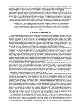 conocimiento controvertido hasta el final. La razón es que la dualidad de ellos es mucho más débil que la de
ustedes, y su planeta está en período de aprendizaje graduado, con una gran cantidad de iluminación, que
son precisamente los atributos hacia los que creemos que se dirige el propio planeta de ustedes.
   Eso significa que ellos han estado en un estatus graduado desde hace más de 250.000 años de su
Tierra. Se encuentran en período de aprendizaje, pero en uno que se ocupa de otras cosas que no son el
karma pero que exigen biología similar a la humana. Hay nacimiento y muerte, como en el planeta de
ustedes, pero ellos han pasado por las pruebas, y existen casi exclusivamente para ofrecer ayuda seminal
y, en ocasiones, para ofrecer intervención técnica y biológica, un proceso que no explicaré por el momento.
   Les visitan con frecuencia, pero al igual que yo mismo, hay contención en cuanto a la revelación de
muchas cosas acerca de ámbitos en los que ustedes todavía no se han aventurado, de modo que puedan
realizarlo por ustedes mismos, en su propio tiempo lineal, y cosechar las recompensas en consecuencia.

       El estatus de la Tierra en este momento lleva consigo una vasta importancia del funcionamiento
         universal de las cosas. Esta fuente de amor de la que hablo de vez en cuando representa el
       corazón de todas las cosas. Nada puede separamos nunca de esta fuente. Todo lo que ha sido
       antes, y todo lo que será en el futuro, se ha hecho para aumentar e incrementar esta energía de
                                                      amor.

                                     9. AUTODESCUBRIMIENTO
   Si todo este libro se ocupara de lo que fue el autodescubrimiento, entonces estaría completo, pues este
es el tema más importante para cada uno de ustedes. Eso no se ocupa de descubrir lo que hay de «mejor»
en usted, o de encontrar el «autovalor», o ningún otro aspecto intelectual del que se ocupen sus auxiliares
médicos. Este tema se ocupa de descubrir el puente existente entre el «usted» humano y el «usted»
universal, tal como se ha descrito antes al hablar de la dualidad. Encontrar este puente cambiará toda su
vida, incluido lo que siente con respecto a sí mismo, con respecto a los demás, y con respecto a la Tierra.
También le ofrecerá una perspectiva mucho más sabia sobre lo que puede hacer con el resto de su vida,
con objeto de aumentar la vibración del planeta. En resumen, lo es todo para usted. Es la directiva principal
en este período, y es una «elaboración» rápida para desprenderse del karma que aún le queda.
   Muchos de ustedes pasan una gran cantidad de tiempo tratando de comprender el funcionamiento de las
cosas, así como la historia y el significado de las cosas. Algunos de ustedes emplean una enorme cantidad
de energía y de riquezas en la empresa de solucionar fenómenos no explicados, o los significados místicos
de objetos y estructuras dejados para que ustedes reflexionen sobre ellos. Eso forma parte de su enfoque
intelectual humano al autodescubrimiento aparente, bajo la pretensión de que si llegan a conocer todas
estas cosas, entonces sabrán algo acerca de sí mismos. También representa esa parte de ustedes que
desea verificación, sobre una base humana lógica, de aquellas cosas que no comprenden, de modo que
puedan relacionarse mejor con la totalidad de la imagen. Aunque estos métodos les han servido bien en las
energías pasadas, tienen un valor limitado en la nueva energía. Siguen sin comprender cómo funciona su
cerebro, pero no pueden negar su viabilidad sólo por el hecho de que no puedan explicarla; naturalmente, la
ironía de todo esto es que tienen que usarlo, que cuestionario.
   Llega ahora una época en la que deben captar la esencia y la emoción respecto de quiénes son, para
verse realmente como una «pieza de Dios» a la que se le ha permitido hallarse en período de aprendizaje.
Tal como se ha mencionado previamente, esto es ahora más fácil y se ofrece a todos aquellos que están
preparados, en lugar de sólo a unos pocos seleccionados. Debido a ello, el tema de su propio
autodescubrimiento empieza a estar impregnado de potencia, de excitación y de sueños autorrealizados.
Eso se corresponde con su acción de «hacerse cargo», que es algo que se siente, pero que no se analiza, y
es el nuevo don que se encuentra ante ustedes, a la espera de que lo reconozcan, aunque para ello se
necesite tener el valor de dejar atrás el miedo que eso les causa.
   No sustituye a la búsqueda intelectual, pero la aumenta en gran medida. Sólo durante el transcurso de
los últimos años ha habido algunos científicos terrestres que han seguido un método completamente
diferente en su pensamiento, y les serviría muy bien seguir la búsqueda en relación con su propio
autodescubrimiento. En el pasado, los científicos tuvieron que resolver la hipótesis de un misterio aparente
dentro de su ámbito antes de que pudieran seguir explorando hipótesis acerca de algo existente dentro del
misterio, o cerca del misterio. Eso obligó a todos a detenerse para reflexionar, hasta que se solucionó el
primer misterio. Los científicos de pensamiento más avanzado se han dado cuenta de que esta clase de
compartimentalización humana de la lógica es defectuosa para ciertos tipos de examen (como por ejemplo
el del comportamiento de la partícula pequeña). Ahora, una vez que han llegado a un punto de resultados
aparentemente dicotómicos, basados en una cuidadosa experimentación, simplemente pasan más allá, sin
encontrar una explicación razonable, pero sabiendo que existe una, y que quizá ésta se mostrará a sí
misma a medida que ellos continúan buscando más adelante, en el rompecabezas, a pesar de que no
saben siquiera qué están buscando. Basan su experimentación posterior no en el funcionamiento de la
mecánica que conocen, sino en la probabilidad del comportamiento pasado y observado, y del
comportamiento futuro y esperado, a pesar de que no es comprendido. Esto es verdad.
   En consecuencia, es dentro de esta actitud como me dirijo y desafío incluso al más intelectual de
ustedes. Si emprendieran la tarea de pasar por el ejercicio de "sentir" quiénes son, y solicitaran verbalmente
a sus guías que les ayudaran en el proceso, emergerían ustedes al otro lado dotados de una tremenda
sabiduría acerca de cómo proceder también con el lado intelectual de la cuestión. Nunca le pediría a
ninguno de ustedes que sacrificara esa parte lógica que desea conocer la verdad. Lo que sí les pido que

                                                       22
 