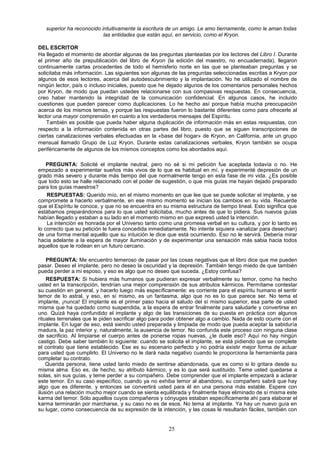 superior ha reconocido intuitivamente la escritura de un amigo. Le amo tiernamente, como le aman todas
                           las entidades que están aquí, en servicio, como el Kryon.

DEL ESCRITOR
Ha llegado el momento de abordar algunas de las preguntas planteadas por los lectores del Libro I. Durante
el primer año de prepublicación del libro de Kryon (la edición del maestro, no encuadernada), llegaron
continuamente cartas procedentes de todo el hemisferio norte en las que se planteaban preguntas y se
solicitaba más información. Las siguientes son algunas de las preguntas seleccionadas escritas a Kryon por
algunos de esos lectores, acerca del autodescubrimiento y la implantación. No he utilizado el nombre de
ningún lector, país o incluso iniciales, puesto que he dejado algunos de los comentarios personales hechos
por Kryon, de modo que puedan ustedes relacionarse con sus compasivas respuestas. En consecuencia,
creo haber mantenido la integridad de la comunicación confidencial. En algunos casos, he incluido
cuestiones que pueden parecer como duplicaciones. Lo he hecho así porque había mucha preocupación
acerca de los mismos temas, y porque las respuestas fueron lo bastante diferentes como para ofrecerle al
lector una mayor comprensión en cuanto a los verdaderos mensajes del Espíritu.
    También es posible que pueda haber alguna duplicación de información más en estas respuestas, con
respecto a la información contenida en otras partes del libro, puesto que se siguen transcripciones de
ciertas canalizaciones verbales efectuadas en la «base del hogar» de Kryon, en California, ante un grupo
mensual llamado Grupo de Luz Kryon. Durante estas canalizaciones verbales, Kryon también se ocupa
periféricamente de algunos de los mismos conceptos como los abordados aquí.

    PREGUNTA: Solicité el implante neutral, pero no sé si mi petición fue aceptada todavía o no. He
empezado a experimentar sueños más vivos de lo que es habitual en mí, y experimenté depresión de un
grado más severo y durante más tiempo del que normalmente tengo en esta fase de mi vida. ¿Es posible
que todo esto se halle relacionado con el poder de sugestión, o que mis guías me hayan dejado preparado
para los guías maestros?
    RESPUESTAS: Querido mío, en el mismo momento en que lee que se puede solicitar el implante, y se
compromete a hacerlo verbalmente, en ese mismo momento se inician los cambios en su vida. Recuerde
que el Espíritu le conoce, y que no se encuentra en su misma estructura de tiempo lineal. Esto significa que
estábamos preparándonos para lo que usted solicitaba, mucho antes de que lo pidiera. Sus nuevos guías
habían llegado y estaban a su lado en el momento mismo en que expresó usted la intención.
    La intención es honrada por el Universo tanto como una promesa verbal en su cultura, y por lo tanto es
lo correcto que su petición le fuera concedida inmediatamente. No intente siquiera «analizar para desechan)
de una forma mental aquello que su intuición le dice que está ocurriendo. Eso no le servirá. Debería mirar
hacia adelante a la espera de mayor iluminación y de experimentar una sensación más sabia hacia todos
aquellos que le rodean en un futuro cercano.

    PREGUNTA: Me encuentro temeroso de pasar por las cosas negativas que el libro dice que me pueden
pasar. Deseo el implante, pero no deseo la oscuridad y la depresión. También tengo miedo de que también
pueda perder a mi esposo, y eso es algo que no deseo que suceda. ¿Estoy confusa?
    RESPUESTA: Si hubiera más humanos que pudieran expresar verbalmente su temor, como ha hecho
usted en la transcripción, tendrían una mejor comprensión de sus atributos kármicos. Permítame contestar
su cuestión en general, y hacerlo luego más específicamente: es corriente para el espíritu humano el sentir
temor de lo astral, y eso, en sí mismo, es un fantasma, algo que no es lo que parece ser. No tema el
implante, ¡nunca! El implante es el primer paso hacia el saludo del sí mismo superior, esa parte de usted
misma que ha quedado como suspendida, a la espera de entrar finalmente para saludarle y convertirse en
uno. Quizá haya confundido el implante y algo de las transiciones de su puesta en práctica con algunos
rituales terrenales que le piden sacrificar algo para poder obtener algo a cambio. Nada de esto ocurre con el
implante. En lugar de eso, está siendo usted preparada y limpiada de modo que pueda aceptar la sabiduría
madura, la paz interior y, naturalmente, la ausencia de temor. No confunda este proceso con ninguna clase
de sacrificio. Al limpiarse el cuerpo antes de ponerse ropas nuevas, ¿le duele eso? Aquí no hay ningún
castigo. Debe saber también lo siguiente: cuando se solicita el implante, se está pidiendo que se complete
el contrato que tiene establecido. Ese es su escenario perfecto y no podría existir mejor forma de actuar
para usted que cumplirlo. El Universo no le dará nada negativo cuando le proporciona la herramienta para
completar su contrato.
    Querida persona, tiene usted tanto miedo de sentirse abandonada, que es como si lo gritara desde su
misma alma. Eso es, de hecho, su atributo kármico, y es lo que será sustituido. Teme usted quedarse a
solas, sin sus guías, y teme perder a su compañero. Debe comprender que el implante empezará a aclarar
este temor. En su caso específico, cuando ya no exhiba temor al abandono, su compañero sabrá que hay
algo que es diferente, y entonces se convertirá usted para él en una persona más estable. Espere con
ilusión una relación mucho mejor cuando se sienta equilibrada y finalmente haya eliminado de sí misma este
karma del temor. Sólo aquellos cuyos compañeros y cónyuges estaban específicamente ahí para elaborar el
karma terminarán por marcharse, y su caso no es de esos. No tema al implante. Ya hay un nuevo guía en
su lugar, como consecuencia de su expresión de la intención, y las cosas le resultarán fáciles, también con


                                                      25
 