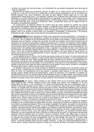el temor que rodea todo esto para ellos, y la incredulidad de que pudiera representar para ellos alguna
 clase de «realidad».
    Examinemos el objeto que se llevaron consigo: el objeto, en su cultura actual, cuesta menos que la
comida de un solo día. Se trata de un objeto que no tiene ninguna importancia y que, si se pierde, esa
pérdida causaría muy pocos problemas. ¿Se trata de algo mágico? Desde luego que no. ¿Es algo
comprendido? Desde luego que sí. ¿Es habitual? También lo es. Si llevaran ese instrumento a una reunión
celebrada en su propia cultura actual, ¿qué sucedería? La respuesta es muy simple: nada. Porque hoy en
día es algo aceptado. Forma parte de la realidad actual. Ustedes siguen siendo humanos, y su fantasía sólo
tuvo lugar hace 200 años, ¿cuál es la diferencia? Aahh, ¿comprenden ahora que la magia del ayer se
convierte en la realidad del presente?
    En consecuencia, el segundo aspecto de nuestra serie de cuatro consiste en aceptar las nuevas
herramientas que puedan parecerles como mágicas, y aceptarlas como realidad. Véanlas como si fuera la
silla. Esperen resultados cuando las utilicen y sepan que son de ustedes por el simple hecho de haberlas
solicitado, pues son ustedes sus propietarios. Estas herramientas no se encuentran en la imaginación de
alguien, pero si se acercan a estas cosas con curiosidad e incredulidad, no funcionarán, y se sentirán
frustrados por ello, y estas cosas no les servirán como pretendían que les sirvieran.

    VERBALIZACIÓN: El tercer elemento se refiere a los mecanismos de la verbalización, y es también un
tema recurrente. Se trata de la verbalización. Ustedes han ofrecido, y el Universo ha recibido, el mensaje de
la intención. Ven la realidad en las herramientas que se encuentran ante ustedes, y ahora verbalizarán su
utilización para el Universo, a través de sus guías, de modo que ustedes, como seres humanos que se
encuentran en período de aprendizaje, puedan escucharlas por sí mismos. No desprecien estos detalles,
queridos míos, pues hay propósito en la verbalización. Si no han escuchado los mecanismos del propósito,
se los ofreceré ahora: es importante que sus propios oídos escuchen aquello que es presentado por sus
propias bocas. Sus palabras salen expulsadas al aire, y regresan a sus propias mentes, unas mentes que
son humanas, que escuchan aquello mismo que están pidiendo. Y, dentro de este proceso, «estrechan la
mano» con lo que el Espíritu también desea escuchar de ustedes. Así pues, tienen el cuerpo físico y el
cuerpo astral que escucha simultáneamente el mismo mensaje, y se produce entonces una fusión de las
dos mentes (la física y la astral).
    Les he hablado de amor y de luz. Les he dicho que ambas cosas son lo mismo. En esta misma sala, les
he llevado personalmente a efectuar un viaje hacia la parte más interna del átomo. Les he mostrado cómo
este poder invisible de amor define actualmente los arcos (órbitas) de los átomos, manteniéndolos se-
parados los unos de los otros, conteniéndolos, mostrándoles que la «materia» de la que está hecha el amor,
se encuentra presente en el nivel celular, en el nivel atómico, y también en el nivel astronómico. Nos hemos
referido a este amor como algo que tiene sustancia y que es espeso. Ahora mismo, al sentir a su alrededor
los brazos del Universo, saben que esto es así, porque es fluido.
    Al verbalizar estas cosas es cuando el fluido se distribuye entre aquello que es su esencia como una
pieza de Dios, y aquello que es su esencia como humanos que se encuentran en período de aprendizaje.
¡Esto es crítico! La verbalización de lo que desean y necesitan debe hacerse en voz alta. En la vieja
energía, podían ustedes pensar sus pensamientos, y estos se producían y se convertían en realidad, en
aquellos tiempos en los que podían levantar temporalmente el velo y recoger aquello que pudieran, hasta
que el velo se cerrara de nuevo. Para ello sólo era necesario pensar en estas cosas, pues el pensamiento
también es energía. Ahora, para alcanzar su poder absoluto, tienen también que verbalizarlo.

AUTOCREACIÓN: El cuarto y último aspecto es otro atributo critico de la consciencia. Deben aprender
cómo funciona esto. Pueden ustedes cocrear todo aquello que deseen con propiedad. Si se han
desprendido del karma, si son iluminados, no crearán acontecimientos que sean inapropiados para sí
mismos y para todos aquellos que les rodean. Si no se encuentran en este modo, pero de todos modos lo
intentan, no crearán nada. Al cocrear, sólo se crea para sí mismo. Permítanme explicarlo, pues se trata de
un concepto difícil. El aumento de la vibración del planeta es lo que ustedes hacen personalmente. Es cierto
que existe karma de grupo, acción de grupo y poder de grupo. Es cierto que mientras se hallan reunidos
aquí, delante del Espíritu, forman un grupo, pero cuando utilicen su poder, lo utilizarán personalmente. Estar
aquí es algo personal para cada uno de ustedes, para crear personalmente para ustedes mismos. No hagan
intervenir a ningún otro ser humano en sus creaciones, pues en tal caso no se aplicará su poder. Pero,
podrían decir: ¿Cómo puede ser esto así, cuando lo que deseo es crear paz en una relación, o buenas
cosas para mis hijos?». Les ofreceré un ejemplo de cómo funciona esto.
Imagínense a sí mismos, junto con otros seres humanos, en un pozo de alquitrán, cubiertos de alquitrán,
envueltos en la suciedad desde la cabeza hasta los pies, incapaces de moverse con rapidez de un lado a
otro, debido a lo espeso del alquitrán. Este es su estado imaginado. De repente, descubren una herramienta
«mágica» de Dios que limpia su cuerpo, y que lo mantiene limpio aunque se encuentre sumergido en el
alquitrán. Aparecerá ante los demás como alguien que «destaca», pues será diferente, será blanco y limpio,
mientras que todos aquellos que le rodean están todavía en el alquitrán. Así pues, ustedes cocrean la lim-
pieza para sí mismos. Ahora, ¿cree que quienes le rodean lo ignorarán? ¿Lo ignorarán mientras camina
libremente, sin que el alquitrán les toque o dificulte el movimiento de sus pies? ¿Lo ignorarán mientras ellos
observan cómo el alquitrán toca su cuerpo y nunca le mancha? ¡Aahh, mire! ¡Ellos están a punto de
cambiar! Lo primero que sucederá es que vaya adonde vaya, habrá paz, pues ellos le despejarán el camino.
Lo segundo que ocurrirá es que le preguntarán cómo ha sido posible una cosa así, y cuando ellos
descubran «la herramienta secreta de Dios», entonces cada uno de ellos empezará a utilizarla para sí
mismo, y entonces también habrá más que estarán «limpios», y cada uno creará personalmente para sí
mismo. Ahora, mientras observan al grupo a lo largo de un período de tiempo, verá que la mitad de ellos o
                                                       37
 