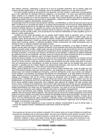 más estarán «limpios». Deténgase y piense en lo que ha sucedido realmente. No ha pedido usted que
                                                                                                         2
ninguno de ellos quede limpio, y, sin embargo, ese es el resultado creado por uno solo para muchos.*
    Lo mismo sucede cuando se encuentra en una situación, con otro humano, y sabe que no es apropiado,
que el otro está lleno de atributos kármicos negativos y de oscuridad. Y lo único que realmente desean
todos ustedes es la creación de paz alrededor de todo esto, para luego poder crear por sí mismos y
observar lo que sucede con el que se encuentra a su lado. Pues cuando reciben paz sobre la situación, se
habrá desprendido del karma (que permitió la negatividad), y dejará de haber propiedad en la continuación
de la interacción negativa. Recuérdenlo, queridos míos:
si existe algo entre los humanos que les parece doloroso, o problemático, la razón de que eso ocurra así se
debe, al menos en un cincuenta por ciento, a su propio karma personal. Una vez que se hayan desprendido
de su parte personal del karma, les faltará la mitad de la razón kármica, y de ese modo se desarmará y se
evitará el contrato kármico y el «apretón de manos» para eliminar el karma. En consecuencia, la persona
que está a su lado cambiará. También sucede lo mismo al rogar por sus hijos. Rece y cree por sí mismo, y
observe lo que les sucede a ellos, pues se producirá una reacción instantánea en todos aquellos que le ro-
dean en cuanto usted cambie.
    ¿Cuáles son las cosas apropiadas que se pueden pedir? Deben saber lo siguiente: para sí mismos
pueden pedir abundancia. En su cultura pueden pedir una corriente de ingresos. Pueden pedir paz en
aquellos casos donde parecería que no pudiera haberla. Pueden pedir propósito. Pueden pedir tolerancia
sobre aquellas situaciones y cosas que antes hayan ejercido presión sobre su «magia» kármica, y que le
hayan hecho ponerse colérico, y obtendrá resultados. Estas cocreaciones son todas apropiadas, pero al
hacerlo he aquí un atributo mecánico que deben conocer:
no soliciten nada específico. Si lo que necesitan son resultados monetarios, no le digan al Espíritu que
alguien que les debe «les pague». Díganles al Espíritu lo que necesitan para tener abundancia en su cultura
para que puedan existir en ella, y dejen luego que sea el Universo el que encuentre los caminos. No hagan
suposiciones acerca del «cómo» implicado en la producción de los resultados que desean, pues hacerlo así
es limitar al Espíritu, y recuerde que nosotros (el Espíritu) somos literales, y tratamos de realizar realmente
las peticiones que se nos presentan. Así pues, ahora ya conocen los cuatro mecanismos de la co-creación.
Pueden ustedes pedir sus objetivos, pero no le digan al espíritu cómo han de conseguirse.
Quizá les parezca extraño, en una cultura en la que se les ha enseñado a sublimarse a sí mismos, que se
les diga que se consideren como una pieza de Dios. En una cultura en la que cada uno de ustedes es visto
como uno entre muchos, quizá les parezca extraño que el Espíritu les pida cocrear sólo para sí mismos.
Pero los mecanismos son maravillosos y el poder es inmenso, pues cada uno de ustedes será visto como
especial, y aquellos que les rodean dejarán sus interacciones kármicas, para que las de ustedes queden
vacías, mudas y desaparezcan. ¿Ven cómo se presenta la interacción?
Ahora, sería el deseo de mi socio el concluir, pero el Kryon desea decirles más, ¡vean la magia que hay
aquí! Permítanme decirles algo que está ocurriendo, que extenderá su creencia: en los minutos que han
pasado aquí, han estado envueltos por el Espíritu, y el amor del Espíritu es tal, que si piden una manzana,
nunca recibirán una serpiente. El paraguas del Espíritu es impresionante, y en este espacio sin tiempo, a
todos ustedes se les ha concedido un don: el primer don que percibirán como mágico es que ninguno de
ustedes ha envejecido más de 30 minutos. Cuando se presenten ante el Espíritu y vacíen todos los
pensamientos y problemas cotidianos, y cuando eleven las manos para indicar que reciben, que son los
predecesores, los guerreros de la luz en este tiempo, el Espíritu les recompensa. ¡Magia! Las herramientas
de la nueva energía pueden parecerles como mágicas, pero algunos de ustedes han sido curados esta
misma noche. Curados de la intolerancia; hay ahora en esta sala cosas poco firmes que han desaparecido,
y que ya nunca se presentarán por sí solas en cuerpos que previamente habían sido débiles. Mi socio les ha
estado transmitiendo una visión que ha compartido con pocos, una visión en la que se producen grandes
curaciones que parecerán como mágicas. Afirmen esto como su realidad y desaparecerá.
    Esto es lo que tenemos para ustedes, mientras estamos sentados al servicio y con amor hacia todos
ustedes. Esto es de hecho terreno sagrado. Hay razones por las que se han quitado el calzado. Es la misma
razón por la que a Moisés se le pidió que se quitara las sandalias ante la zarza que brillaba. ¡Es para que el
Espíritu pueda lavarles los pies! Y la voz tranquila que les habla ahora desde el Espíritu, a través de mi
socio, es la voz intemporal que habló a Abraham, a Moisés, a Noé, y que habló a través del gran maestro
Jesús, y que estuvo presente en las amorosas palabras de Paramahansa Yogananda. Esto es Espíritu, y es
inmutable, y es amoroso, ¡y es usted!
     Este es un momento especial en el que muchos de ustedes comprenderán lo que ha tenido lugar, y
  muchos de ustedes recibirán credibilidad por este hecho cuando se marchen.
Y así es.
                                                                                                        KRYON

Hay razones por las que se han quitado el calzado. Es la misma razón por la que a Moisés se le pidió que
se quitara las sandalias ante la zarza que brillaba. ¡Es para que el Espíritu pueda lavarles los pies! Y la voz
   tranquila que les habla ahora desde el Espíritu, a través de mi socio, es la voz intemporal que habló a
  Abraham, a Moisés, a Noé, y que habló a través del gran maestro Jesús, y que estuvo presente en las
  amorosas palabras de Paramahansa Yogananda. Esto es Espíritu, y es inmutable, y es amoroso, ¡y es
                                                     usted!

                                       «NO PIENSE COMO HUMANO»
   2
       Para un análisis de esta parábola, véase el Apéndice B.

                                                             38
 