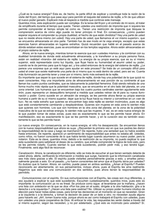 ¿Cuál es la nueva energía? Esta es, de hecho, la parte difícil de explicar y constituye toda la razón de la
visita del Kryon, del tiempo que pase aquí para permitir el reajuste del sistema de rejilla, a fin de que utilicen
el nuevo poder ganado. Explicaré más al respecto a medida que continúe este mensaje.
Queridos míos, esta explicación puede ser compleja. Es la tarea del Kryon y el contrato de mi socio, el tratar
de simplificarlo durante el tiempo que queda. Tienen ustedes una restricción de impronta que ni siquiera les
permite comprender el tiempo simple tal como es. Tienen una restricción de impronta que bloquea la
comprensión acerca de cómo algo puede no tener principio ni final. En consecuencia, ¿cómo pueden
esperar siquiera el comprender su propia dualidad, el hecho de que están divididos? Hay una parte de usted
que no reside ahora mismo (en usted). Hay una parte de usted, que llamamos el «sí mismo superior», que
se encuentra almacenada en otra parte. También fue de ese modo en la vieja energía, excepto que estas
esencias fueron almacenadas en lugares extraños. Quizá recuerden que hablé en el pasado acerca de
dónde estaban estas esencias, pues se encontraban en los templos sagrados. Ahora están almacenadas en
el propio sistema de rejilla.
    Ahora, en la nueva energía, mientras toman la esencia que son «ustedes mismos» y la combinan con su
dualidad tomándola de donde está actualmente almacenada, y la transfieren a su propia persona física,
están en realidad «tirando» del sistema de rejilla. La energía de su propia esencia, que es su sí mismo
superior, está representada como luz líquida, que fluye hacia su humanidad al asumir usted su poder,
cuando se le da permiso para que lo haga así, y tira usted entonces de la energía del sistema de rejilla. ¿Le
parece una sorpresa que yo esté aquí para ayudar en este proceso? Se trata de un concepto difícil para
usted el creer que existe realmente una parte de sí mismo que no está dentro de usted, pero así es. Cuanta
más iluminación se permita tener y crear por sí mismo, tanto más extraerá de la rejilla.
Es importante que sepan lo que sucede en el sistema de rejilla, donde hay una polaridad de la que quizá no
sean conscientes. Hay una importante zona de almacenamiento en esa porción de su continente al que
llaman los cuatro puntos cardinales, que es básicamente la polaridad femenina. Está siendo retirada de una
forma mucho más rápida que la polaridad masculina, que se encuentra en el otro lado del planeta, en una
zona oriental. Los humanos que se encuentran bajo los cuatro puntos cardinales sienten agudamente este
tirón, pues representa un desequilibrio temporal a medida que ustedes retiran de él para su nueva ilumi-
nación y poder. Como sucede en un almacén de energía, se les permite ahora llenar su propia esencia
humana a partir de su sí mismo superior, dejar que la luz fluya hacia su interior y convertirse en un «ser de
luz». No es nada extraño que quienes se encuentran bajo esta rejilla se sientan incómodos, pues es algo
que está constantemente cambiando y desplazándose. Quienes son mujeres en esta zona lo sienten más
que quienes son hombres. Los que son hombres en la otra zona del planeta, en la zona de la polaridad
masculina de la que se extrae energía, lo sienten más que las mujeres. Y así, es en esta nueva energía de
la que pueden tomar de estas zonas, pues eso es exactamente lo que se les permite hacer ahora. En
manifestación, eso es exactamente lo que se les permite hacer, y en la curación eso es también exac-
tamente lo que se les permite hacer.

La nueva energía. En consecuencia, en la nueva energía, el niño ha desaparecido. Se encuentran llenos
con la nueva responsabilidad que ahora es suya. ¿Recuerdan la primera vez en que sus padres les dieron
la responsabilidad de la casa y luego se marcharon? De repente, hubo una seriedad que no había existido
hasta entonces. De repente, apareció un sentimiento de responsabilidad que antes no estaba allí. Ustedes,
como niños, no fueron consciente de lo que había tenido lugar cuando asumieron su nuevo poder, pero lo
notaron. Esta es la clave, queridos míos; debido a la restricción de su impronta, no puedo explicar lo que
esta sucediendo para satisfacer el deseo de su cerebro, que anhela comprender la lógica de todo esto, pero
se les permite notarlo. Cuando sientan lo que está sucediendo, podrán pedir más, y eso tendrá lugar.
Finalmente, será algo fácil de reconocer.

Canalización. Ahora, la canalización es diferente; sólo se trata de escuchar al que tienen sentado delante de
usted ahora, alerta, verificando la información a medida que surge, haciendo que la información canalizada
sea más clara gracias a ello. El espíritu puede visitarles personalmente gracias a esto, y amarles perso-
nalmente gracias a esto. En el pasado, ¿no fueron conscientes del amor que el Espíritu tenía por ustedes?
Es dudoso que lo fueran. Ahora, en cambio, puede pasar en ambos sentidos. ¿Aman al Espíritu? Pueden
reconocerlo así abiertamente, en sus pensamientos, incluso ahora, pues el Espíritu les ama realmente.
Hagamos que esto sea una comunicación en dos sentidos, pues ahora tienen la responsabilidad de
permitirlo.

   Comunicaciones con el espíritu. En sus comunicaciones con el Espíritu, las cosas son muy diferentes, y
eso ayudará a explicar lo que está sucediendo. Escuchen cuidadosamente, queridos míos, pues esto es
importante: la comunicación ya no es lineal. Se produce como sigue: al levantarse por la mañana, ¿hacen
una lista con antelación en la que se dice «Pon los pies en el suelo, dirígete a la otra habitación, gira a la
derecha o a la izquierda»? ¿Hacen una lista para vestirse? No. Utilizan su propio poder humano intuitivo de
elección para hacer todas estas cosas, para tomar las decisiones en el momento en que se necesitan. Giran
a la izquierda o a la derecha, y toman la decisión de pasar de un lado a otro; no necesitan ayuda alguna
para hacerlo así. ¡Ah!, tomen buena nota, porque ahora es así como trabajará el Espíritu con ustedes, pues
son ustedes una pieza cooperativa de Dios. Al enfocar la vida, las respuestas les serán dadas a través del
sí mismo superior, según las necesiten, y no por adelantado. ¿Qué esto es incómodo para ustedes? Sí.

                                                         40
 