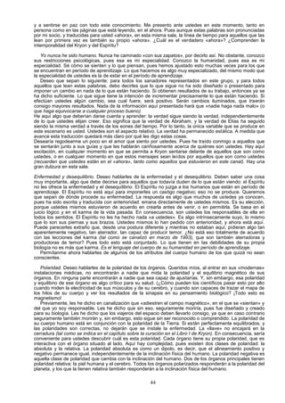 y a sentirse en paz con todo este conocimiento. Me presento ante ustedes en este momento, tanto en
persona como en las páginas que está leyendo, en el ahora. Pues aunque estas palabras son pronunciadas
por mi socio, y traducidas para usted «ahora», en esta misma sala, la línea de tiempo para aquellos que las
lean por primera vez es también su propio «ahora». ¿Cuál es el verdadero «ahora»? ¿Comprenden la
intemporalidad del Kryon y del Espíritu?

   Yo nunca he sido humano. Nunca he caminado «con sus zapatos», por decirlo así. No obstante, conozco
sus restricciones psicológicas, pues esa es mi especialidad. Conozco la humanidad, pues esa es mi
especialidad. Sé cómo se sienten y lo que piensan, pues hemos ajustado esto muchas veces para los que
se encuentran en período de aprendizaje. Lo que hacemos es algo muy especializado, del mismo modo que
la especialidad de ustedes es la de estar en el período de aprendizaje.
   Deseo que sepan lo siguiente: para todos los sanadores representados en este grupo, y para todos
aquellos que lean estas palabras, debo decirles que lo que sigue no ha sido diseñado o presentado para
imponer un cambio en nada de lo que están haciendo. Si obtienen resultados de su trabajo, entonces ya se
ha dicho suficiente. Lo que sigue tiene la intención de incrementar precisamente lo que están haciendo. Si
efectúan ustedes algún cambio, sea cual fuere, será positivo. Serán cambios iluminados, que traerán
consigo mayores resultados. Nada de la información aquí presentada hará que «nadie haga nada malo» (o
que haga equivocarse a cualquier proceso bueno).
He aquí algo que deberían darse cuenta y aprender: la verdad sigue siendo la verdad, independientemente
de lo que ustedes elijan creer. Eso significa que la verdad de Abraham, y la verdad de Elías ha seguido
siendo la misma verdad a través de los eones del tiempo. Por lo tanto, la única variable que se produce en
este escenario es usted. Ustedes son el aspecto relativo. La verdad ha permanecido estática. A medida que
avance esta traducción quedará más claro por qué les digo estas cosas.
Desearía regodearme un poco en el amor que siento por ustedes. Pues he traído conmigo a aquellos que
se sentarán junto a sus guías y que les hablarán cariñosamente acerca de quiénes son ustedes. Hay aquí
excitación, en cualquier momento en que se permita a Kryon sentarse delante de aquellos que son como
ustedes, o en cualquier momento en que estos mensajes sean leídos por aquellos que son como ustedes
(recuerden que ustedes están en el «ahora», tanto como aquellos que estuvieron en este canal). Hay una
gran dulzura en esta sala.

Enfermedad y desequilibrio. Deseo hablarles de la enfermedad y el desequilibrio. Deben saber una cosa
muy importante, algo que debe decirse para aquellos que todavía duden de lo que están viendo: el Espíritu
no les ofrece la enfermedad y el desequilibrio. El Espíritu no juzga a los humanos que están en período de
aprendizaje. El Espíritu no está aquí para imponerles un castigo negativo; eso no se produce. Queremos
que sepan de dónde procede su enfermedad. La respuesta es algo que muchos de ustedes ya conocen,
pues ha sido escrita y traducida con anterioridad: emana directamente de ustedes mismos. Es su elección,
porque ustedes mismos estuvieron de acuerdo en crearla antes de venir, o en permitirla. Se basa en el
juicio lógico y en el karma de la vida pasada. En consecuencia, son ustedes los responsables de ella en
todos los sentidos. El Espíritu no les ha hecho nada «a ustedes». Es algo intrínsecamente suyo, lo mismo
que lo son sus piernas y sus brazos. Ustedes mismos lo han pedido con anterioridad, y ahora está aquí.
Puede parecerles extraño que, desde una postura diferente y mientras no estaban aquí, pidieran algo tan
aparentemente negativo, tan aterrador, tan capaz de producir temor. ¿No está eso totalmente de acuerdo
con las lecciones del karma (tal como se canalizó en marzo de 1993), que son también aterradoras y
productoras de temor? Pues todo esto está conjuntado. Lo que tienen en las debilidades de su propia
biología no es más que karma. Es el lenguaje del cuerpo de su humanidad en período de aprendizaje.
    Permítanme ahora hablarles de algunos de los atributos del cuerpo humano de los que quizá no sean
conscientes.

   Polaridad. Deseo hablarles de la polaridad de los órganos. Queridos míos, al entrar en sus «modernas»
instalaciones médicas, no encontrarán a nadie que mida la polaridad y el equilibrio magnético de sus
órganos. En ninguna parte encontrarán a nadie que sea capaz de ajustarías. Y, sin embargo, esa polaridad
y equilibrio de ese órgano es algo crítico para su salud. (¿Cómo pueden los científicos pasar esto por alto
cuando miden la electricidad de sus músculos y de su cerebro, y cuando son capaces de trazar el mapa de
los hilos de su cuerpo y ver los resultados de la sinapsis en su pensamiento biológico? ¡Todo esto es
magnetismo!
   Previamente, les he dicho en canalización que «adiestren el campo magnético», en el que se «sientan» y
del que yo soy responsable. Les he dicho que sin eso, seguramente moriría, pues fue diseñado y creado
para su biología. Les he dicho que los viajeros del espacio deben llevarlo consigo, ya que en caso contrario
seguramente también morirán y, sin embargo, esto sigue sin ser reconocido o comprendido. La polaridad de
su cuerpo humano está en conjunción con la polaridad de la Tierra. Si están perfectamente equilibrados, y
las polaridades son correctas, no dejarán que se instale la enfermedad. La «llave» no encajará en la
cerradura (tal como se indica en el capítulo sobre la curación en el Libro I de Kryon). En consecuencia, sería
conveniente para ustedes descubrir cuál es esta polaridad. Cada órgano tiene su propia polaridad, que es
interactiva con el órgano situado al lado. Aquí hay complejidad, pues existen dos clases de polaridad: la
absoluta y la relativa. La polaridad absoluta es como un dipolo, es decir, que el alineamiento positivo y
negativo permanece igual, independientemente de la inclinación física del humano. La polaridad negativa es
aquella clase de polaridad que cambia con la inclinación del humano. Dos de los órganos principales tienen
polaridad relativa: la piel humana y el cerebro. Todos los órganos polarizados responderán a la polaridad del
planeta, y los que la tienen relativa también responderán a la inclinación física del humano.

                                                       44
 