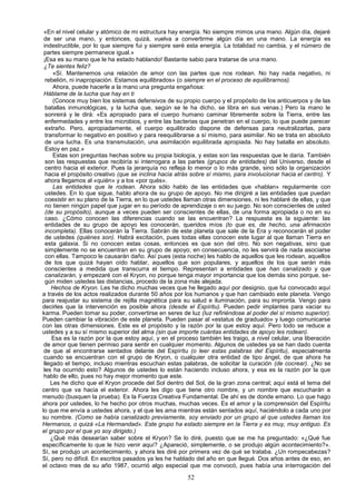 «En el nivel celular y atómico de mi estructura hay energía. No siempre mimos una mano. Algún día, dejaré
 de ser una mano, y entonces, quizá, vuelva a convertirme algún día en una mano. La energía es
 indestructible, por lo que siempre fui y siempre seré esta energía. La totalidad no cambia, y el número de
 partes siempre permanece igual.»
 ¡Esa es su mano que le ha estado hablando! Bastante sabio para tratarse de una mano.
 ¿Te sientes feliz?
      «Sí. Mantenemos una relación de amor con las partes que nos rodean. No hay nada negativo, ni
  rebelión, ni inapropiación. Estamos equilibrados» (o siempre en el proceso de equilibrarnos).
      Ahora, puede hacerle a la mano una pregunta engañosa:
 Háblame de la lucha que hay en ti
      (Conoce muy bien los sistemas defensivos de su propio cuerpo y el propósito de los anticuerpos y de las
  batallas inmunológicas, y la lucha que, según se le ha dicho, se libra en sus venas.) Pero la mano le
  sonreirá y le dirá: «Es apropiado para el cuerpo humano caminar libremente sobre la Tierra, entre las
  enfermedades y entre los microbios, y entre las bacterias que penetran en el cuerpo, lo que puede parecer
  extraño. Pero, apropiadamente, el cuerpo equilibrado dispone de defensas para neutralizarlas, para
  transformar lo negativo en positivo y para reequilibrarse a sí mismo, para asimilar. No se trata en absoluto
  de una lucha. Es una transmutación, una asimilación equilibrada apropiada. No hay batalla en absoluto.
  Estoy en paz.»
      Estas son preguntas hechas sobre su propia biología, y estas son las respuestas que le daría. También
  son las respuestas que recibiría si interrogara a las partes (grupos de entidades) del Universo, desde el
  centro hacia el exterior. Pues la jerarquía no refleja lo menor o lo más grande, sino sólo la organización
  hacia el propósito creativo (que se inclina hacia atrás sobre sí mismo, para involucionar hacia el centro). Y
  ahora llegamos al «quién» y a los «por qués».
      Las entidades que le rodean. Ahora sólo hablo de las entidades que «hablan» regularmente con
  ustedes. En lo que sigue, hablo ahora de su grupo de apoyo. No me dirigiré a las entidades que puedan
  coexistir en su plano de la Tierra, en lo que ustedes llaman otras dimensiones, ni les hablaré de ellas, y que
  no tienen ningún papel que jugar en su período de aprendizaje o en su juego. No son conscientes de usted
  (de su propósito), aunque a veces pueden ser conscientes de ellas, de una forma apropiada o no en su
  caso. ¿Cómo conocen las diferencias cuando se las encuentran? La respuesta es la siguiente: las
  entidades de su grupo de apoyo les conocerán, queridos míos (lo que es, de hecho, una afirmación
  incompleta). Ellas conocerán la Tierra. Sabrán de este planeta que sale de la Era y reconocerán el poder
  de ustedes (quiénes son). Habrá excitación, pues todas ellas conocen este lugar al que llaman Tierra en
  esta galaxia. Si no conocen estas cosas, entonces es que son del otro. No son negativas, sino que
  simplemente no se encuentran en su grupo de apoyo; en consecuencia, no les servirá de nada asociarse
  con ellas. Tampoco le causarán daño. Así pues (esta noche) les hablo de aquellos que les rodean, aquellos
  de los que quizá hayan oído hablar, aquellos que son populares, y aquellos de los que serán más
  conscientes a medida que transcurra el tiempo. Representan a entidades que han canalizado y que
  canalizarán, y empezaré con el Kryon, no porque tenga mayor importancia que los demás sino porque, se-
  gún miden ustedes las distancias, procedo de la zona más alejada.
     Hechos de Kryon. Les he dicho muchas veces que he llegado aquí por designio, que fui convocado aquí
a través de los actos realizados durante 50 años por los humanos y que han cambiado este planeta. Vengo
para reajustar su sistema de rejilla magnética para su salud e iluminación, para su impronta. Vengo para
decirles que la intervención es posible ahora (desde el Espíritu). Pueden pedir implantes para vaciar su
karma. Pueden tomar su poder, convertirse en seres de luz (luz refiriéndose al poder del sí mismo superior).
Pueden cambiar la vibración de este planeta. Pueden pasar al «estatus de graduado» y luego comunicarse
con las otras dimensiones. Este es el propósito y la razón por la que estoy aquí. Pero todo se reduce a
ustedes y a su sí mismo superior del alma (sin que importe cuántas entidades de apoyo les rodean).
     Esa es la razón por la que estoy aquí, y en el proceso también les traigo, a nivel celular, una liberación
 de amor que tienen permiso para sentir en cualquier momento. Algunos de ustedes ya se han dado cuenta
 de que al encontrarse sentados delante del Espíritu (o leer estas palabras del Espíritu), especialmente
 cuando se encuentran con el grupo de Kryon, o cualquier otra entidad de tipo ángel, de que ahora ha
 llegado el tiempo, incluso mientras escuchan estas palabras, de solicitar la curación (de cocrear). ¿No se
 les ha ocurrido esto? Algunos de ustedes lo están haciendo incluso ahora, y esa es la razón por la que
 hablo de ello, pues no hay mejor momento que este.
     Les he dicho que el Kryon procede del Sol dentro del Sol, de la gran zona central; aquí está el tema del
centro que va hacia el exterior. Ahora les digo que tiene otro nombre, y un nombre que escucharán a
menudo (busquen la prueba). Es la Fuerza Creativa Fundamental. De ahí es de donde emano. Lo que hago
ahora por ustedes, lo he hecho por otros muchas, muchas veces. Es el amor y la comprensión del Espíritu
lo que me envía a ustedes ahora, y el que les ama mientras están sentados aquí, haciéndolo a cada uno por
su nombre. (Como se había canalizado previamente, soy enviado por un grupo al que ustedes llaman los
Hermanos, o quizá «La Hermandad». Este grupo ha estado siempre en la Tierra y es muy, muy antiguo. Es
el grupo por el que yo soy dirigido.)
     ¿Qué más desearían saber sobre el Kryon? Se lo diré, puesto que se me ha preguntado: «¿Qué fue
específicamente lo que le hizo venir aquí? ¿Apareció, simplemente, o se produjo algún acontecimiento?».
Sí, se produjo un acontecimiento, y ahora les diré por primera vez de qué se trataba. ¿Un rompecabezas?
Sí, pero no difícil. En escritos pasados ya les he hablado del año en que llegué. Dos años antes de eso, en
el octavo mes de su año 1987, ocurrió algo especial que me convocó, pues había una interrogación del

                                                        52
 