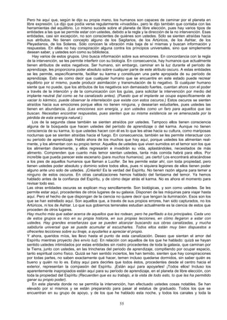 Pero he aquí que, según le dijo su propia mano, los humanos son capaces de caminar por el planeta en
libre expresión. Le dijo que podía verse regularmente «invadida», pero le dijo también que contaba con las
herramientas del equilibrio. Lo mismo sucede sobre el planeta de libre elección, pues hay varios tipos de
entidades a las que se permite estar con ustedes, debido a la regla y la dirección de la no intervención. Esas
entidades, casi sin excepción, no son conscientes de quiénes son ustedes. Sólo se sienten atraídas hacia
sus atributos. No tienen concepto alguno de los Sagitarios, de los Artúricos, de los Ashtar, de los
Pleyadianos, de los Solares. Sólo conocen la vibración más baja de sí mismas y buscan información y
respuestas. En ellas no hay conspiración alguna contra los principios universales, sino que simplemente
desean saber, y ustedes son como su biblioteca.
    Hay varios de estos grupos. Uno busca información sobre sus emociones. En concordancia con la regla
de la intervención, se les permite interferir con su biología. En consecuencia, hay humanos que actualmente
tienen atributos de estos negativos. Ser humano, sin embargo, caminar en la luz durante el período de
aprendizaje, les proporciona poder absoluto sobre cualquier parte de este atributo oscuro. A estas entidades
se les permite, específicamente, facilitar su karma y constituyen una parte apropiada de su período de
aprendizaje. Esto es como decir que cualquier humano que se encuentre en este estado puede recrear
equilibrio por sí mismo, puede producir asimilación y transmutación de lo negativo. Si cualquier humano
siente que no puede, que los atributos de los negativos son demasiado fuertes, cuentan ahora con el poder
a través de la intención y de la comunicación con los guías, para solicitar la intervención por medio del
implante neutral (tal como se ha canalizado antes). (Puesto que el implante se ocupa específicamente de
vaciar lo kármico, puede observar la interrelación que existe con estos oscuros.) Estos oscuros se sienten
atraídos hacia sus emociones porque ellos no tienen ninguna, y desearían estudiarles, pues ustedes las
tienen en abundancia. (Las emociones son energía, y son ustedes como un faro para aquellos que las
buscan. Necesitan encontrar respuestas, pues sienten que su misma existencia se ve amenazada por la
pérdida de esta energía natural.)
    Los de la segunda clase también se sienten atraídos por ustedes. Tampoco ellos tienen consciencia
alguna de la búsqueda que hacen ustedes del período de aprendizaje o del karma. Aunque no tienen
consciencia de su karma, lo que ustedes hacen con él es lo que les atrae hacia su cultura, como mariposas
nocturnas que se sienten atraídas hacia el fuego. En consecuencia, también se les permite interactuar con
su período de aprendizaje. Hablo ahora de los muchos que hay aquí, porque ustedes los alimentan real-
mente, y los alimentan con su propio temor. Aquellos de ustedes que viven sumidos en el temor son los que
los alimentan diariamente, y ellos regresarán e invadirán su vida, aplastándoles, necesitados de más
alimento. Comprenden que cuanto más temor sientan ustedes, tanta más comida habrá para ellos. Por
increíble que pueda parecer este escenario (para muchos humanos), ¡es cierto! Los encontrará atracándose
a los pies de aquellos humanos que llaman a Lucifer. Se les permite estar ahí, con toda propiedad, pero
tienen ustedes poder absoluto y dominio sobre todos ellos, pues ni siquiera legiones de ellos tienen poder
alguno ante uno solo de ustedes. ¡Créanlo! Es la verdad del Espíritu. No tienen razón alguna para temer a
ninguno de estos oscuros. En otras canalizaciones hemos hablado del fantasma del temor. Ya hemos
hablado antes de la confianza del Espíritu, y de cómo dejar atrás el karma. No es ahora el momento para
revisar todo eso.
Las otras entidades oscuras se explican muy sencillamente. Son biológicas, y son como ustedes. Se les
permite estar aquí, procedentes de otros lugares de su galaxia. Disponen de las máquinas para viajar hasta
aquí. Pero el hecho de que dispongan de la ciencia no quiere decir que tengan la iluminación. Esos son los
que se han estrellado aquí. Son aquellos que, a través de sus propios errores, han sido capturados, no los
Artúricos, ni los de Ashtar. Lo que sus gobiernos terrenales estudian actualmente es la ciencia de estos que
proceden de otros lugares.
Hay mucho más que saber acerca de aquellos que les rodean, pero he perfilado a los principales. Cada uno
de estos grupos es rico en su propia historia, en sus propias lecciones, en cómo llegaron a estar con
ustedes. Hay grandes enseñanzas que se pueden alcanzar buscando sus obras canalizadas, y mucha
sabiduría universal que se puede acumular al escucharles. Todos ellos están muy bien dispuestos a
ofrecerles lecciones sobre su linaje, a ayudarles a apreciar el propio.
Y ahora, queridos míos, les llevo hasta el punto de esta canalización. Deseo que sientan el amor del
Espíritu mientras proyecto (les envío luz). En relación con aquellos de los que he hablado: quizá se hayan
sentido ustedes intimidados por estas entidades sin rostro procedentes de toda la galaxia, que caminan por
la Tierra, junto con ustedes, en las trincheras del periodo de aprendizaje, compitiendo por ocupar espacio,
tanto espiritual como físico. Quizá se han sentido inciertos, les han temido, sienten que hay conspiraciones
por todas partes, no saben exactamente qué hacer, temen incluso quedarse dormidos, sin saber quién es
bueno y quién no lo es. Estoy aquí para decirles que todos éstos, procedentes desde el centro hacia el
exterior, representan la compasión del Espíritu. ¡Están aquí para apoyarles! ¡Todos ellos! Incluso los
aparentemente inapropiados están aquí para su período de aprendizaje, en el planeta de libre elección, con
toda la propiedad del Espíritu (Recuerden que es su trabajo, a la vista de todo esto, lo que les ha permitido
ganar su propio poder).
    En este planeta donde no se permitía la intervención, han efectuado ustedes cosas notables. Se han
elevado por sí mismos y se están preparando para pasar al estatus de graduado. Todos los que se
encuentran en su grupo de apoyo, y de los que he hablado esta noche, y todos los canales y toda la

                                                       55
 