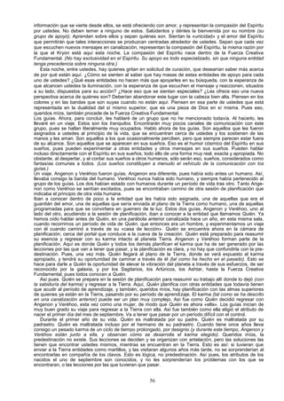 información que se vierte desde ellos, se está ofreciendo con amor, y representan la compasión del Espíritu
por ustedes. No deben temer a ninguno de estos. Salúdenlos y dénles la bienvenida por su nombre (su
grupo de apoyó). Aprendan sobre ellos y sepan quiénes son. Sientan la «unicidad» y el amor del Espíritu
que permitirán que tales interacciones se produzcan centradas alrededor de ustedes. Sepan que cada vez
que escuchen nuevos mensajes en canalización, representan la compasión del Espíritu, la misma razón por
la que el Kryon está aquí esta noche. La compasión del Espíritu nace dentro de la Fuerza Creativa
Fundamental. (No hay exclusividad en el Espíritu. Su apoyo es todo especializado, sin que ninguna entidad
tenga precedencia sobre ninguna otra.)
    Esta noche, entre ustedes, hay quienes gritan en solicitud de curación, que desearían saber más acerca
de por qué están aquí. ¿Cómo se sienten al saber que hay masas de estas entidades de apoyo para cada
uno de ustedes? ¿Qué esas entidades no hacen más que apoyarles en su búsqueda, con la esperanza de
que alcancen ustedes la iluminación, con la esperanza de que escuchen el mensaje y reaccionen, situados
a su lado, dispuestos para su acción? ¿Hace eso que se sientan especiales? ¿Les ofrece eso una nueva
perspectiva acerca de quiénes son? Deberían abandonar este lugar con la cabeza bien alta. Piensen en los
colores y en las bandas que son suyas cuando no están aquí. Piensen en esa parte de ustedes que está
representada en la dualidad del sí mismo superior, que es una pieza de Dios en sí misma. Pues eso,
queridos míos, también procede de la Fuerza Creativa Fundamental.
Los guías. Ahora, para concluir, les hablaré de un grupo que no he mencionado todavía. Al hacerlo, les
llevaré en un viaje. Estos son los tranquilos. Encontrarán muy pocos canales de comunicación con este
grupo, pues se hallan literalmente muy ocupados. Hablo ahora de los guías. Son aquellos que les fueron
asignados a ustedes al principio de la vida, que se encuentran cerca de ustedes y los sostienen de las
manos y les aman. Son aquellos a los que ocasionalmente perciben, pero que siempre parecen estar fuera
de su alcance. Son aquellos que se aparecen en sus sueños. Eso es el humor cósmico del Espíritu en sus
sueños, pues pueden experimentar a otras entidades y otros mensajes en sus sueños. Pueden hablar
incluso directamente con el Espíritu en sus sueños, todo ello de una forma muy real, exacta y apropiada. No
obstante, al despertar, y al contar sus sueños a otros humanos, sólo serán eso, sueños, considerados como
fantasías comunes a todos. (Los sueños constituyen a menudo el vehículo de la comunicación con los
guías.)
Un viaje. Angenon y Veréhoo fueron guías. Angenon era diferente, pues había sido antes un humano. Así,
llevaba consigo la banda del humano. Veréhoo nunca había sido humano, y siempre había pertenecido al
grupo de los guías. Los dos habían estado con humanos durante un período de vida tras otro. Tanto Ange-
non como Veréhoo se sentían excitados, pues se encontraban camino de otra sesión de planificación que
indicaba el principio de otra vida humana.
Iban a conocer dentro de poco a la entidad que les había sido asignada, una de aquellas que era el
guardián del amor, una de aquellas que sería enviada al plano de la Tierra como humano, una de aquellas
programadas para que se convirtiera en guerrero de la luz. Estos dos guías, Angenon y Veréhoo, uno al
lado del otro, acudiendo a la sesión de planificación, iban a conocer a la entidad que llamamos Quién. Ya
hemos oído hablar antes de Quién, en una parábola anterior canalizada hace un año, en esta misma sala,
cuando recorrimos un período de vida de Quién, que entonces era un hombre, y experimentamos un viaje
con él cuando caminó a través de su «casa de lección». Quién se encuentra ahora en la cámara de
planificación, cerca del portal que conduce a la cueva de la creación. Quién está preparado para reasumir
su esencia y regresar con su karma intacto al planeta Tierra. Angenon y Veréhoo forman parte de la
planificación. Aquí es donde Quién y todos los demás planifican el karma que ha de ser generado por las
lecciones por las que van a tener que pasar, y la planificación es clara, y no hay que confundirla con la pre-
destinación. Pues, una vez más. Quién llegará al plano de la Tierra, donde se verá expuesto al karma
apropiado, y tendrá su oportunidad de caminar a través de él {tal como ha hecho en el pasado). Esto se
hace para darle a Quién la oportunidad de elevar la vibración del planeta a través de sus esfuerzos, de ser
reconocido por la galaxia, y por los Sagitarios, los Artúricos, los Ashtar, hasta la Fuerza Creativa
Fundamental, pues todos conocen a Quién.
    Así pues. Quién se prepara en la sesión de planificación para reasumir su trabajo allí donde lo dejó (con
la sabiduría del karma) y regresar a la Tierra. Aquí, Quién planifica con otras entidades que todavía tienen
que acudir al período de aprendizaje, y también, queridos míos, hay planificación con las almas superiores
de quienes ya están en la Tierra, pasando por su período de aprendizaje. El karma (tal como se ha descrito
en una canalización anterior) puede ser un plan muy complejo. Así fue como Quién decidió regresar con
Angenon y Veréhoo, esta vez como una mujer, de modo que Quién es ahora «ella». Los guías inician de
muy buen grado su viaje para regresar a la Tierra con ella. Así fue también como ella eligió el atributo de
nacer el primer día del mes de septiembre. Va a tener que pasar por un período difícil con el control.
    Durante el primer año de su vida. Quién es maltratada por su padre. Quién es maltratada por su
padrastro. Quién es maltratada incluso por el hermano de su padrastro. Cuando tiene once años lleva
consigo un pesado karma de un ciclo de tiempo prolongado, por designio (y durante este tiempo, Angenon y
Veréhoo están junto a ella, y observan cómo se desarrolla el karma elegido). Queridos míos, la
predestinación no existe. Sus lecciones se deciden y se organizan con antelación, pero las soluciones las
tienen que encontrar ustedes mismos, mientras se encuentran en la Tierra. Esto es así: si tuvieran que
enviar a la Tierra entidades como martillos, y las visitaran algunos años más tarde, no se sorprenderían al
encontrarlas en compañía de los clavos. Esto es lógica, no predestinación. Así pues, los atributos de los
nacidos el uno de septiembre son conocidos, y no les sorprenderían los problemas con los que se
encontraran, o las lecciones por las que tuvieran que pasar.


                                                       56
 