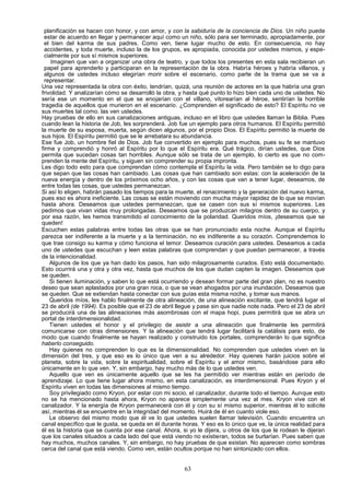 planificación se hacen con honor, y con amor, y con la sabiduría de la conciencia de Dios. Un niño puede
  estar de acuerdo en llegar y permanecer aquí como un niño, sólo para ser terminado, apropiadamente, por
  el bien del karma de sus padres. Como ven, tiene lugar mucho de esto. En consecuencia, no hay
  accidentes, y toda muerte, incluso la de los grupos, es apropiada, conocida por ustedes mismos, y espe-
  cialmente por sus sí mismos superiores.
     Imaginen que van a organizar una obra de teatro, y que todos los presentes en esta sala recibieran un
  papel para aprenderlo y participaran en la representación de la obra. Habría héroes y habría villanos, y
  algunos de ustedes incluso elegirían morir sobre el escenario, como parte de la trama que se va a
  representar.
Una vez representada la obra con éxito, tendrían, quizá, una reunión de actores en la que habría una gran
frivolidad. Y analizarían cómo se desarrolló la obra, y hasta qué punto lo hizo bien cada uno de ustedes. No
sería ese un momento en el que se enojarían con el villano, vitorearían al héroe, sentirían la horrible
tragedia de aquellos que murieron en el escenario. ¿Comprenden el significado de esto? El Espíritu no ve
sus muertes tal como. las ven ustedes.
Hay pruebas de ello en sus canalizaciones antiguas, incluso en el libro que ustedes llaman la Biblia. Pues
cuando lean la historia de Job, les sorprenderá. Job fue un ejemplo para otros humanos. El Espíritu permitió
la muerte de su esposa, muerta, según dicen algunos, por el propio Dios. El Espíritu permitió la muerte de
sus hijos. El Espíritu permitió que se le arrebatara su abundancia.
Ese fue Job, un hombre fiel de Dios. Job fue convertido en ejemplo para muchos, pues su fe se mantuvo
firme y comprendió y honró al Espíritu por lo que el Espíritu era. Qué trágico, dirían ustedes, que Dios
permita que sucedan cosas tan horribles. Aunque sólo se trata de un ejemplo, lo cierto es que no com-
prenden la mente del Espíritu, y siguen sin comprender su propia impronta.
Les digo todo esto para que comprendan cómo contempla el Espíritu la vida. Pero también se lo digo para
que sepan que las cosas han cambiado. Las cosas que han cambiado son estas: con la aceleración de la
nueva energía y dentro de los próximos ocho años, y con las cosas que van a tener lugar, deseamos, de
entre todas las cosas, que ustedes permanezcan.
Si así lo eligen, habrán pasado los tiempos para la muerte, el renacimiento y la generación del nuevo karma,
pues eso es ahora ineficiente. Las cosas se están moviendo con mucha mayor rapidez de lo que se movían
hasta ahora. Deseamos que ustedes permanezcan, que se casen con sus sí mismos superiores. Les
pedimos que vivan vidas muy prolongadas. Deseamos que se produzcan milagros dentro de su cuerpo, y
por esa razón, les hemos transmitido el conocimiento de la polaridad. Queridos míos, ¡deseamos que se
queden!
Escuchen estas palabras entre todas las otras que se han pronunciado esta noche. Aunque el Espíritu
parezca ser indiferente a la muerte y a la terminación, no es indiferente a su corazón. Comprendemos lo
que trae consigo su karma y cómo funciona el temor. Deseamos curación para ustedes. Deseamos a cada
uno de ustedes que escuchan y leen estas palabras que comprendan y que puedan permanecer, a través
de la intencionalidad.
    Algunos de los que ya han dado los pasos, han sido milagrosamente curados. Esto está documentado.
Esto ocurrirá una y otra y otra vez, hasta que muchos de los que dudan capten la imagen. Deseamos que
se queden.
    Si tienen iluminación, y saben lo que está ocurriendo y desean formar parte del gran plan, no es nuestro
deseo que sean aplastados por una gran roca, o que se vean ahogados por una inundación. Deseamos que
se queden. Que se extiendan hasta conectar con sus guías esta misma noche, y tomar sus manos.
    Queridos míos, les hablo finalmente de otra alineación, de una alineación excitante, que tendrá lugar el
23 de abril (de 1994). Es posible que el 23 de abril llegue y pase sin que nadie note nada. Pero el 23 de abril
se producirá una de las alineaciones más asombrosas con el mapa hopi, pues permitirá que se abra un
portal de interdimensionalidad.
    Tienen ustedes el honor y el privilegio de asistir a una alineación que finalmente les permitirá
comunicarse con otras dimensiones. Y la alineación que tendrá lugar facilitará la catálisis para esto, de
modo que cuando finalmente se hayan realizado y construido los portales, comprenderán lo que significa
haberlo conseguido.
    Hay quienes no comprenden lo que es la dimensionalidad. No comprenden que ustedes viven en la
dimensión del tres, y que eso es lo único que ven a su alrededor. Hay quienes harán juicios sobre el
planeta, sobre la vida, sobre la espiritualidad, sobre el Espíritu y el amor mismo, basándose para ello
únicamente en lo que ven. Y, sin embargo, hay mucho más de lo que ustedes ven.
    Aquello que ven es únicamente aquello que se les ha permitido ver mientras están en período de
aprendizaje. Lo que tiene lugar ahora mismo, en esta canalización, es interdimensional. Pues Kryon y el
Espíritu viven en todas las dimensiones al mismo tiempo.
    Soy privilegiado como Kryon, por estar con mi socio, el canalizador, durante todo el tiempo. Aunque esto
no se ha mencionado hasta ahora, Kryon no aparece simplemente una vez al mes. Kryon vive con el
canalizador. Y la energía de Kryon permanecerá con él y con su sí mismo superior, mientras él lo solicite
así, mientras él se encuentre en la integridad del momento. Huirá de él en cuanto viole eso.
    Le observo del mismo modo que él ve lo que ustedes suelen llamar televisión. Cuando encuentra un
canal específico que le gusta, se queda en él durante horas. Y eso es lo único que ve, la única realidad para
él es la historia que se cuenta por ese canal. Ahora, si yo le dijera, u otros de los que le rodean le dijeran
que los canales situados a cada lado del que está viendo no existieran, todos se burlarían. Pues saben que
hay muchos, muchos canales. Y, sin embargo, no hay pruebas de que existan. No aparecen como sombras
cerca del canal que está viendo. Como ven, están ocultos porque no han sintonizado con ellos.


                                                       63
 