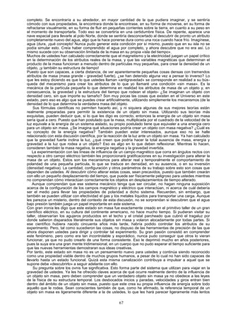 completo. Se encontraría a su alrededor, en mayor cantidad de la que pudiera imaginar, y se sentiría
cómodo con sus propiedades, la encontrara donde la encontrase, en su forma de moverse, en su forma de
refractarse visualmente, en su forma de fluir en pequeñas corrientes sobre la tierra, en cuanto a su peso en
el momento de transportarla. Todo eso se convertiría en una certidumbre física. De repente, aparece una
nave espacial para llevarle al polo Norte, donde se sentiría desconcertado al descubrir de pronto un atributo
completamente nuevo del agua, algo que la hace ponerse dura como una roca cuando hace frío. Imagínese,
agua (dura, ¡qué concepto! Nunca pudo generar esta condición por sí mismo, puesto que en su isla no se
podía simular esto. Creía haber comprendido el agua por completo, y ahora descubre que no era así. Lo
mismo sucede con su observación limitada de la masa en su propia «isla del tiempo».
Muchos de ustedes han calculado correctamente que el magnetismo y la electricidad juegan un papel crítico
en la determinación de los atributos reales de la masa, y que las variables magnéticas que determinan el
producto de la masa funcionan a menudo dentro de partículas muy pequeñas, para crear la densidad de un
objeto, ¡y también su estructura de tiempo!
Puesto que son capaces, a cierta distancia, de ver aparentemente pequeñas cosas densas con tremendos
atributos de masa (masa grande - gravedad fuerte), ¿se han detenido alguna vez a pensar lo inverso? Lo
que les estoy diciendo es que lo que ustedes llaman «antigravedad» se corresponde en realidad a su bús-
queda del mecanismo para crear los atributos de lo que yo llamaré una condición «sin masa». Es la
mecánica de la partícula pequeña lo que determina en realidad los atributos de masa de un objeto y, en
consecuencia, la gravedad y la estructura del tiempo que rodean el objeto- ¿Se imaginan un objeto con
densidad cero, sin que importe su tamaño? Son muy pocas las cosas que existen en el Universo en este
estado, pero eso es algo que se puedes crear artificialmente, utilizando simplemente los mecanismos (de la
densidad de lo que determina la verdadera masa del objeto.
    Sus fórmulas científicas no permiten hacerlo así, y ni siquiera algunas de sus mejores teorías están
realmente preparadas para permitir la existencia de un objeto sin masa. Utilizando sus teorías más
exquisitas, pueden deducir que, si lo que les digo es correcto, entonces la energía de un objeto sin masa
sería igual a cero. Puesto que han postulado que la masa, multiplicada por el cuadrado de la velocidad de la
luz equivale a la energía de un sistema aislado, su propio postulado tiene que equivaler a una energía cero
para un objeto sin masa. ¿Se imagina qué situaciones podría crear un objeto con masa negativa? ¿Cuál es
su concepto de la energía negativa? También pueden estar interesados, aunque eso no se halle
relacionado con esta discusión científica, por la reacción de la luz ante un objeto sin masa. Ya han calculado
que la gravedad fuerte inclina la luz, ¿qué creen que podría hacer la total ausencia de masa, energía y
gravedad a la luz que rodea a un objeto? Eso es algo en lo que deben reflexionar. Mientras lo hacen,
consideren también la masa negativa, la energía negativa y la gravedad invertida.
    La experimentación con las líneas de influencia de un campo magnético que corra en ángulos rectos con
respecto a otro campo eléctrico también les proporcionará gratificaciones en su investigación para alterar la
masa de un objeto. Estos son los mecanismos para alterar real y temporalmente el comportamiento de
polaridad de una pequeña partícula, lo que se traduce en densidad, en su ausencia, o en su inversión
(densidad negativa). La cantidad, configuración y otros parámetros de su trabajo sobre esto son cosas que
dependen de ustedes. Al descubrir cómo alterar estas cosas, sean precavidos, puesto que también crearán
con ello un pequeño desplazamiento del tiempo, que puede ser físicamente peligroso para ustedes mientras
no comprendan cómo interactúan correctamente los objetos en desplazamientos de tiempo alterado.
    Aunque comprendan que ese sistema mecánico tenga que ser circular, no hagan ninguna suposición
acerca de la configuración de los campos magnético y eléctrico que interactúan, ni acerca de cuál debería
ser el medio para llevar las propiedades de polaridad a dicho sistema. Recuerden, sin embargo, que
también se pueden utilizar con efectividad el gas y los metales líquidos para transportar una carga. Aunque
les parezca un misterio, dentro del contexto de esta discusión, no se sorprendan si descubren que el agua
bajo presión también juega un papel importante en este sistema.
Con gran ironía les digo que este estado sin masa fue exactamente creado en el primitivo taller de un gran
científico eléctrico, en su cultura del continente americano, no hace mucho tiempo. Si pudieran visitar su
taller, observarían los agujeros producidos en el techo y el cristal parcheado que cubrió el tragaluz por
donde salieron disparados literalmente sus objetos sin masa y volaron alocadamente por todas partes. Si
ese científico hubiera nacido cincuenta años más tarde, habría podido controlar los atributos de su
experimento. Pero, tal como sucedieron las cosas, no dispuso de las herramientas de precisión de las que
ahora disponen ustedes para dirigir y controlar tal experimento. Su gran pasión consistió en comprender
este fenómeno, pero como era tan incontrolable y esporádico, nunca pudo conseguir que otros lo vieran
funcionar, ya que no pudo crearlo de una forma consistente. Eso le deprimió mucho en años posteriores,
pues la suya era una gran mente tridimensional, en un cuerpo que no pudo esperar el tiempo suficiente para
que las nuevas herramientas demostraran sus ideas creativas.
Por tanto, este estado sin masa no es un pensamiento nuevo para ustedes y continúa siendo reconocido
como una propiedad viable dentro de muchos grupos humanos, a pesar de lo cual no han sido capaces de
llevarlo hasta un estado funcional. Quizá esta misma canalización contribuya a impulsar a aquel que se
supone debe «descubrirlo» a seguir adelante con ello.
    Su pregunta sobre los ovnis fue significativa. Esto forma parte del sistema que utilizan para viajar en la
gravedad de ustedes. Ya les he ofrecido claves acerca de qué ocurre realmente dentro de la influencia de
un objeto sin masa, pero deben comprender que un verdadero objeto sin masa ya no obedece a las leyes
de la física de su estructura temporal. Los desbocados inicios y paradas, velocidades y giros entran bien
dentro del ámbito de un objeto sin masa, puesto que este crea su propia influencia de energía sobre todo
aquello que le rodea. Sean conscientes también de que, como he afirmado, la referencia temporal de un
objeto sin masa es ligeramente diferente a la de ustedes, lo que les hará parecer ligeramente más lentos

                                                       67
 