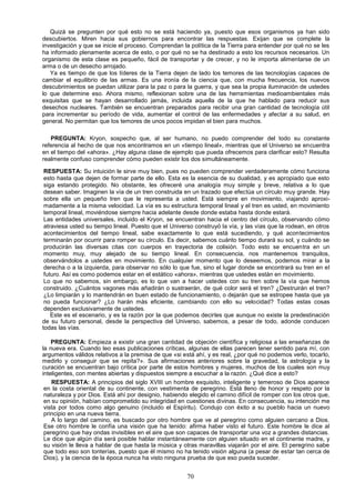 Quizá se pregunten por qué esto no se está haciendo ya, puesto que esos organismos ya han sido
descubiertos. Miren hacia sus gobiernos para encontrar las respuestas. Exijan que se complete la
investigación y que se inicie el proceso. Comprendan la política de la Tierra para entender por qué no se les
ha informado plenamente acerca de esto, o por qué no se ha destinado a esto los recursos necesarios. Un
organismo de esta clase es pequeño, fácil de transportar y de crecer, y no le importa alimentarse de un
arma o de un desecho arrojado.
   Ya es tiempo de que los líderes de la Tierra dejen de lado los temores de las tecnologías capaces de
cambiar el equilibrio de las armas. Es una ironía de la ciencia que, con mucha frecuencia, los nuevos
descubrimientos se puedan utilizar para la paz o para la guerra, y que sea la propia iluminación de ustedes
lo que determine eso. Ahora mismo, reflexionan sobre una de las herramientas medioambientales más
exquisitas que se hayan desarrollado jamás, incluida aquella de la que he hablado para reducir sus
desechos nucleares. También se encuentran preparados para recibir una gran cantidad de tecnología útil
para incrementar su período de vida, aumentar el control de las enfermedades y afectar a su salud, en
general. No permitan que los temores de unos pocos impidan el bien para muchos.

   PREGUNTA: Kryon, sospecho que, al ser humano, no puedo comprender del todo su constante
referencia al hecho de que nos encontramos en un «tiempo lineal», mientras que el Universo se encuentra
en el tiempo del «ahora». ¿Hay alguna clase de ejemplo que pueda ofrecemos para clarificar esto? Resulta
realmente confuso comprender cómo pueden existir los dos simultáneamente.

 RESPUESTA: Su intuición le sirve muy bien, pues no pueden comprender verdaderamente cómo funciona
 esto hasta que dejen de formar parte de ello. Esta es la esencia de su dualidad, y es apropiado que esto
 siga estando protegido. No obstante, les ofreceré una analogía muy simple y breve, relativa a lo que
 desean saber. Imaginen la vía de un tren construida en un trazado que efectúa un círculo muy grande. Hay
 sobre ella un pequeño tren que le representa a usted. Está siempre en movimiento, viajando aproxi-
 madamente a la misma velocidad. La vía es su estructura temporal lineal y el tren es usted, en movimiento
 temporal lineal, moviéndose siempre hacia adelante desde donde estaba hasta donde estará.
 Las entidades universales, incluido el Kryon, se encuentran hacia el centro del círculo, observando cómo
 atraviesa usted su tiempo lineal. Puesto que el Universo construyó la vía, y las vías que la rodean, en otros
 acontecimientos del tiempo lineal, sabe exactamente lo que está sucediendo, y qué acontecimientos
 terminarán por ocurrir para romper su círculo. Es decir, sabemos cuánto tiempo durará su sol, y cuándo se
 producirán las diversas citas con cuerpos en trayectoria de colisión. Todo esto se encuentra en un
 momento muy, muy alejado de su tiempo lineal. En consecuencia, nos mantenemos tranquilos,
 observándolos a ustedes en movimiento. En cualquier momento que lo deseemos, podemos mirar a la
 derecha o a la izquierda, para observar no sólo lo que fue, sino el lugar donde se encontrará su tren en el
 futuro. Así es como podemos estar en el estático «ahora», mientras que ustedes están en movimiento.
 Lo que no sabemos, sin embargo, es lo que van a hacer ustedes con su tren sobre la vía que hemos
 construido. ¿Cuántos vagones más añadirán o sustraerán, de qué color será el tren? ¿Destruirán el tren?
 ¿Lo limpiarán y lo mantendrán en buen estado de funcionamiento, o dejarán que se estropee hasta que ya
 no pueda funcionar? ¿Lo harán más eficiente, cambiando con ello su velocidad? Todas estas cosas
 dependen exclusivamente de ustedes.
    Este es el escenario, y es la razón por la que podemos decirles que aunque no existe la predestinación
de su futuro personal, desde la perspectiva del Universo, sabemos, a pesar de todo, adonde conducen
todas las vías.

    PREGUNTA: Empieza a existir una gran cantidad de objeción científica y religiosa a las enseñanzas de
la nueva era. Cuando leo esas publicaciones críticas, algunas de ellas parecen tener sentido para mí, con
argumentos válidos relativos a la premisa de que «si está ahí, y es real, ¿por qué no podemos verlo, tocarlo,
medirlo y conseguir que se repita?». Sus afirmaciones anteriores sobre la gravedad, la astrología y la
curación se encuentran bajo crítica por parte de estos hombres y mujeres, muchos de los cuales son muy
inteligentes, con mentes abiertas y dispuestos siempre a escuchar a la razón. ¿Qué dice a esto?
    RESPUESTA: A principios del siglo XVIII un hombre exquisito, inteligente y temeroso de Dios aparece
 en la costa oriental de su continente, con vestimenta de peregrino. Está lleno de honor y respeto por la
 naturaleza y por Dios. Está ahí por designio, habiendo elegido el camino difícil de romper con los otros que,
 en su opinión, habían comprometido su integridad en cuestiones divinas. En consecuencia, su intención me
 vista por todos como algo genuino (incluido el Espíritu). Condujo con éxito a su pueblo hacia un nuevo
 principio en una nueva tierra.
    A lo largo del camino, es buscado por otro hombre que ve al peregrino como alguien cercano a Dios.
 Ese otro hombre le confía una visión que ha tenido: afirma haber visto el futuro. Este hombre le dice al
 peregrino que hay ondas invisibles en el aire que son capaces de transportar una voz a grandes distancias.
 Le dice que algún día será posible hablar instantáneamente con alguien situado en el continente madre, y
 su visión le lleva a hablar de que hasta la música y otras maravillas viajarán por el aire. El peregrino sabe
 que todo eso son tonterías, puesto que él mismo no ha tenido visión alguna (a pesar de estar tan cerca de
 Dios), y la ciencia de la época nunca ha visto ninguna prueba de que eso pueda suceder.


                                                       70
 