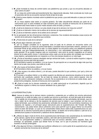 3. M ¿Está montada la mesa de control sobre una plataforma que pivota y que se encuentra elevada un
    paso sobre el suelo?
    K. La mesa de control está permanentemente fija y ligeramente elevada. Está construida de modo que
    el sacerdote del día se encuentre siempre frente al eje de la sala.
4. M ¿Está la mesa objetivo montada sobre la plataforma que pivota y que está elevada un paso por encima
    del suelo?
    K. La mesa objetivo está sobre un soporte giratorio. Se halla naturalmente elevada por parte de un
    instrumento que no será revelado en este momento pero que, durante el transcurso de la ceremonia,
    levantará esta mesa hasta un punto medio situado entre el suelo y el techo.
5. M. ¿Cuál es la distancia en metros o en pies desde el eje de la cámara a la mesa de control?
6. M. ¿Cuál es el diámetro interior de la esfera de la cámara de rejuvenecimiento?
7. M. ¿Cuál es el diámetro exterior de la esfera de la cámara?
K. No es apropiado dar las dimensiones interiores o exteriores. Eso revelaría demasiadas cosas acerca del
    tamaño de la estructura magnética que contiene.
8. M. ¿Pivota todo el suelo de la cámara?
9. M ¿Pivota algún diámetro del suelo?
   K. ¡Sí! La imagen completa es la siguiente: todo el suelo de la cámara se encuentra sobre una
   plataforma giratoria. La mesa de control está fijada o montada hacia el perímetro exterior, siempre con el
   sacerdote frente al eje central de la sala. La mesa objetivo se encuentra sobre una plataforma giratoria
   separada, que gira independientemente, en direcciones y con velocidades diferentes con respecto al
   suelo general. Si se puede imaginar esto en movimiento, verá cómo la acción magnética en el centro
   directo de la sala podrá «tocar» o derramarse sobre cada una de las partes del complejo que mueve la
   mesa objetivo, apropiadamente con respecto a un foco de energía situado en un solo lugar.
10. M. ¿Pivota el hemisferio superior alrededor del eje vertical del suelo, o pivota la esfera superior a alguna
   distancia por encima del nivel del suelo?
   K. El hemisferio superior es estático, y no se mueve. Su percepción es un recuerdo de algo más que hay
   dentro de la sala, que pivota y que está en lo alto.
11. M. ¿Se mueve el hemisferio inferior?
   K. El hemisferio inferior es estático, y no se mueve.
12. M. ¿Hay acceso a la esfera inferior y, en tal caso, puede describir lo que contiene y por qué y cómo se
    accede a él?
   K. El acceso a la esfera inferior y a la esfera superior se efectúa por ascensores situados en la zona del
   perímetro del «vestíbulo» exterior. No se trata de «áreas de servicio», como cabría esperar, sino de
   áreas de control y alineación visitadas a menudo. No se sorprenda si ve a técnicos en estas áreas, apro-
   piadamente protegidos, durante el transcurso de la operación.
13. M ¿Está el suelo de la cámara sostenido por un anillo estructural en el perímetro, dejando que los
    hemisferios superior e inferior se muevan alrededor de su plano fijo?
    K. No.

LA SUPERESTRUCTURA
Mark: Vemos la esfera de la cámara interior contenida y sostenida por un edificio de concha estructural,
   rodeado por un anillo de salas y por un pasillo que recorre su perímetro, al nivel del suelo de la cámara.
   Por el pasillo de circunvalación circulan personas relacionadas con las actividades del templo, que en-
   tran y salen de la cámara y de los espacios de servicio que la rodean y que conectan con las cinco
   patas del templo, que contienen los ascensores verticales de circulación, los suministros mecánicos, los
   espacios de regreso y el principal apoyo estructural para la superestructura del Templo del Reju-
   venecimiento. Las patas tienen altura suficiente como para permitir que la aguja inferior se encuentre
   sobre la base del templo. Lo que se ha comprendido hasta ahora sobre esta superestructura es que,
   además de su servicio funcional para la cámara interior, el diseño de la forma exterior o piel de la su-
   perestructura queda a la discreción y sabiduría de los diseñadores.

1. M. ¿Afecta de algún modo la forma de la superestructura del templo a las características de rendimiento
    de la cámara, aparte de los materiales usados y del color del recubrimiento exterior?
   K. No. Es principalmente estético y ceremonial para el humano atendido como sagrado. Esto, sin
   embargo, es apropiado, puesto que añade honor al ritual, con lo que el proceso se mantiene igual
   durante un tiempo prolongado.
2. M. ¿Hay algunas formas o materiales que pudieran utilizarse en o como parte de la superestructura y que
    puedan aumentar las funciones de la cámara?

                                                        77
 