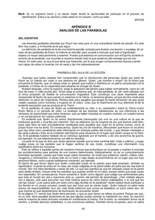 Mark: Es un supremo honor y un placer haber tenido la oportunidad de participar en el proceso de
  planificación. Estoy a su servicio y está usted en mi corazón, como ya sabe.
                                                                                         KRYON

                                           APÉNDICE B
                                    ANÁLISIS DE LAS PARÁBOLAS

DEL ESCRITOR
    Las diversas parábolas ofrecidas por Kryon han sido para mí una maravillosa fuente de estudio. En este
libro hay cuatro, y mi favorita es la que sigue.
    La definición de parábola es la de una historia sencilla contada para ilustrar una lección o moraleja. En el
caso de las parábolas de Kryon, la historia en sencilla, pero sucede a menudo que todo el significado
espera un mayor descubrimiento y examen. Puesto que estamos en comunicación con el Espíritu durante la
emisión de la parábola, nos incumbe a nosotros extraer todo lo que podamos del mensaje que se nos
ofrece. En este caso, yo soy el que tiene que traducirla, por lo que surgen comprensiones frescas cuando
soy capaz de volver a conectar con el canal y dar mis interpretaciones.


                                  PARÁBOLA DEL AULA DE LA LECCIÓN
    Supongo que todos ustedes han comprendido que la introducción del personaje Quién por parte de
Kryon es un intento por crear a una persona sin género. Quién, ¿es hombre o mujer? Es la forma que
encuentra el Espíritu, que no desea crear un género que matice o interfiera en su plena comprensión de la
parábola, o incluso en su capacidad para situarse en el lugar de Quién.
    Nuestro lenguaje, como la mayoría, exige la aplicación del género para hablar normalmente, como en «él
hizo tal cosa» o «ella acudió allí». Kryon pasa a contamos que, en esta parábola, el «él» será utilizado con
el único propósito de facilitar la comunicación lingüística. Esto constituye una clave importante para
comprender el hecho de que cuando no estamos en la Tierra, no tenemos género, ya que de otro modo esta
distinción no sería tan importante. Planteo ésto para aquellos que tengan la fuerte sensación de que quizá
«estén casados como hombres y mujeres en el cielo». Creo que el matrimonio es muy diferente al de la
evidente asociación que se produce en la Tierra.
    En la parábola, la casa de Quién es evidentemente su vida, o su «expresión» sobre la Tierra (como
Kryon llama a un período de vida). La analogía de las diversas habitaciones es una referencia a las
ventanas de oportunidad que todos tenemos, que se hallan incluidas en nuestro contrato, en nuestro karma
y, en consecuencia, en nuestro potencial.
    Es evidente que Quién no se sentía directamente preocupado por vivir en una cultura en la que se
producían guerras y muertes por inanición. Eso se relaciona con la mayoría de los que leemos este libro,
pues esta obra ha sido principalmente canalizada para aquellos que viven en el primer mundo, como el
propio Kryon nos ha dicho. En consecuencia. Quién es uno de nosotros. (Recuerden que Kryon no ha dicho
que hay otros ocho canalizando esta información en diversas partes del mundo, y que ofrecen mensajes a
las otras culturas.) Esto es la invitación del Espíritu para situamos en el lugar que Quién ocupa en la histo-
ria. Si la parábola hubiera hablado de un individuo agobiado por el hambre, y de una economía de guerra,
por ejemplo, no nos relacionaríamos con ella en absoluto.
    La parte en la que se dice que Quién aprende aquello que le hace sentirse feliz, triste y colérico, y luego
cuelga cosas en las paredes que le hagan sentirse de ese modo, constituye una información muy
significativa sobre los humanos.
    Esto se refiere a aquellas partes de nosotros mismos que profundizan en el pasado y vuelven a recordar
los acontecimientos para sentirse de una manera determinada. Habitualmente, no es un comportamiento
iluminado apropiado, puesto que hace surgir viejos recuerdos, de modo que podamos «sentir» cólera, odio,
venganza y victimización. A veces sólo es un buen y viejo deseo el encontramos en un lugar que nos hizo
sentimos felices, como cuando estábamos creciendo, por ejemplo.
El hecho de que Kryon dijera que Quién «colocaba cosas en la pared» para este propósito, también es
significativo. Cuando se entra en mi casa, las cosas colgadas en la pared están ahí para que las vea todo el
mundo. Son mis fotos familiares y obras de arte. Lo que eso significa es que he colocado cosas en la pared
para darles énfasis, incluso ante los extraños que puedan entrar en mi casa, porque siento que esas cosas
son especiales. En consecuencia, Kryon presenta a Quién como alguien que cuelga sus sentimientos para
que todo el mundo los vea y reaccione ante su «pared» del período de aprendizaje. ¿Han visitado alguna
vez a alguien, sólo para escuchar una triste historia acerca de cómo fueron maltratados, o lo mal que les
van las cosas? ¿Les suena esto por tanto como algo familiar en la parábola? Quién desea hacer participar a
los demás en su propio proceso, puesto que eso hace que se sienta mejor. Quién todavía no sabe nada
acerca de responsabilidad. Aun así, más tarde sabemos que nunca se establece un juicio sobre eso, sin
que importe en qué departamento de iluminación se encuentre Quién.
En la página 77, vemos que Quién tiene temores, y que su peor temor se refiere al control. Parece ser que,
en su vida, teme aquellas situaciones en las que alguien pueda cambiar su habitación (su vida). Su reacción
ante la mayoría de estos temores consiste en mantenerse el mismo. Por lo tanto, su verdadero temor es el
cambio, y anhela alcanzar estabilidad, o una conciencia estática. También temía el pasado, pero no sabía

                                                        80
 
