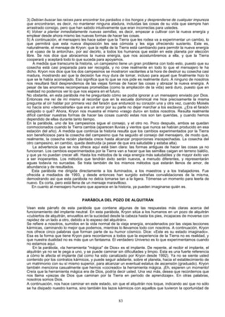 3) Debían buscar las raíces para encontrar los parásitos o los hongos y desprenderse de cualquier impureza
que encontraran, es decir, no mantener ninguna atadura, incluidas las cosas de su vida que siempre han
arrastrado consigo, pero que han sabido intuitivamente que eran incorrectas para ustedes.
4) Volver a plantar inmediatamente nuevas semillas, es decir, empezar a cultivar con la nueva energía y
emplear desde ahora mismo las nuevas formas de hacer las cosas.
5) A continuación, el mensajero les hace saber que la Tierra que les rodea va a experimentar un cambio, lo
que permitirá que esta nueva disposición les sea cómoda y les siga ofreciendo sustento. Este es,
naturalmente, el mensaje de Kryon: que la rejilla de la Tierra está cambiando para permitir la nueva energía
y el «paso de la antorcha», por así decirlo, a todos los humanos que están en este planeta por elección
libre. Se nos dice que abracemos la nueva energía, que nos acostumbremos a ella, y que la Tierra
cooperará y aceptará todo lo que suceda para apoyamos.
    A medida que transcurre la historia, un campesino tiene un gran problema con todo esto, puesto que su
cosecha está casi preparada para ser recogida, y no cree realmente en todo lo que el mensajero le ha
dicho. Kryon nos dice que los dos campesinos se mostraron vacilantes a la hora de destruir su cosecha casi
madura, mostrando así que la decisión fue muy dura de tomar, incluso para aquel que finalmente hizo lo
que se le había aconsejado. Eso significa que lo que se nos pide es realmente duro. A ninguno de nosotros
nos resultará fácil desprendemos de las viejas formas de hacer las cosas y abrazar la nueva energía. A
pesar de las enormes recompensas prometidas (como la ampliación de la vida) será duro, puesto que en
realidad no podemos ver lo que nos espera en el futuro.
No obstante, en esta parábola me he preguntado cómo se podía ignorar a un mensajero enviado por Dios.
Entonces me reí de mí mismo al recordar que en la escuela dominical me hice precisamente la misma
pregunta al oír hablar por primera vez del faraón que endureció su corazón una y otra vez, cuando Moisés
no hacía sino «demostrarle» que era un error por su parte no dejar marchar a los esclavos. ¿Era el faraón
estúpido o qué? Ahora, Kryon nos muestra el mismo «rasgo duro» en todos nosotros. Resulta realmente
difícil cambiar nuestras formas de hacer las cosas cuando estas nos son tan queridas, y cuando hemos
dependido de ellas durante tanto tiempo.
En la parábola, uno de los campesinos sigue el consejo, y el otro no. Poco después, ambos se quedan
conmocionados cuando la Tierra cambia (aparecen lluvias y vientos que nunca se habían producido en esa
estación del año). A medida que continúa la historia resulta que los cambios experimentados por la Tierra
son beneficiosos para la cosecha del campesino que ha seguido el consejo del mensajero, de modo que,
realmente, la cosecha recién plantada crece hasta alcanzar proporciones insospechadas. La cosecha del
otro campesino, en cambio, queda destruida (a pesar de que era saludable y estaba alta).
    La advertencia que se nos ofrece aquí está bien clara: las formas antiguas de hacer las cosas ya no
funcionan. Los cambios experimentados por la Tierra van a hacer que las semillas caigan en terreno baldío,
y que ya no puedan crecer allí. Hasta los métodos de la vieja energía más saludables y de mayor éxito van
a ser inoperantes. Los métodos que tendrán éxito serán nuevos, a menudo diferentes, y representarán
aguas todavía no surcadas. Se trata también de los mismos métodos que estarán llenos de amor, de
abundancia y de resultados.
    Esta parábola me dirigida directamente a los iluminados, a los maestros y a los trabajadores. Fue
ofrecida a mediados de 1993, y desde entonces han surgido extrañas convalidaciones de la misma,
demostrando así que esta parábola no debía tomarse tan a la ligera. Tómense un momento para leerla de
nuevo. Es corta, pero está llena de un mensaje maravilloso.
    En cuanto al mensajero humano que aparece en la historia, ya pueden imaginarse quién es.


                                 PARÁBOLA DEL POZO DE ALQUITRÁN

Vean este párrafo de esta parábola que contiene algunas de las respuestas más claras acerca del
funcionamiento del implante neutral. En esta parábola, Kryon sitúa a los humanos en un pozo de alquitrán
«cubiertos de alquitrán, envueltos en la suciedad desde la cabeza hasta los pies, incapaces de moverse con
rapidez de un lado a otro, debido a lo espeso del alquitrán».
Se refiere a nosotros, sumidos en la vida normal de la vieja energía, encadenados por las viejas lecciones
kármicas, caminando lo mejor que podemos, mientras lo llevamos todo con nosotros. A continuación, Kryon
nos ofrece cinco palabras que forman parte de su humor cósmico. Dice: «Este es su estado imaginado».
Esa es la forma que tiene Kryon para recordamos a todos que la experiencia de la Tierra no es realidad, y
que nuestra dualidad no es más que un fantasma. El verdadero Universo es lo que experimentamos cuando
no estamos aquí.
   En la parábola, «la herramienta "mágica" de Dios» es el implante. De repente, al recibir el implante, el
alquitrán ya no se le pega a uno, y se puede caminar sin dificultades y limpio. Esta es una fuerte referencia
a cómo le afecta el implante (tal como ha sido canalizado por Kryon desde 1992). Ya no se siente usted
contenido por los contratos kármicos, y puede seguir adelante, sobre el planeta, hacia el establecimiento de
un matrimonio con su sí mismo superior, para alcanzar un eventual estatus de ascensión (graduado). Kryon
también menciona casualmente que hemos «cocreado» la herramienta mágica. ¡Eh, esperen un momento!
Creía que la herramienta mágica era de Dios, podría decir usted. Una vez más, desea que recordemos que
nos llama «piezas de Dios que caminan por la Tierra en período de aprendizaje». En otras palabras,
nosotros somos Dios.
A continuación, nos hace caminar en este estado, sin que el alquitrán nos toque, indicando así que no sólo
se ha disipado nuestro karma, sino también los lazos kármicos con aquellos que tuvieron la oportunidad de


                                                      83
 