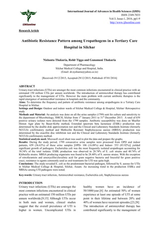 International Journal of Advances in Health Sciences (IJHS)
ISSN 2349-7033
Vol-3, Issue-1, 2016, pp1-9
http://www.ijhsonline.com
Research Article
Antibiotic Resistance Pattern among Uropathogens in a Tertiary Care
Hospital in Silchar
Nishanta Thakuria, Rohit Tigga and Gunamani Thakuria
Department of Pharmacology
Silchar Medical College and Hospital, India.
(Email: dr.nyshanta@yahoo.co.in)
[Received-19/12/2015, Accepted-29/12/2015, Published- 07/01/2016]
ABSTRACT
Urinary tract infections (UTIs) are amongst the most common infections encountered in clinical practice with an
estimated 150 million UTIs per annum worldwide. The introduction of antimicrobial therapy has contributed
significantly to the management of UTIs. However the main problem with current antibiotic therapies is the
rapid emergence of antimicrobial resistance in hospitals and the community.
Aims: To determine the frequency and pattern of antibiotic resistance among uropathogens in a Tertiary Care
Hospital in Silchar.
Settings and Design: Outdoor and indoor wards of Silchar Medical College & Hospital, Silchar/ Retrospective
study
Methods and Material: An analysis was done on all the urine samples (1799) sent for culture and sensitivity to
the department of Microbiology, SMCH, Silchar from 1st
January 2011 to 31st
December 2013. A total of 659
positive urinary isolates were detected from the 1799 samples. Antibiotic susceptibility was done on Mueller
Hinton Agar plate by Bauer-Kirby method. Extended spectrum beta lactamase (ESBL) production was
determined by the double disk approximation test and the Clinical and Laboratory Standards Institute (formerly
NCCLS) confirmatory method and Methicilin Resistant Staphylococcus aureus (MRSA) production was
determined by the oxacillin disc inhibition test and the Clinical and Laboratory Standards Institute (formerly
NCCLS) confirmatory method.
Statistical analysis used: Microsoft excel sheet was used to plot the data and prepare the graphs.
Results: During the study period, 1799 consecutive urine samples were processed from OPD and indoor
patients, 659 (36.63%) of these urine samples [OPD- 106 (16.08%) and Indoor- 553 (83.92%)] yielded
significant growth of pathogens. Escherichia coli was the most frequently isolated uropathogen accounting for
38.54% of the total isolates. ESBL production was observed in 28.74% of E. coli strains and 40.74% of
Klebsiella strains. MRSA producing organisms was found to be 28.40% of S. aureus strains. With the exception
of nitrofurantoin and amoxycillin/clavulinic acid for gram negative bacteria and linezolid for gram positive
cocci, resistance to agents commonly used as oral treatments for UTI was quite high.
Conclusions: The study revealed E. coli as the predominant bacterial pathogen, followed by S. aureus for UTIs
in Silchar Medical College & Hospital, Silchar, Assam. An increasing trend in the production ESBLs and
MRSAs among UTI pathogens were noted.
Key-words: Urinary tract infection, Antimicrobial resistance, Escherichia coli, Staphylococcus aureus
INTRODUCTION
Urinary tract infections (UTIs) are amongst the
most common infections encountered in clinical
practice with an estimated 150 million UTIs per
annum worldwide.[9,15] Although UTIs occur
in both men and women, clinical studies
suggest that the overall prevalence of UTI is
higher in women. Uncomplicated UTIs in
healthy women have an incidence of
50/1000/year.[6] An estimated 50% of women
experience at least one episode of UTI at some
point in their lifetime and between 20% and
40% of women have recurrent episodes.[23,28]
The introduction of antimicrobial therapy has
contributed significantly to the management of
 