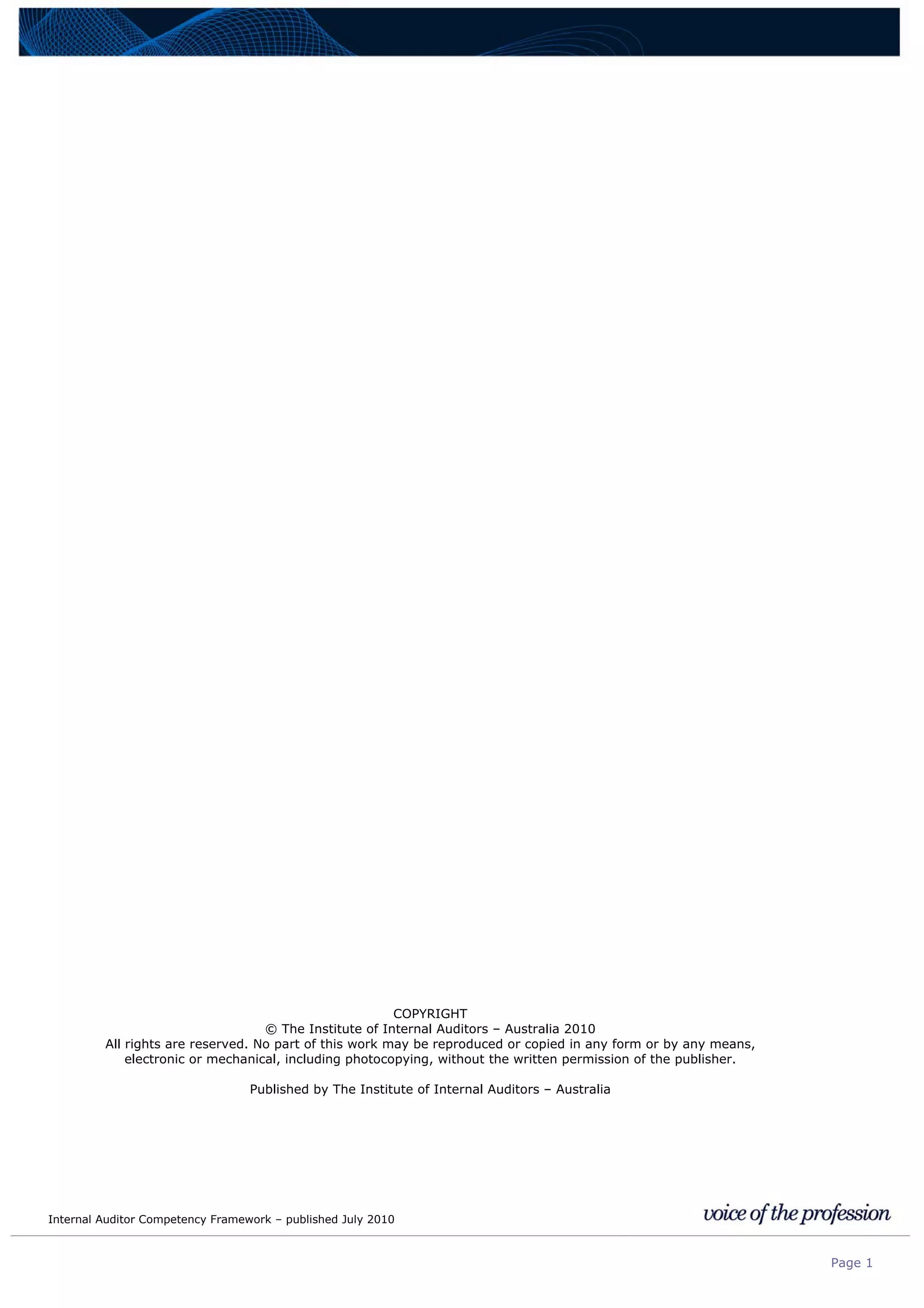 Internal Auditor Competency Framework – published July 2010
Page 1
COPYRIGHT
© The Institute of Internal Auditors – Australia 2010
All rights are reserved. No part of this work may be reproduced or copied in any form or by any means,
electronic or mechanical, including photocopying, without the written permission of the publisher.
Published by The Institute of Internal Auditors – Australia
 