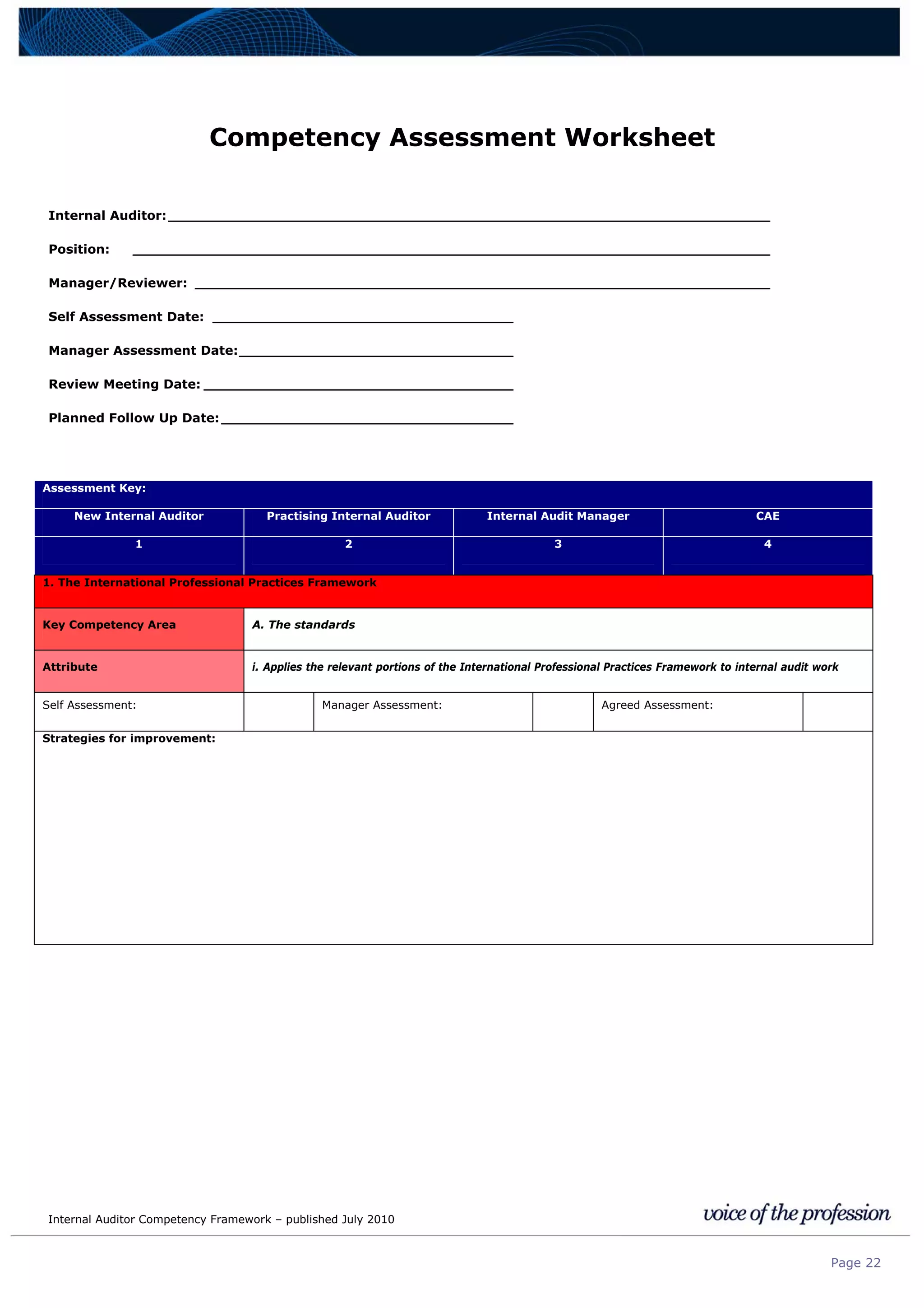 Internal Auditor Competency Framework – published July 2010
Page 22
Competency Assessment Worksheet
Internal Auditor:____________________________________________________________________
Position: ________________________________________________________________________
Manager/Reviewer: _________________________________________________________________
Self Assessment Date: __________________________________
Manager Assessment Date:_______________________________
Review Meeting Date: ___________________________________
Planned Follow Up Date:_________________________________
Assessment Key:
New Internal Auditor Practising Internal Auditor Internal Audit Manager CAE
1 2 3 4
1. The International Professional Practices Framework
Key Competency Area A. The standards
Attribute i. Applies the relevant portions of the International Professional Practices Framework to internal audit work
Self Assessment: Manager Assessment: Agreed Assessment:
Strategies for improvement:
 