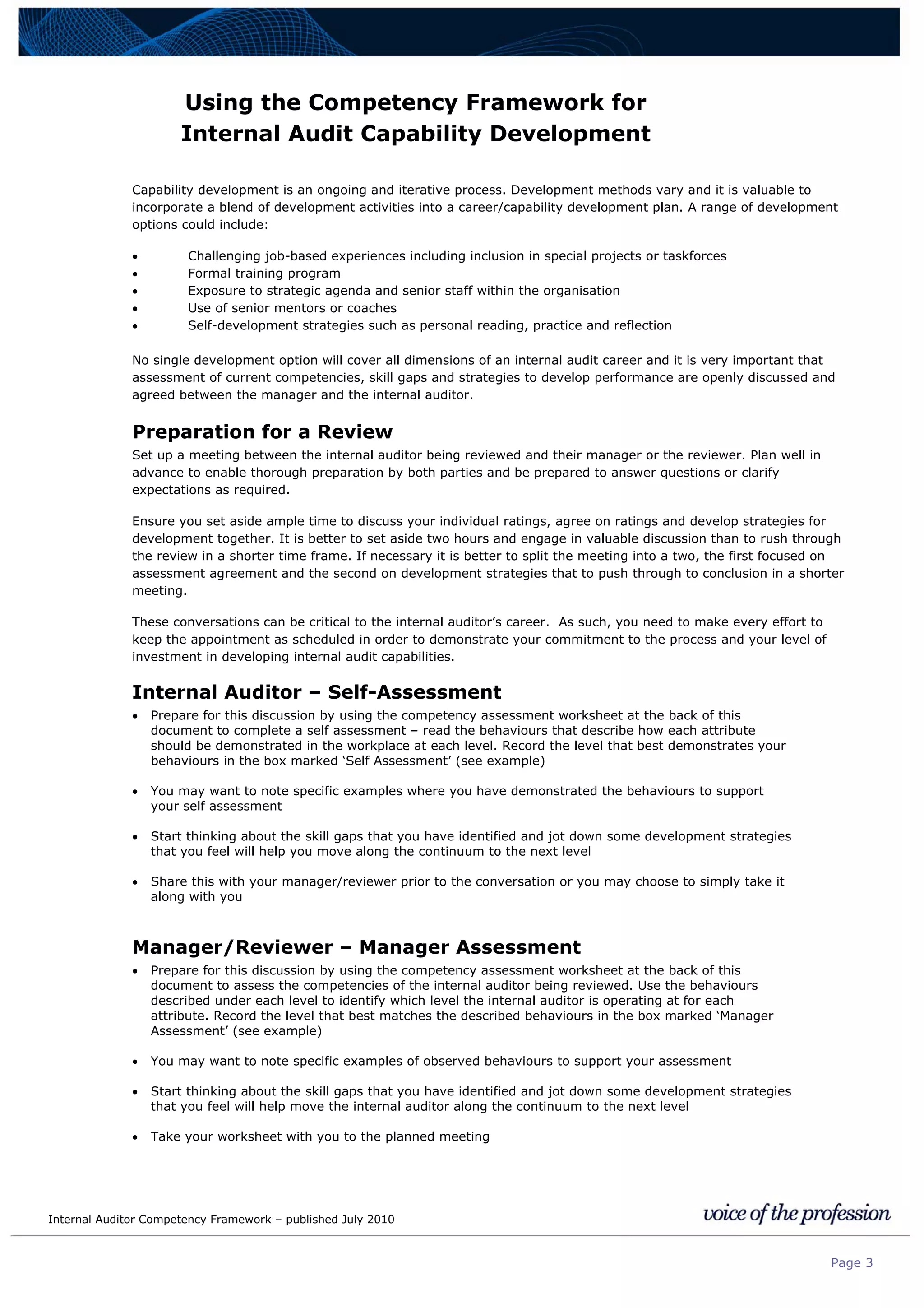 Internal Auditor Competency Framework – published July 2010
Page 3
Using the Competency Framework for
Internal Audit Capability Development
Capability development is an ongoing and iterative process. Development methods vary and it is valuable to
incorporate a blend of development activities into a career/capability development plan. A range of development
options could include:
• Challenging job-based experiences including inclusion in special projects or taskforces
• Formal training program
• Exposure to strategic agenda and senior staff within the organisation
• Use of senior mentors or coaches
• Self-development strategies such as personal reading, practice and reflection
No single development option will cover all dimensions of an internal audit career and it is very important that
assessment of current competencies, skill gaps and strategies to develop performance are openly discussed and
agreed between the manager and the internal auditor.
Preparation for a Review
Set up a meeting between the internal auditor being reviewed and their manager or the reviewer. Plan well in
advance to enable thorough preparation by both parties and be prepared to answer questions or clarify
expectations as required.
Ensure you set aside ample time to discuss your individual ratings, agree on ratings and develop strategies for
development together. It is better to set aside two hours and engage in valuable discussion than to rush through
the review in a shorter time frame. If necessary it is better to split the meeting into a two, the first focused on
assessment agreement and the second on development strategies that to push through to conclusion in a shorter
meeting.
These conversations can be critical to the internal auditor’s career. As such, you need to make every effort to
keep the appointment as scheduled in order to demonstrate your commitment to the process and your level of
investment in developing internal audit capabilities.
Internal Auditor – Self-Assessment
• Prepare for this discussion by using the competency assessment worksheet at the back of this
document to complete a self assessment – read the behaviours that describe how each attribute
should be demonstrated in the workplace at each level. Record the level that best demonstrates your
behaviours in the box marked ‘Self Assessment’ (see example)
• You may want to note specific examples where you have demonstrated the behaviours to support
your self assessment
• Start thinking about the skill gaps that you have identified and jot down some development strategies
that you feel will help you move along the continuum to the next level
• Share this with your manager/reviewer prior to the conversation or you may choose to simply take it
along with you
Manager/Reviewer – Manager Assessment
• Prepare for this discussion by using the competency assessment worksheet at the back of this
document to assess the competencies of the internal auditor being reviewed. Use the behaviours
described under each level to identify which level the internal auditor is operating at for each
attribute. Record the level that best matches the described behaviours in the box marked ‘Manager
Assessment’ (see example)
• You may want to note specific examples of observed behaviours to support your assessment
• Start thinking about the skill gaps that you have identified and jot down some development strategies
that you feel will help move the internal auditor along the continuum to the next level
• Take your worksheet with you to the planned meeting
 