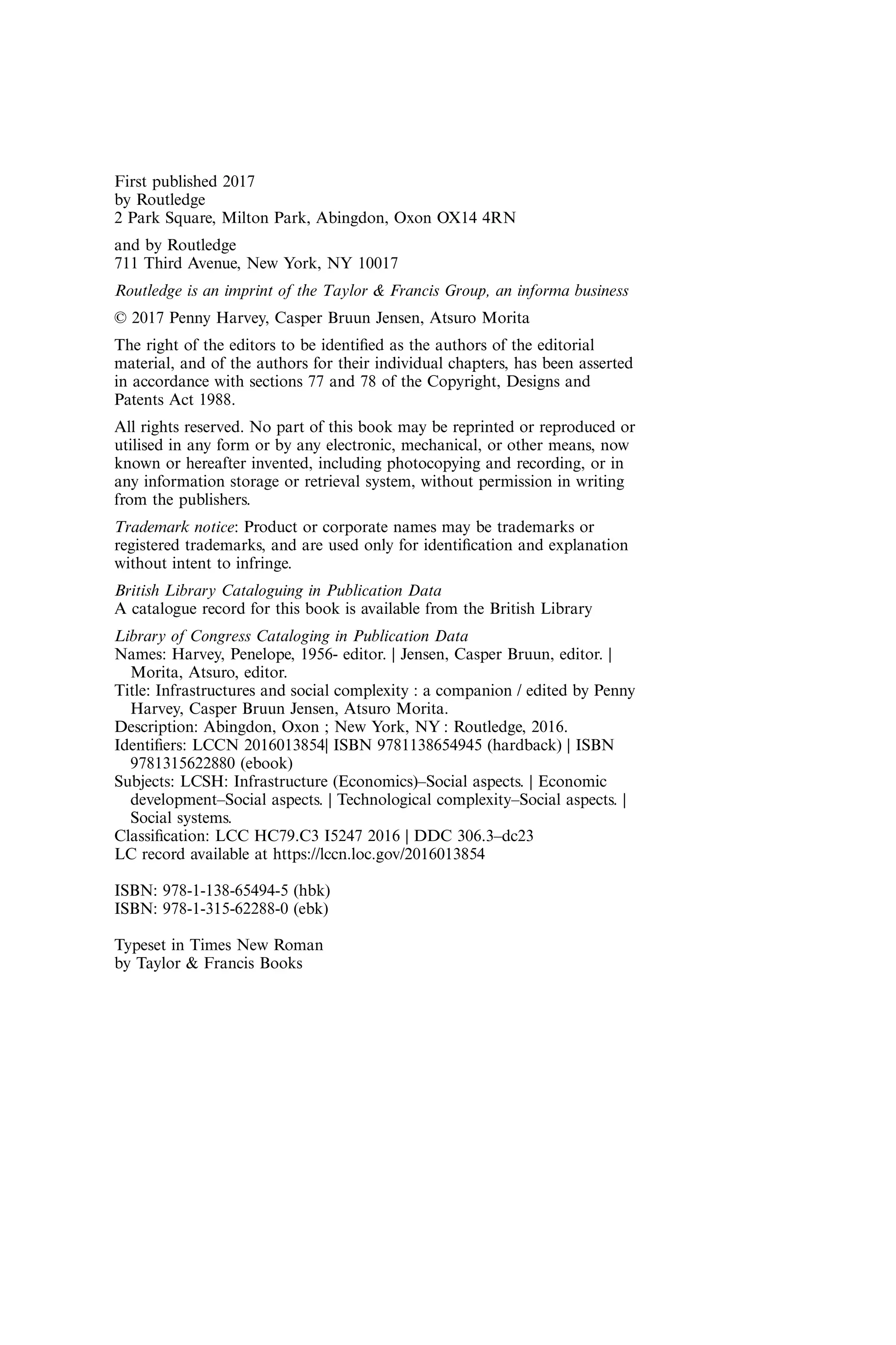 First published 2017
by Routledge
2 Park Square, Milton Park, Abingdon, Oxon OX14 4RN
and by Routledge
711 Third Avenue, New York, NY 10017
Routledge is an imprint of the Taylor & Francis Group, an informa business
© 2017 Penny Harvey, Casper Bruun Jensen, Atsuro Morita
The right of the editors to be identiﬁed as the authors of the editorial
material, and of the authors for their individual chapters, has been asserted
in accordance with sections 77 and 78 of the Copyright, Designs and
Patents Act 1988.
All rights reserved. No part of this book may be reprinted or reproduced or
utilised in any form or by any electronic, mechanical, or other means, now
known or hereafter invented, including photocopying and recording, or in
any information storage or retrieval system, without permission in writing
from the publishers.
Trademark notice: Product or corporate names may be trademarks or
registered trademarks, and are used only for identiﬁcation and explanation
without intent to infringe.
British Library Cataloguing in Publication Data
A catalogue record for this book is available from the British Library
Library of Congress Cataloging in Publication Data
Names: Harvey, Penelope, 1956- editor. | Jensen, Casper Bruun, editor. |
Morita, Atsuro, editor.
Title: Infrastructures and social complexity : a companion / edited by Penny
Harvey, Casper Bruun Jensen, Atsuro Morita.
Description: Abingdon, Oxon ; New York, NY : Routledge, 2016.
Identiﬁers: LCCN 2016013854| ISBN 9781138654945 (hardback) | ISBN
9781315622880 (ebook)
Subjects: LCSH: Infrastructure (Economics)–Social aspects. | Economic
development–Social aspects. | Technological complexity–Social aspects. |
Social systems.
Classiﬁcation: LCC HC79.C3 I5247 2016 | DDC 306.3–dc23
LC record available at https://lccn.loc.gov/2016013854
ISBN: 978-1-138-65494-5 (hbk)
ISBN: 978-1-315-62288-0 (ebk)
Typeset in Times New Roman
by Taylor & Francis Books
 