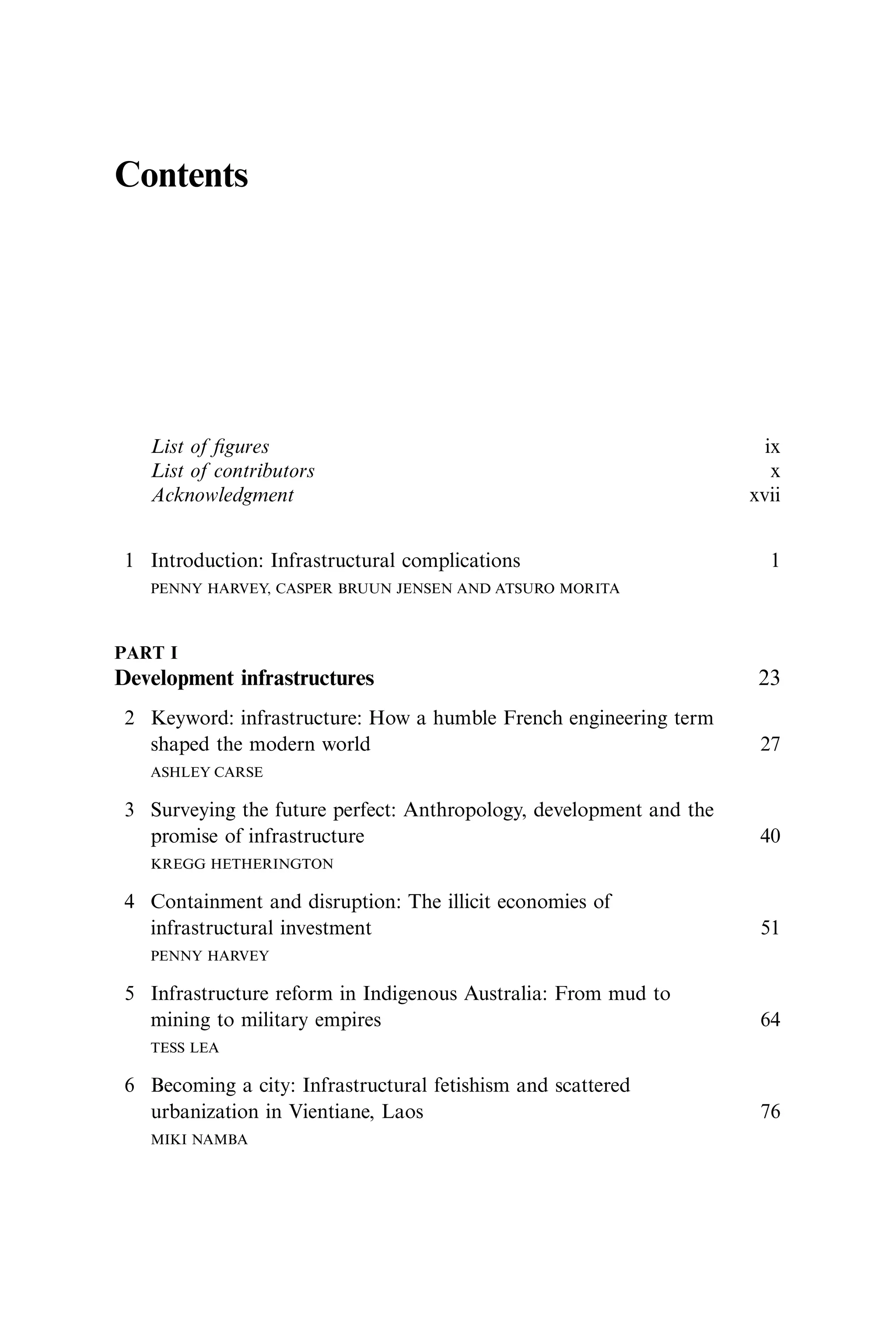Contents
List of ﬁgures ix
List of contributors x
Acknowledgment xvii
1 Introduction: Infrastructural complications 1
PENNY HARVEY, CASPER BRUUN JENSEN AND ATSURO MORITA
PART I
Development infrastructures 23
2 Keyword: infrastructure: How a humble French engineering term
shaped the modern world 27
ASHLEY CARSE
3 Surveying the future perfect: Anthropology, development and the
promise of infrastructure 40
KREGG HETHERINGTON
4 Containment and disruption: The illicit economies of
infrastructural investment 51
PENNY HARVEY
5 Infrastructure reform in Indigenous Australia: From mud to
mining to military empires 64
TESS LEA
6 Becoming a city: Infrastructural fetishism and scattered
urbanization in Vientiane, Laos 76
MIKI NAMBA
 