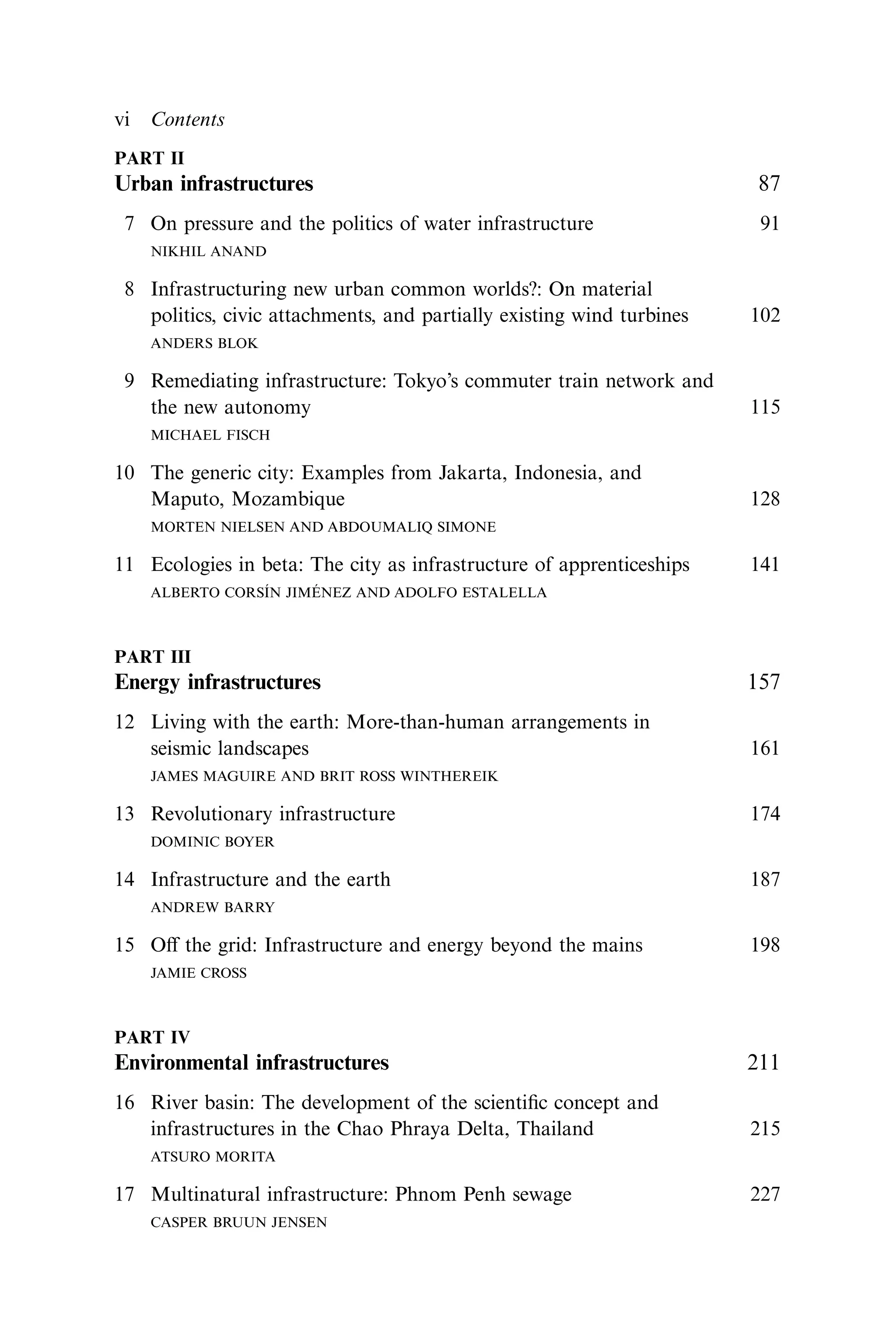 PART II
Urban infrastructures 87
7 On pressure and the politics of water infrastructure 91
NIKHIL ANAND
8 Infrastructuring new urban common worlds?: On material
politics, civic attachments, and partially existing wind turbines 102
ANDERS BLOK
9 Remediating infrastructure: Tokyo’s commuter train network and
the new autonomy 115
MICHAEL FISCH
10 The generic city: Examples from Jakarta, Indonesia, and
Maputo, Mozambique 128
MORTEN NIELSEN AND ABDOUMALIQ SIMONE
11 Ecologies in beta: The city as infrastructure of apprenticeships 141
ALBERTO CORSÍN JIMÉNEZ AND ADOLFO ESTALELLA
PART III
Energy infrastructures 157
12 Living with the earth: More-than-human arrangements in
seismic landscapes 161
JAMES MAGUIRE AND BRIT ROSS WINTHEREIK
13 Revolutionary infrastructure 174
DOMINIC BOYER
14 Infrastructure and the earth 187
ANDREW BARRY
15 Oﬀ the grid: Infrastructure and energy beyond the mains 198
JAMIE CROSS
PART IV
Environmental infrastructures 211
16 River basin: The development of the scientiﬁc concept and
infrastructures in the Chao Phraya Delta, Thailand 215
ATSURO MORITA
17 Multinatural infrastructure: Phnom Penh sewage 227
CASPER BRUUN JENSEN
vi Contents
 