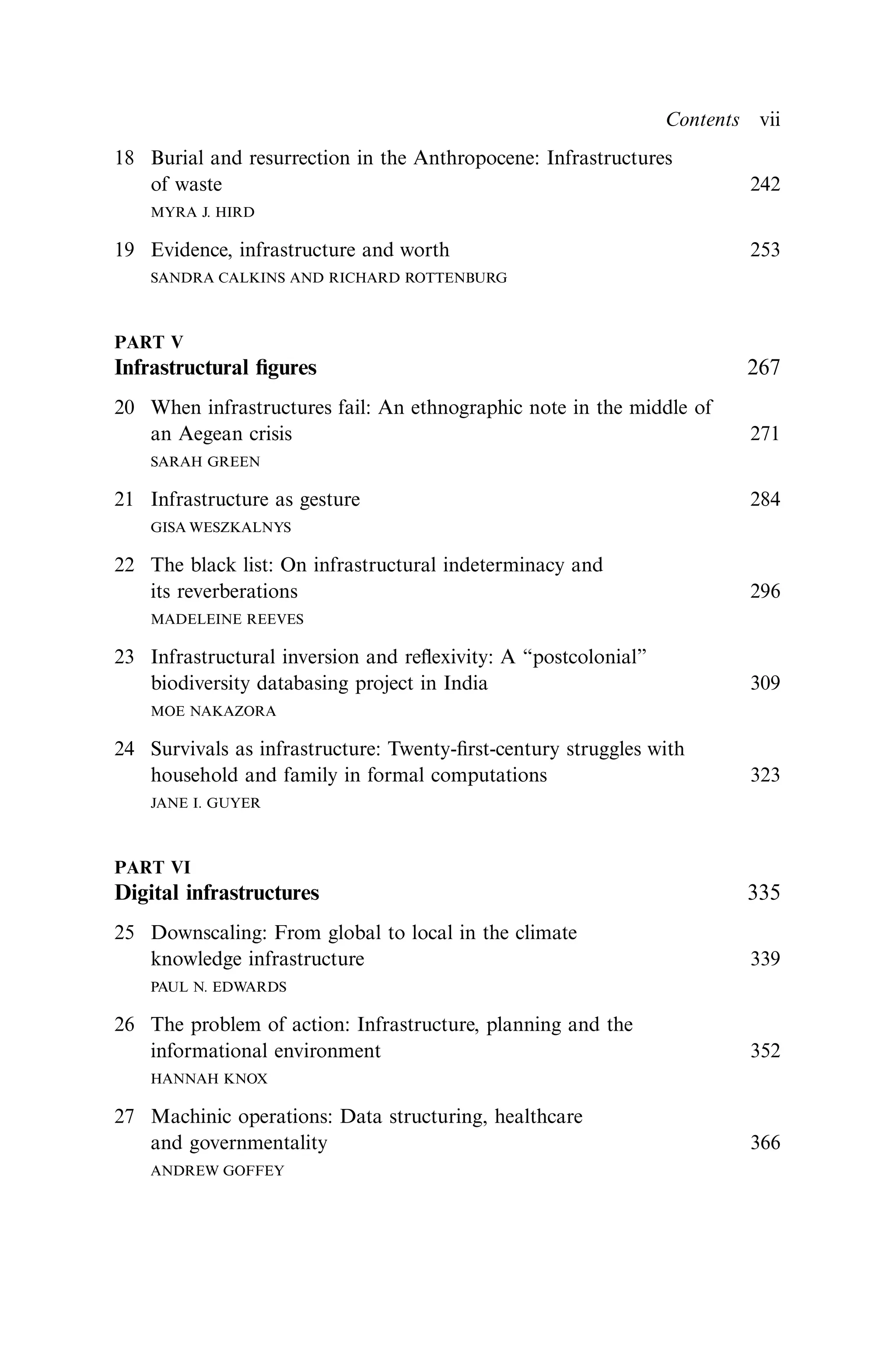 18 Burial and resurrection in the Anthropocene: Infrastructures
of waste 242
MYRA J. HIRD
19 Evidence, infrastructure and worth 253
SANDRA CALKINS AND RICHARD ROTTENBURG
PART V
Infrastructural ﬁgures 267
20 When infrastructures fail: An ethnographic note in the middle of
an Aegean crisis 271
SARAH GREEN
21 Infrastructure as gesture 284
GISA WESZKALNYS
22 The black list: On infrastructural indeterminacy and
its reverberations 296
MADELEINE REEVES
23 Infrastructural inversion and reﬂexivity: A “postcolonial”
biodiversity databasing project in India 309
MOE NAKAZORA
24 Survivals as infrastructure: Twenty-ﬁrst-century struggles with
household and family in formal computations 323
JANE I. GUYER
PART VI
Digital infrastructures 335
25 Downscaling: From global to local in the climate
knowledge infrastructure 339
PAUL N. EDWARDS
26 The problem of action: Infrastructure, planning and the
informational environment 352
HANNAH KNOX
27 Machinic operations: Data structuring, healthcare
and governmentality 366
ANDREW GOFFEY
Contents vii
 