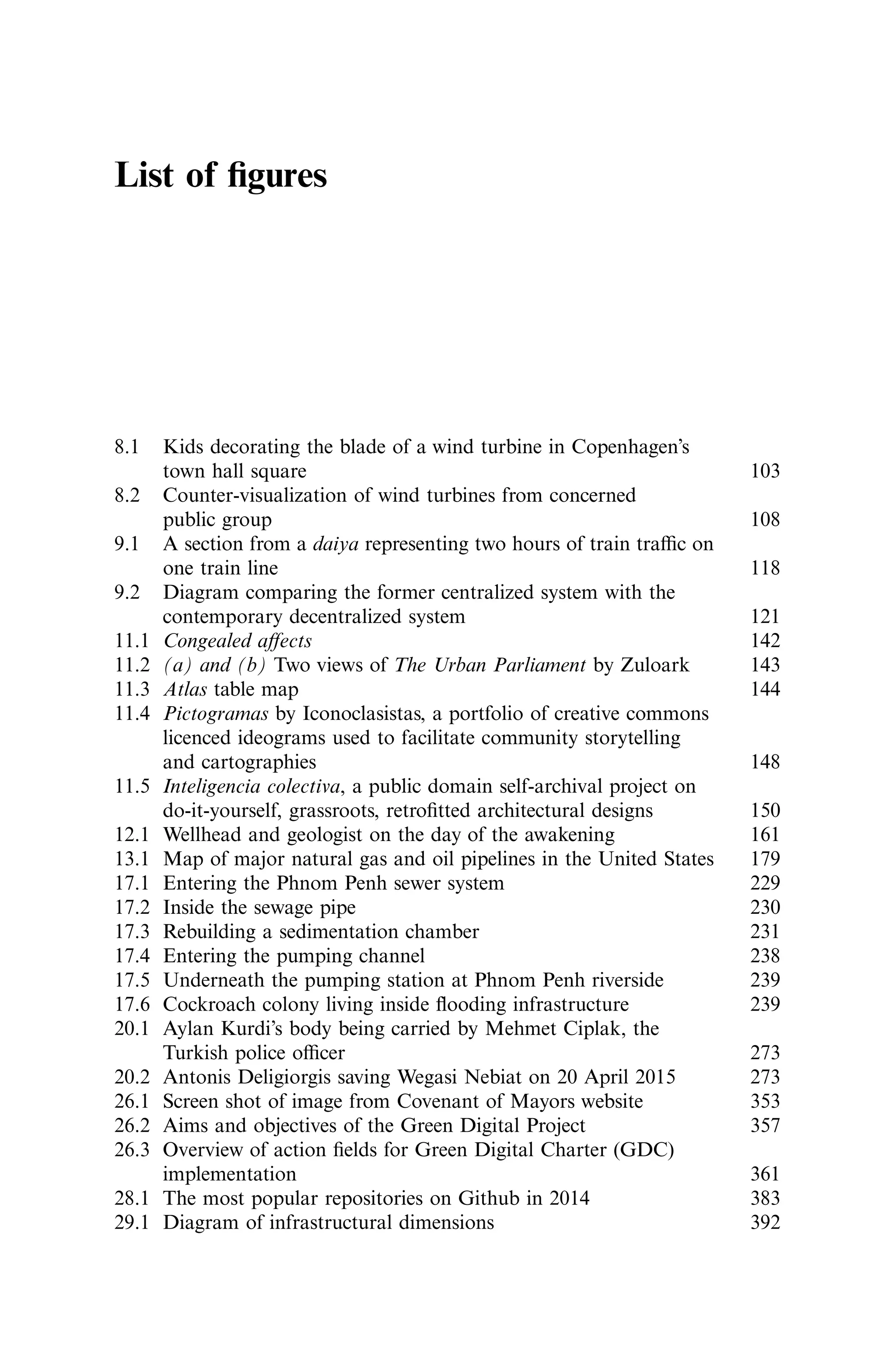 List of ﬁgures
8.1 Kids decorating the blade of a wind turbine in Copenhagen’s
town hall square 103
8.2 Counter-visualization of wind turbines from concerned
public group 108
9.1 A section from a daiya representing two hours of train traﬃc on
one train line 118
9.2 Diagram comparing the former centralized system with the
contemporary decentralized system 121
11.1 Congealed aﬀects 142
11.2 (a) and (b) Two views of The Urban Parliament by Zuloark 143
11.3 Atlas table map 144
11.4 Pictogramas by Iconoclasistas, a portfolio of creative commons
licenced ideograms used to facilitate community storytelling
and cartographies 148
11.5 Inteligencia colectiva, a public domain self-archival project on
do-it-yourself, grassroots, retroﬁtted architectural designs 150
12.1 Wellhead and geologist on the day of the awakening 161
13.1 Map of major natural gas and oil pipelines in the United States 179
17.1 Entering the Phnom Penh sewer system 229
17.2 Inside the sewage pipe 230
17.3 Rebuilding a sedimentation chamber 231
17.4 Entering the pumping channel 238
17.5 Underneath the pumping station at Phnom Penh riverside 239
17.6 Cockroach colony living inside ﬂooding infrastructure 239
20.1 Aylan Kurdi’s body being carried by Mehmet Ciplak, the
Turkish police oﬃcer 273
20.2 Antonis Deligiorgis saving Wegasi Nebiat on 20 April 2015 273
26.1 Screen shot of image from Covenant of Mayors website 353
26.2 Aims and objectives of the Green Digital Project 357
26.3 Overview of action ﬁelds for Green Digital Charter (GDC)
implementation 361
28.1 The most popular repositories on Github in 2014 383
29.1 Diagram of infrastructural dimensions 392
 