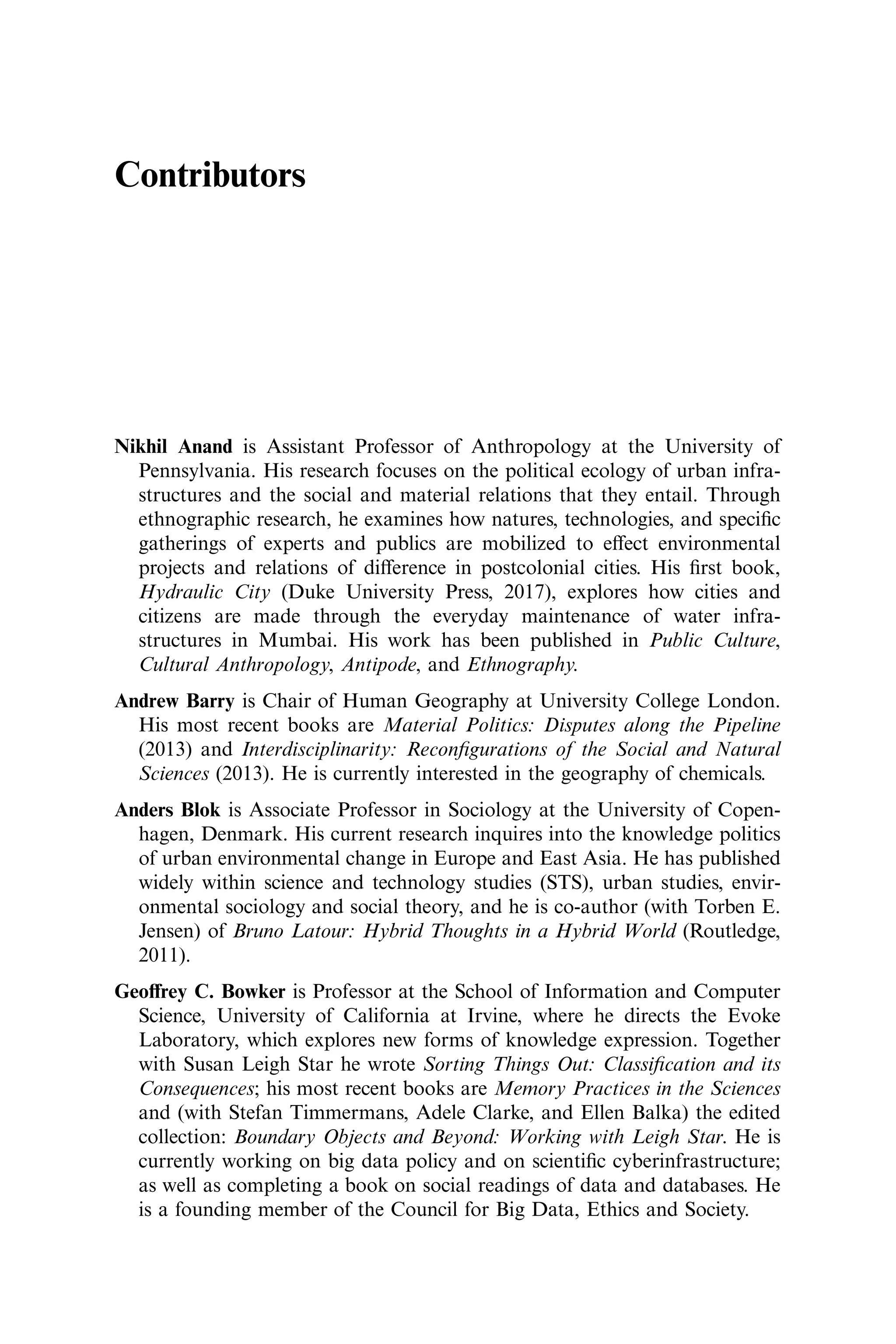Contributors
Nikhil Anand is Assistant Professor of Anthropology at the University of
Pennsylvania. His research focuses on the political ecology of urban infra-
structures and the social and material relations that they entail. Through
ethnographic research, he examines how natures, technologies, and speciﬁc
gatherings of experts and publics are mobilized to eﬀect environmental
projects and relations of diﬀerence in postcolonial cities. His ﬁrst book,
Hydraulic City (Duke University Press, 2017), explores how cities and
citizens are made through the everyday maintenance of water infra-
structures in Mumbai. His work has been published in Public Culture,
Cultural Anthropology, Antipode, and Ethnography.
Andrew Barry is Chair of Human Geography at University College London.
His most recent books are Material Politics: Disputes along the Pipeline
(2013) and Interdisciplinarity: Reconﬁgurations of the Social and Natural
Sciences (2013). He is currently interested in the geography of chemicals.
Anders Blok is Associate Professor in Sociology at the University of Copen-
hagen, Denmark. His current research inquires into the knowledge politics
of urban environmental change in Europe and East Asia. He has published
widely within science and technology studies (STS), urban studies, envir-
onmental sociology and social theory, and he is co-author (with Torben E.
Jensen) of Bruno Latour: Hybrid Thoughts in a Hybrid World (Routledge,
2011).
Geoﬀrey C. Bowker is Professor at the School of Information and Computer
Science, University of California at Irvine, where he directs the Evoke
Laboratory, which explores new forms of knowledge expression. Together
with Susan Leigh Star he wrote Sorting Things Out: Classiﬁcation and its
Consequences; his most recent books are Memory Practices in the Sciences
and (with Stefan Timmermans, Adele Clarke, and Ellen Balka) the edited
collection: Boundary Objects and Beyond: Working with Leigh Star. He is
currently working on big data policy and on scientiﬁc cyberinfrastructure;
as well as completing a book on social readings of data and databases. He
is a founding member of the Council for Big Data, Ethics and Society.
 