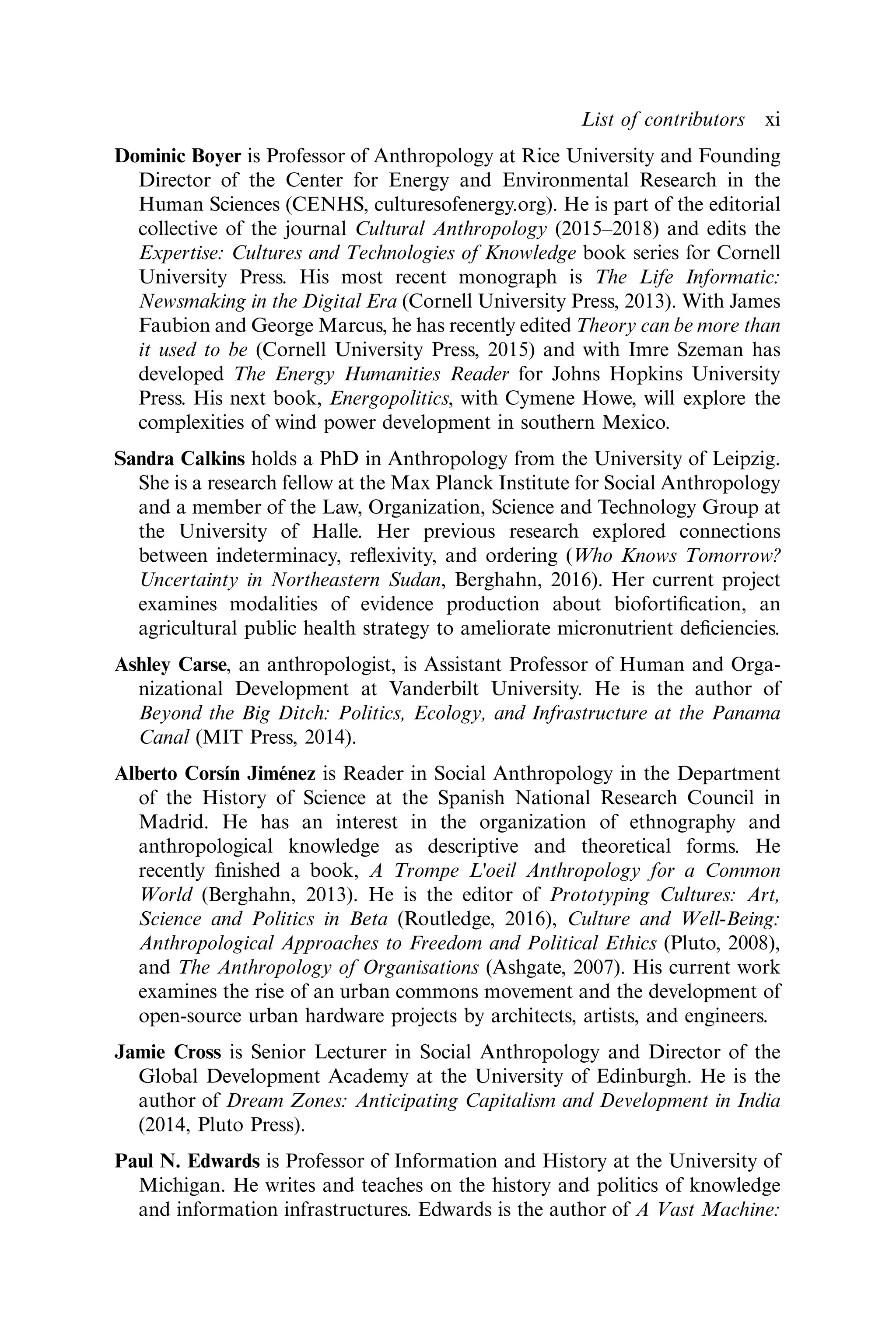 Dominic Boyer is Professor of Anthropology at Rice University and Founding
Director of the Center for Energy and Environmental Research in the
Human Sciences (CENHS, culturesofenergy.org). He is part of the editorial
collective of the journal Cultural Anthropology (2015–2018) and edits the
Expertise: Cultures and Technologies of Knowledge book series for Cornell
University Press. His most recent monograph is The Life Informatic:
Newsmaking in the Digital Era (Cornell University Press, 2013). With James
Faubion and George Marcus, he has recently edited Theory can be more than
it used to be (Cornell University Press, 2015) and with Imre Szeman has
developed The Energy Humanities Reader for Johns Hopkins University
Press. His next book, Energopolitics, with Cymene Howe, will explore the
complexities of wind power development in southern Mexico.
Sandra Calkins holds a PhD in Anthropology from the University of Leipzig.
She is a research fellow at the Max Planck Institute for Social Anthropology
and a member of the Law, Organization, Science and Technology Group at
the University of Halle. Her previous research explored connections
between indeterminacy, reﬂexivity, and ordering (Who Knows Tomorrow?
Uncertainty in Northeastern Sudan, Berghahn, 2016). Her current project
examines modalities of evidence production about biofortiﬁcation, an
agricultural public health strategy to ameliorate micronutrient deﬁciencies.
Ashley Carse, an anthropologist, is Assistant Professor of Human and Orga-
nizational Development at Vanderbilt University. He is the author of
Beyond the Big Ditch: Politics, Ecology, and Infrastructure at the Panama
Canal (MIT Press, 2014).
Alberto Corsín Jiménez is Reader in Social Anthropology in the Department
of the History of Science at the Spanish National Research Council in
Madrid. He has an interest in the organization of ethnography and
anthropological knowledge as descriptive and theoretical forms. He
recently ﬁnished a book, A Trompe L'oeil Anthropology for a Common
World (Berghahn, 2013). He is the editor of Prototyping Cultures: Art,
Science and Politics in Beta (Routledge, 2016), Culture and Well-Being:
Anthropological Approaches to Freedom and Political Ethics (Pluto, 2008),
and The Anthropology of Organisations (Ashgate, 2007). His current work
examines the rise of an urban commons movement and the development of
open-source urban hardware projects by architects, artists, and engineers.
Jamie Cross is Senior Lecturer in Social Anthropology and Director of the
Global Development Academy at the University of Edinburgh. He is the
author of Dream Zones: Anticipating Capitalism and Development in India
(2014, Pluto Press).
Paul N. Edwards is Professor of Information and History at the University of
Michigan. He writes and teaches on the history and politics of knowledge
and information infrastructures. Edwards is the author of A Vast Machine:
List of contributors xi
 