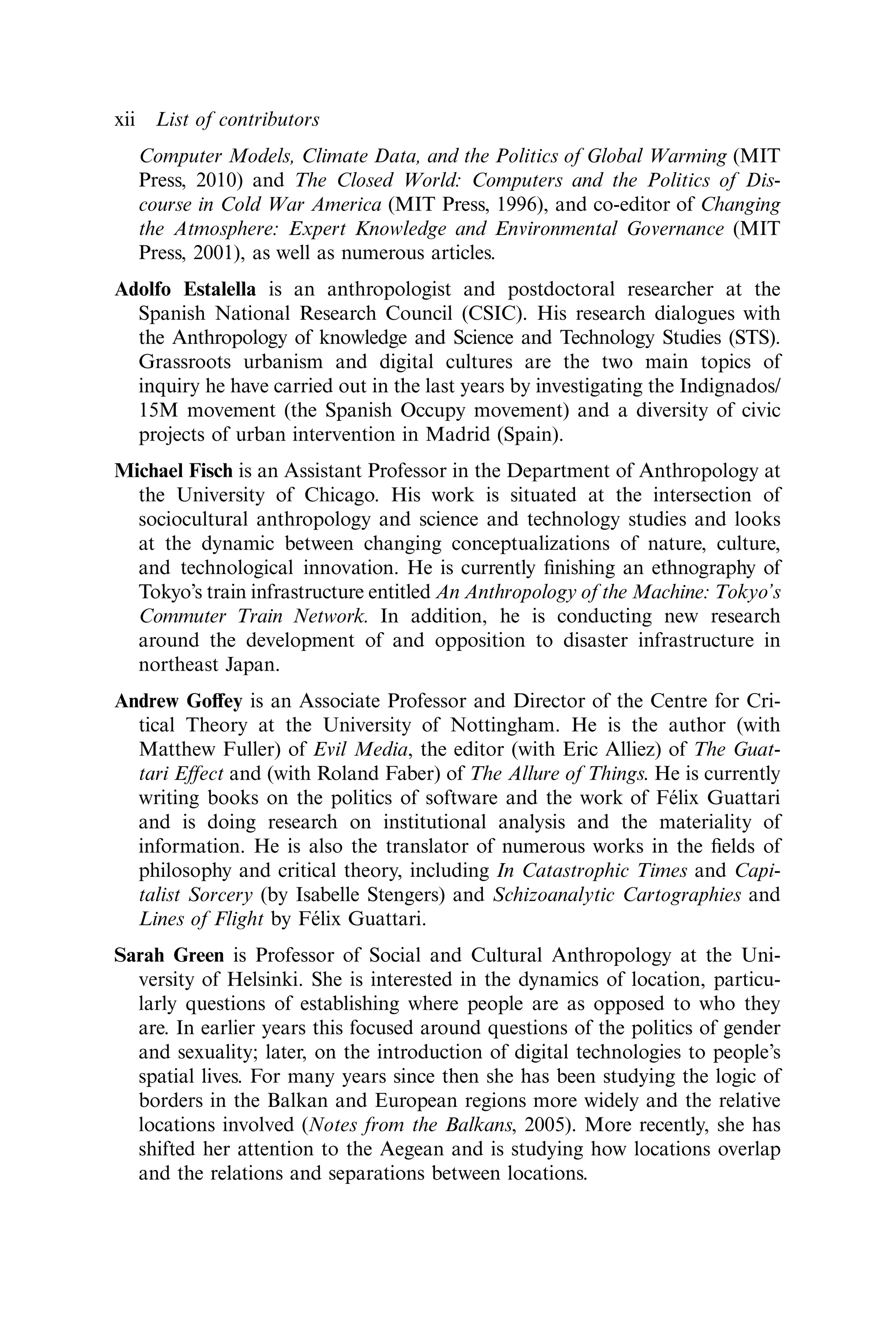 Computer Models, Climate Data, and the Politics of Global Warming (MIT
Press, 2010) and The Closed World: Computers and the Politics of Dis-
course in Cold War America (MIT Press, 1996), and co-editor of Changing
the Atmosphere: Expert Knowledge and Environmental Governance (MIT
Press, 2001), as well as numerous articles.
Adolfo Estalella is an anthropologist and postdoctoral researcher at the
Spanish National Research Council (CSIC). His research dialogues with
the Anthropology of knowledge and Science and Technology Studies (STS).
Grassroots urbanism and digital cultures are the two main topics of
inquiry he have carried out in the last years by investigating the Indignados/
15M movement (the Spanish Occupy movement) and a diversity of civic
projects of urban intervention in Madrid (Spain).
Michael Fisch is an Assistant Professor in the Department of Anthropology at
the University of Chicago. His work is situated at the intersection of
sociocultural anthropology and science and technology studies and looks
at the dynamic between changing conceptualizations of nature, culture,
and technological innovation. He is currently ﬁnishing an ethnography of
Tokyo’s train infrastructure entitled An Anthropology of the Machine: Tokyo’s
Commuter Train Network. In addition, he is conducting new research
around the development of and opposition to disaster infrastructure in
northeast Japan.
Andrew Goﬀey is an Associate Professor and Director of the Centre for Cri-
tical Theory at the University of Nottingham. He is the author (with
Matthew Fuller) of Evil Media, the editor (with Eric Alliez) of The Guat-
tari Eﬀect and (with Roland Faber) of The Allure of Things. He is currently
writing books on the politics of software and the work of Félix Guattari
and is doing research on institutional analysis and the materiality of
information. He is also the translator of numerous works in the ﬁelds of
philosophy and critical theory, including In Catastrophic Times and Capi-
talist Sorcery (by Isabelle Stengers) and Schizoanalytic Cartographies and
Lines of Flight by Félix Guattari.
Sarah Green is Professor of Social and Cultural Anthropology at the Uni-
versity of Helsinki. She is interested in the dynamics of location, particu-
larly questions of establishing where people are as opposed to who they
are. In earlier years this focused around questions of the politics of gender
and sexuality; later, on the introduction of digital technologies to people’s
spatial lives. For many years since then she has been studying the logic of
borders in the Balkan and European regions more widely and the relative
locations involved (Notes from the Balkans, 2005). More recently, she has
shifted her attention to the Aegean and is studying how locations overlap
and the relations and separations between locations.
xii List of contributors
 