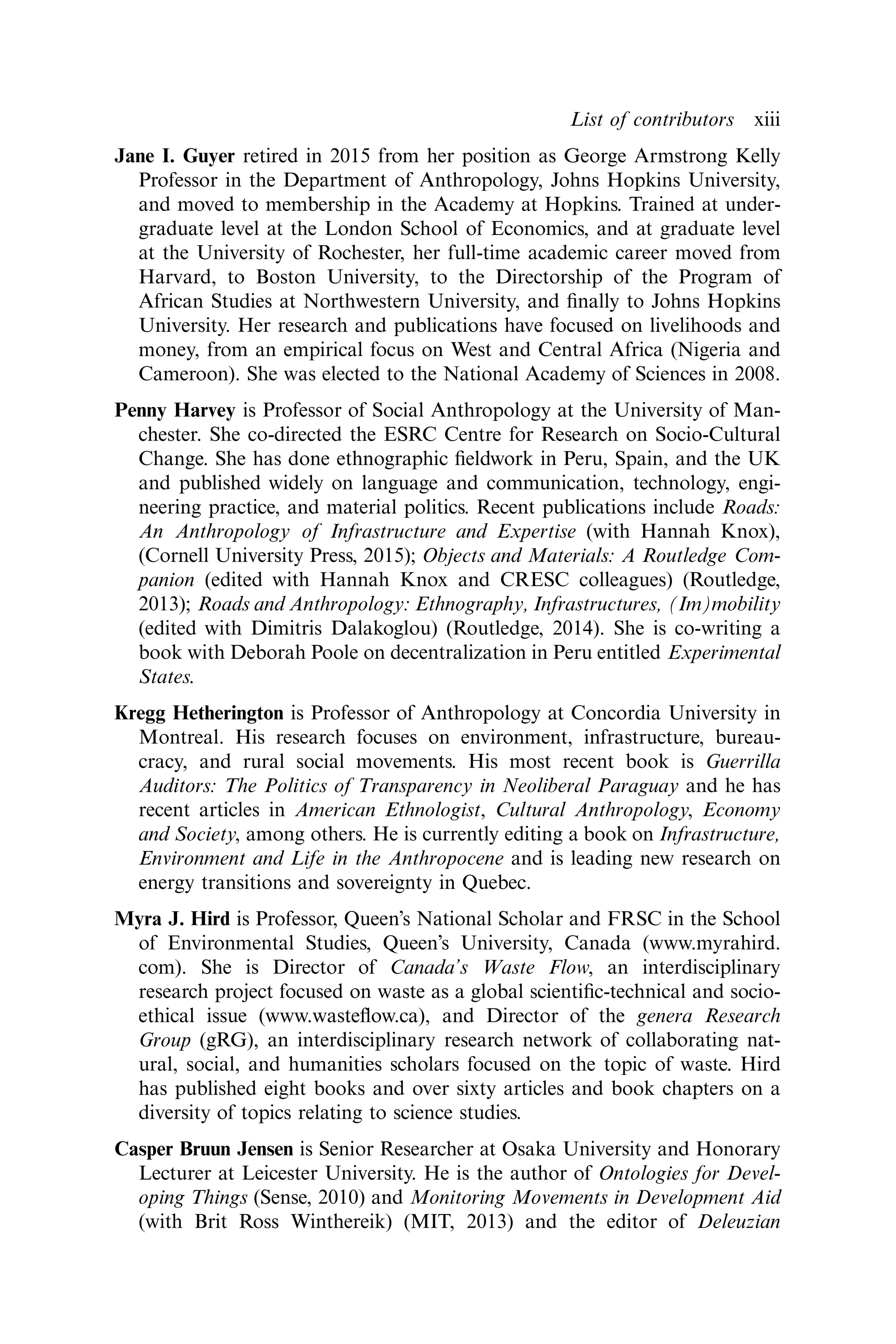 Jane I. Guyer retired in 2015 from her position as George Armstrong Kelly
Professor in the Department of Anthropology, Johns Hopkins University,
and moved to membership in the Academy at Hopkins. Trained at under-
graduate level at the London School of Economics, and at graduate level
at the University of Rochester, her full-time academic career moved from
Harvard, to Boston University, to the Directorship of the Program of
African Studies at Northwestern University, and ﬁnally to Johns Hopkins
University. Her research and publications have focused on livelihoods and
money, from an empirical focus on West and Central Africa (Nigeria and
Cameroon). She was elected to the National Academy of Sciences in 2008.
Penny Harvey is Professor of Social Anthropology at the University of Man-
chester. She co-directed the ESRC Centre for Research on Socio-Cultural
Change. She has done ethnographic ﬁeldwork in Peru, Spain, and the UK
and published widely on language and communication, technology, engi-
neering practice, and material politics. Recent publications include Roads:
An Anthropology of Infrastructure and Expertise (with Hannah Knox),
(Cornell University Press, 2015); Objects and Materials: A Routledge Com-
panion (edited with Hannah Knox and CRESC colleagues) (Routledge,
2013); Roads and Anthropology: Ethnography, Infrastructures, (Im)mobility
(edited with Dimitris Dalakoglou) (Routledge, 2014). She is co-writing a
book with Deborah Poole on decentralization in Peru entitled Experimental
States.
Kregg Hetherington is Professor of Anthropology at Concordia University in
Montreal. His research focuses on environment, infrastructure, bureau-
cracy, and rural social movements. His most recent book is Guerrilla
Auditors: The Politics of Transparency in Neoliberal Paraguay and he has
recent articles in American Ethnologist, Cultural Anthropology, Economy
and Society, among others. He is currently editing a book on Infrastructure,
Environment and Life in the Anthropocene and is leading new research on
energy transitions and sovereignty in Quebec.
Myra J. Hird is Professor, Queen’s National Scholar and FRSC in the School
of Environmental Studies, Queen’s University, Canada (www.myrahird.
com). She is Director of Canada’s Waste Flow, an interdisciplinary
research project focused on waste as a global scientiﬁc-technical and socio-
ethical issue (www.wasteﬂow.ca), and Director of the genera Research
Group (gRG), an interdisciplinary research network of collaborating nat-
ural, social, and humanities scholars focused on the topic of waste. Hird
has published eight books and over sixty articles and book chapters on a
diversity of topics relating to science studies.
Casper Bruun Jensen is Senior Researcher at Osaka University and Honorary
Lecturer at Leicester University. He is the author of Ontologies for Devel-
oping Things (Sense, 2010) and Monitoring Movements in Development Aid
(with Brit Ross Winthereik) (MIT, 2013) and the editor of Deleuzian
List of contributors xiii
 