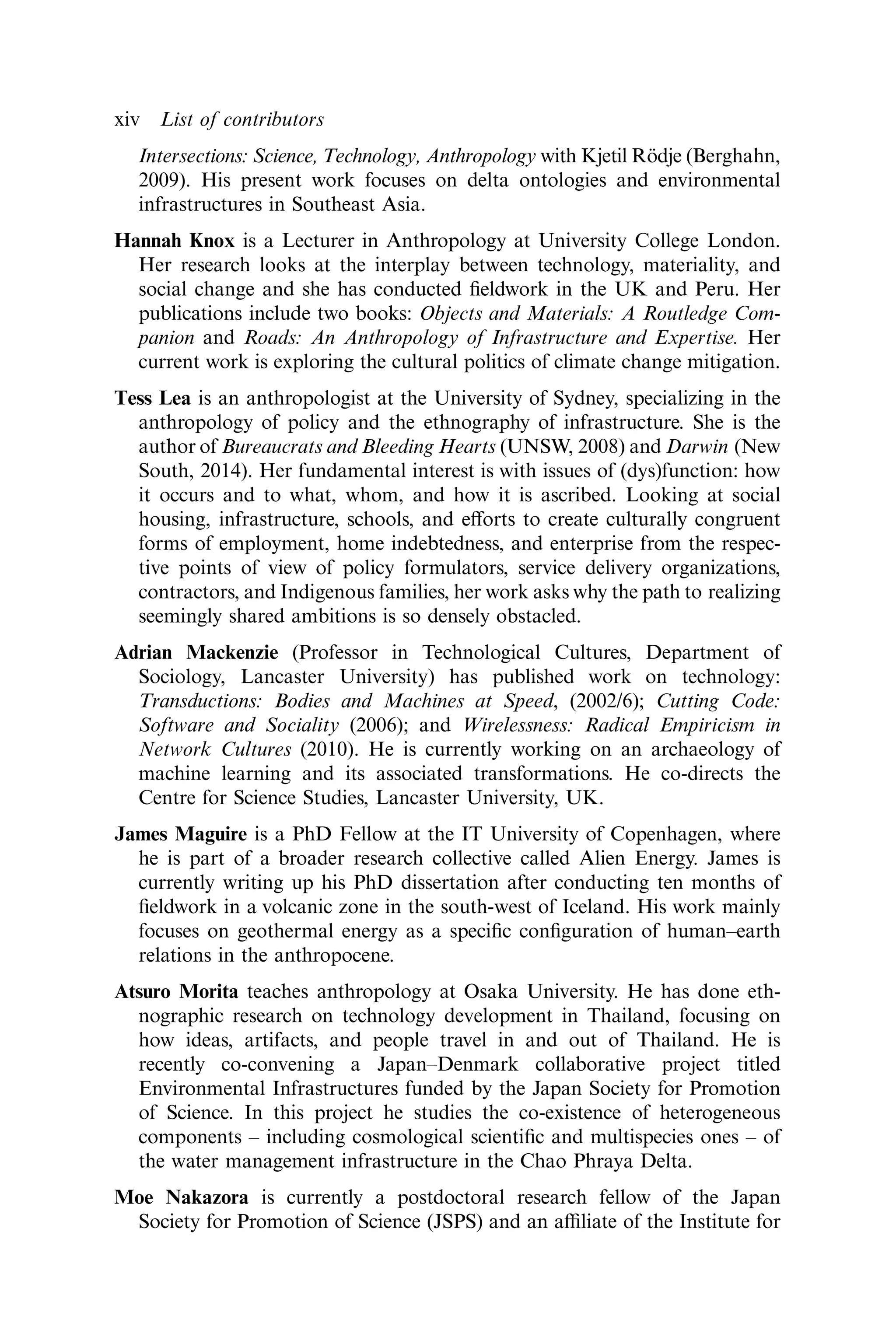 Intersections: Science, Technology, Anthropology with Kjetil Rödje (Berghahn,
2009). His present work focuses on delta ontologies and environmental
infrastructures in Southeast Asia.
Hannah Knox is a Lecturer in Anthropology at University College London.
Her research looks at the interplay between technology, materiality, and
social change and she has conducted ﬁeldwork in the UK and Peru. Her
publications include two books: Objects and Materials: A Routledge Com-
panion and Roads: An Anthropology of Infrastructure and Expertise. Her
current work is exploring the cultural politics of climate change mitigation.
Tess Lea is an anthropologist at the University of Sydney, specializing in the
anthropology of policy and the ethnography of infrastructure. She is the
author of Bureaucrats and Bleeding Hearts (UNSW, 2008) and Darwin (New
South, 2014). Her fundamental interest is with issues of (dys)function: how
it occurs and to what, whom, and how it is ascribed. Looking at social
housing, infrastructure, schools, and eﬀorts to create culturally congruent
forms of employment, home indebtedness, and enterprise from the respec-
tive points of view of policy formulators, service delivery organizations,
contractors, and Indigenous families, her work asks why the path to realizing
seemingly shared ambitions is so densely obstacled.
Adrian Mackenzie (Professor in Technological Cultures, Department of
Sociology, Lancaster University) has published work on technology:
Transductions: Bodies and Machines at Speed, (2002/6); Cutting Code:
Software and Sociality (2006); and Wirelessness: Radical Empiricism in
Network Cultures (2010). He is currently working on an archaeology of
machine learning and its associated transformations. He co-directs the
Centre for Science Studies, Lancaster University, UK.
James Maguire is a PhD Fellow at the IT University of Copenhagen, where
he is part of a broader research collective called Alien Energy. James is
currently writing up his PhD dissertation after conducting ten months of
ﬁeldwork in a volcanic zone in the south-west of Iceland. His work mainly
focuses on geothermal energy as a speciﬁc conﬁguration of human–earth
relations in the anthropocene.
Atsuro Morita teaches anthropology at Osaka University. He has done eth-
nographic research on technology development in Thailand, focusing on
how ideas, artifacts, and people travel in and out of Thailand. He is
recently co-convening a Japan–Denmark collaborative project titled
Environmental Infrastructures funded by the Japan Society for Promotion
of Science. In this project he studies the co-existence of heterogeneous
components – including cosmological scientiﬁc and multispecies ones – of
the water management infrastructure in the Chao Phraya Delta.
Moe Nakazora is currently a postdoctoral research fellow of the Japan
Society for Promotion of Science (JSPS) and an aﬃliate of the Institute for
xiv List of contributors
 