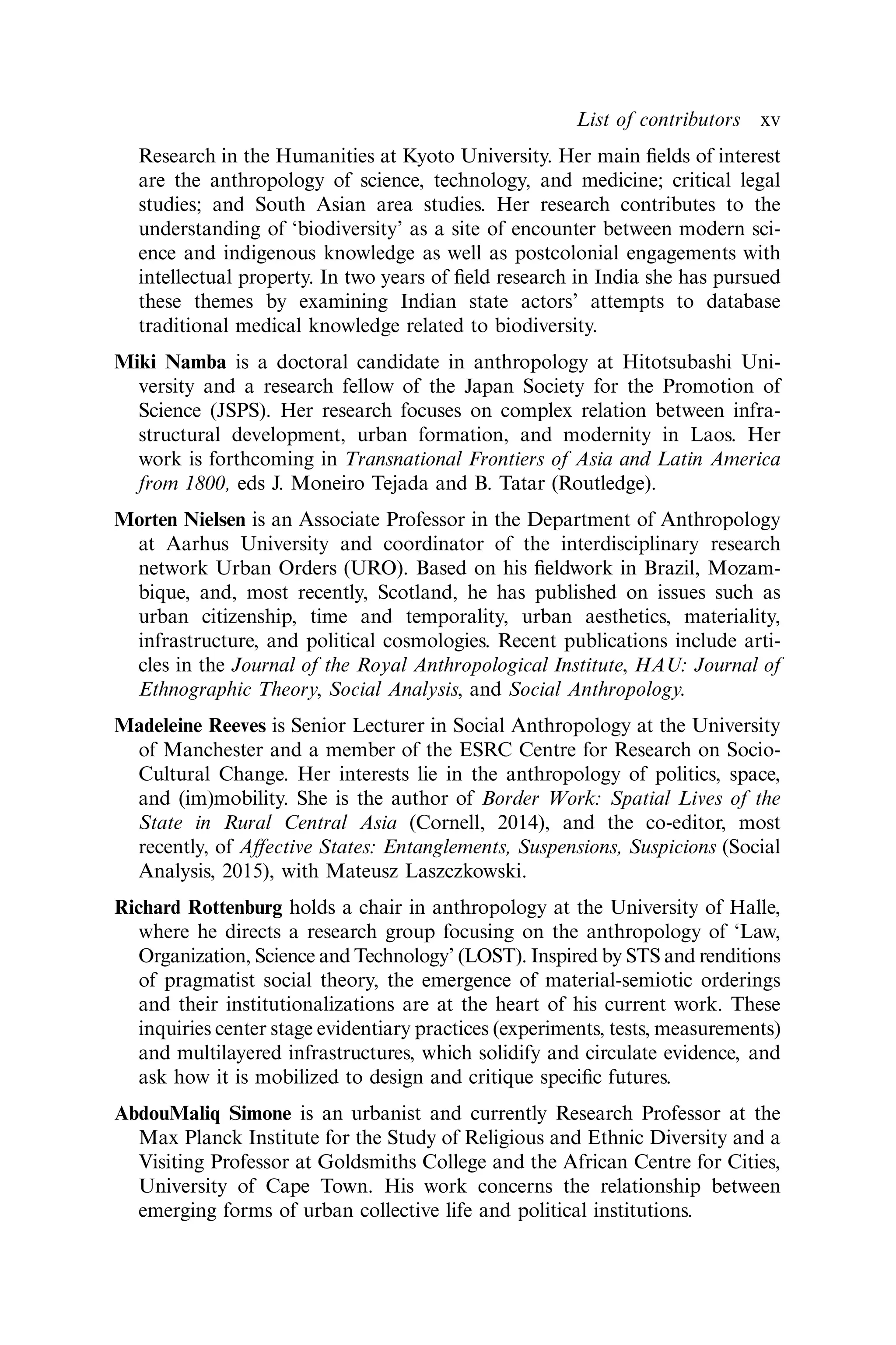 Research in the Humanities at Kyoto University. Her main ﬁelds of interest
are the anthropology of science, technology, and medicine; critical legal
studies; and South Asian area studies. Her research contributes to the
understanding of ‘biodiversity’ as a site of encounter between modern sci-
ence and indigenous knowledge as well as postcolonial engagements with
intellectual property. In two years of ﬁeld research in India she has pursued
these themes by examining Indian state actors’ attempts to database
traditional medical knowledge related to biodiversity.
Miki Namba is a doctoral candidate in anthropology at Hitotsubashi Uni-
versity and a research fellow of the Japan Society for the Promotion of
Science (JSPS). Her research focuses on complex relation between infra-
structural development, urban formation, and modernity in Laos. Her
work is forthcoming in Transnational Frontiers of Asia and Latin America
from 1800, eds J. Moneiro Tejada and B. Tatar (Routledge).
Morten Nielsen is an Associate Professor in the Department of Anthropology
at Aarhus University and coordinator of the interdisciplinary research
network Urban Orders (URO). Based on his ﬁeldwork in Brazil, Mozam-
bique, and, most recently, Scotland, he has published on issues such as
urban citizenship, time and temporality, urban aesthetics, materiality,
infrastructure, and political cosmologies. Recent publications include arti-
cles in the Journal of the Royal Anthropological Institute, HAU: Journal of
Ethnographic Theory, Social Analysis, and Social Anthropology.
Madeleine Reeves is Senior Lecturer in Social Anthropology at the University
of Manchester and a member of the ESRC Centre for Research on Socio-
Cultural Change. Her interests lie in the anthropology of politics, space,
and (im)mobility. She is the author of Border Work: Spatial Lives of the
State in Rural Central Asia (Cornell, 2014), and the co-editor, most
recently, of Aﬀective States: Entanglements, Suspensions, Suspicions (Social
Analysis, 2015), with Mateusz Laszczkowski.
Richard Rottenburg holds a chair in anthropology at the University of Halle,
where he directs a research group focusing on the anthropology of ‘Law,
Organization, Science and Technology’ (LOST). Inspired by STS and renditions
of pragmatist social theory, the emergence of material-semiotic orderings
and their institutionalizations are at the heart of his current work. These
inquiries center stage evidentiary practices (experiments, tests, measurements)
and multilayered infrastructures, which solidify and circulate evidence, and
ask how it is mobilized to design and critique speciﬁc futures.
AbdouMaliq Simone is an urbanist and currently Research Professor at the
Max Planck Institute for the Study of Religious and Ethnic Diversity and a
Visiting Professor at Goldsmiths College and the African Centre for Cities,
University of Cape Town. His work concerns the relationship between
emerging forms of urban collective life and political institutions.
List of contributors xv
 