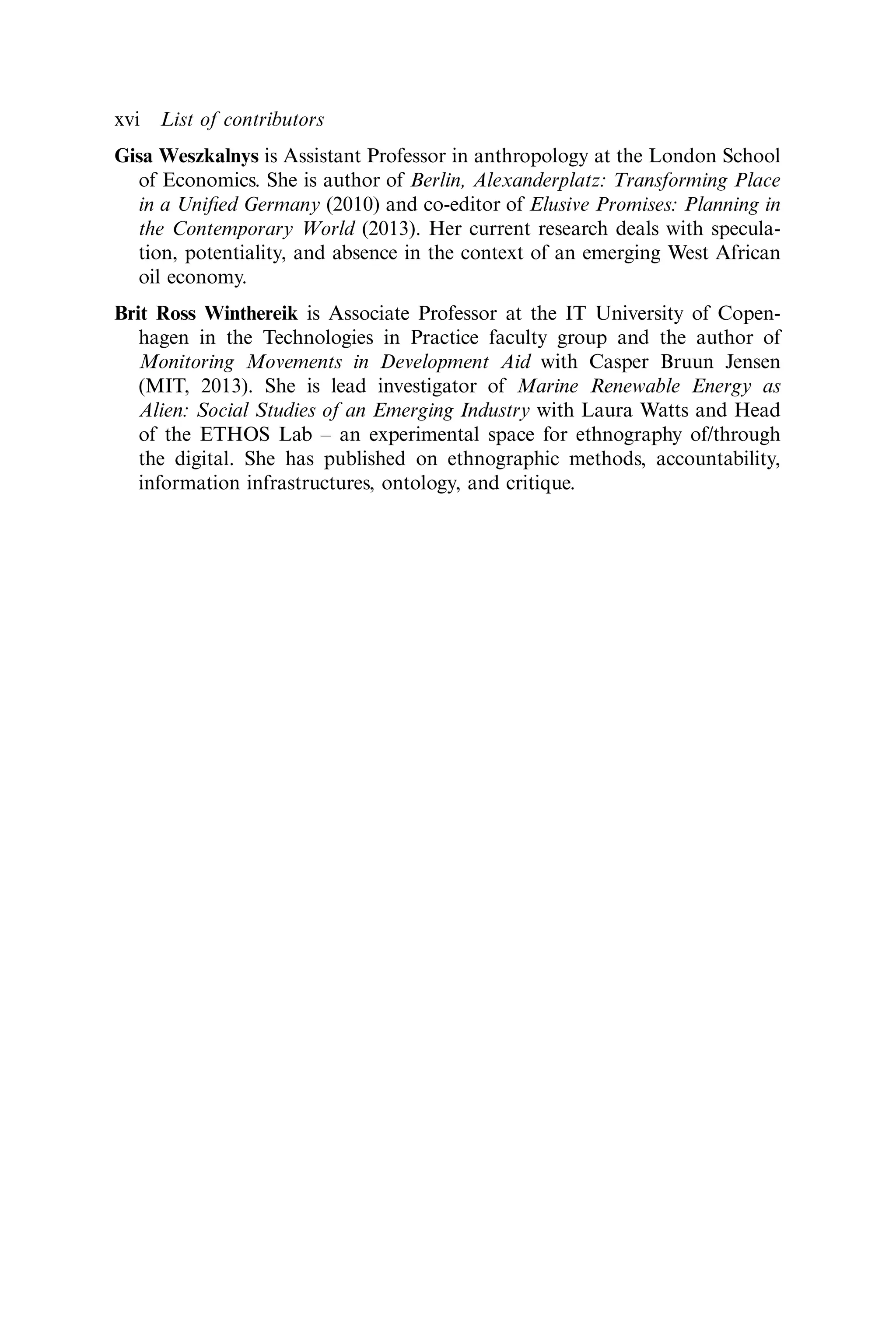 Gisa Weszkalnys is Assistant Professor in anthropology at the London School
of Economics. She is author of Berlin, Alexanderplatz: Transforming Place
in a Uniﬁed Germany (2010) and co-editor of Elusive Promises: Planning in
the Contemporary World (2013). Her current research deals with specula-
tion, potentiality, and absence in the context of an emerging West African
oil economy.
Brit Ross Winthereik is Associate Professor at the IT University of Copen-
hagen in the Technologies in Practice faculty group and the author of
Monitoring Movements in Development Aid with Casper Bruun Jensen
(MIT, 2013). She is lead investigator of Marine Renewable Energy as
Alien: Social Studies of an Emerging Industry with Laura Watts and Head
of the ETHOS Lab – an experimental space for ethnography of/through
the digital. She has published on ethnographic methods, accountability,
information infrastructures, ontology, and critique.
xvi List of contributors
 