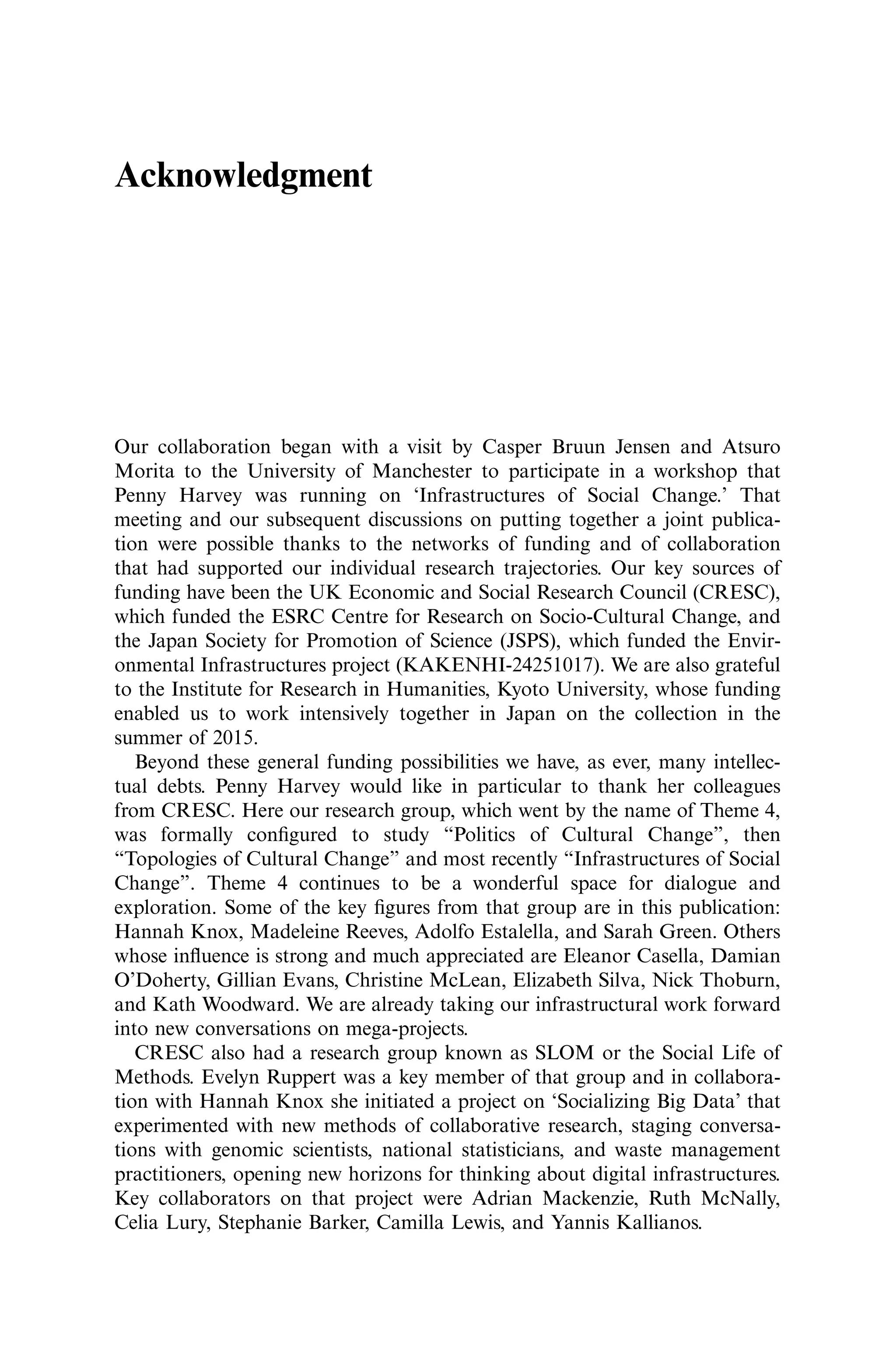 Acknowledgment
Our collaboration began with a visit by Casper Bruun Jensen and Atsuro
Morita to the University of Manchester to participate in a workshop that
Penny Harvey was running on ‘Infrastructures of Social Change.’ That
meeting and our subsequent discussions on putting together a joint publica-
tion were possible thanks to the networks of funding and of collaboration
that had supported our individual research trajectories. Our key sources of
funding have been the UK Economic and Social Research Council (CRESC),
which funded the ESRC Centre for Research on Socio-Cultural Change, and
the Japan Society for Promotion of Science (JSPS), which funded the Envir-
onmental Infrastructures project (KAKENHI-24251017). We are also grateful
to the Institute for Research in Humanities, Kyoto University, whose funding
enabled us to work intensively together in Japan on the collection in the
summer of 2015.
Beyond these general funding possibilities we have, as ever, many intellec-
tual debts. Penny Harvey would like in particular to thank her colleagues
from CRESC. Here our research group, which went by the name of Theme 4,
was formally conﬁgured to study “Politics of Cultural Change”, then
“Topologies of Cultural Change” and most recently “Infrastructures of Social
Change”. Theme 4 continues to be a wonderful space for dialogue and
exploration. Some of the key ﬁgures from that group are in this publication:
Hannah Knox, Madeleine Reeves, Adolfo Estalella, and Sarah Green. Others
whose inﬂuence is strong and much appreciated are Eleanor Casella, Damian
O’Doherty, Gillian Evans, Christine McLean, Elizabeth Silva, Nick Thoburn,
and Kath Woodward. We are already taking our infrastructural work forward
into new conversations on mega-projects.
CRESC also had a research group known as SLOM or the Social Life of
Methods. Evelyn Ruppert was a key member of that group and in collabora-
tion with Hannah Knox she initiated a project on ‘Socializing Big Data’ that
experimented with new methods of collaborative research, staging conversa-
tions with genomic scientists, national statisticians, and waste management
practitioners, opening new horizons for thinking about digital infrastructures.
Key collaborators on that project were Adrian Mackenzie, Ruth McNally,
Celia Lury, Stephanie Barker, Camilla Lewis, and Yannis Kallianos.
 