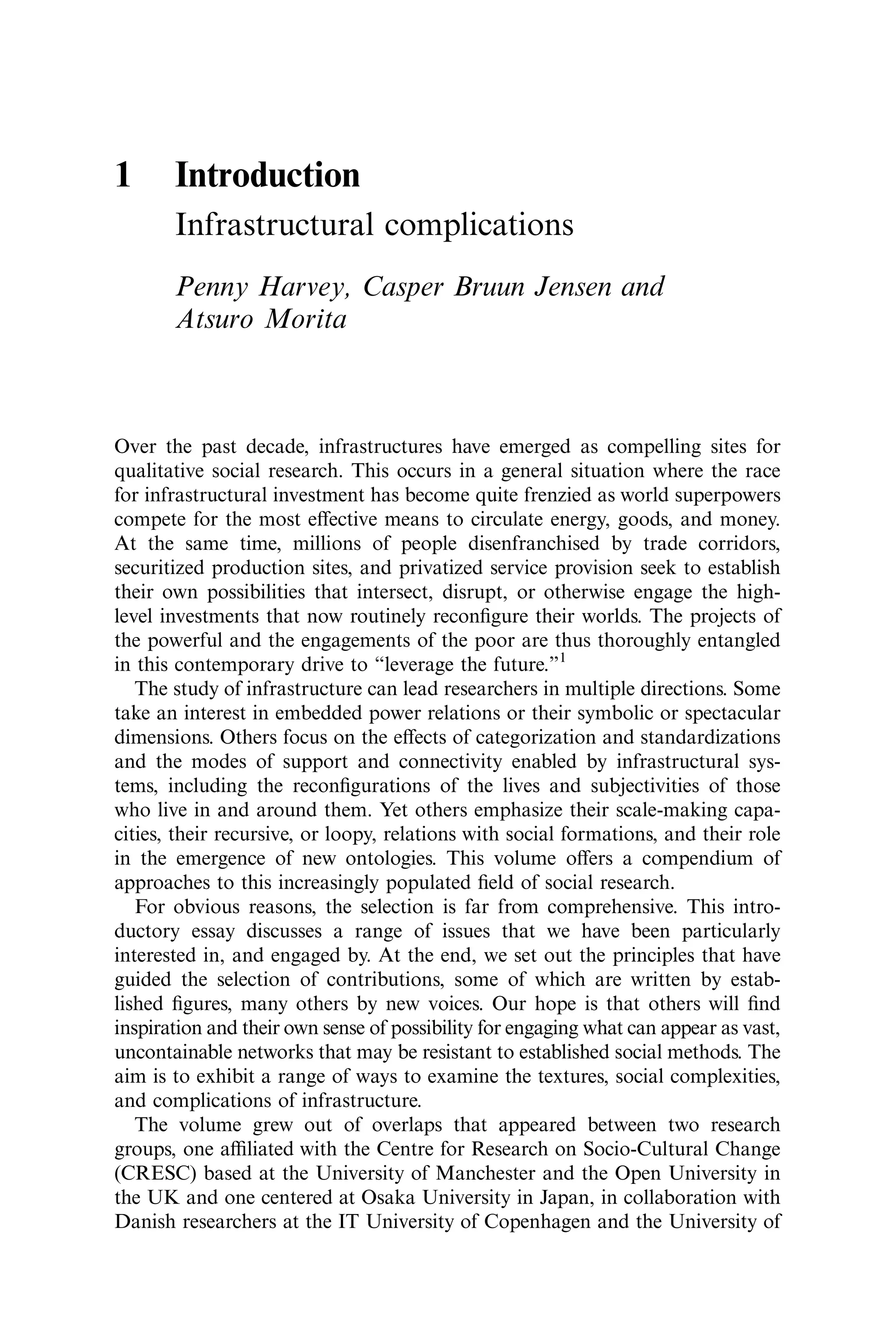 1 Introduction
Infrastructural complications
Penny Harvey, Casper Bruun Jensen and
Atsuro Morita
Over the past decade, infrastructures have emerged as compelling sites for
qualitative social research. This occurs in a general situation where the race
for infrastructural investment has become quite frenzied as world superpowers
compete for the most eﬀective means to circulate energy, goods, and money.
At the same time, millions of people disenfranchised by trade corridors,
securitized production sites, and privatized service provision seek to establish
their own possibilities that intersect, disrupt, or otherwise engage the high-
level investments that now routinely reconﬁgure their worlds. The projects of
the powerful and the engagements of the poor are thus thoroughly entangled
in this contemporary drive to “leverage the future.”1
The study of infrastructure can lead researchers in multiple directions. Some
take an interest in embedded power relations or their symbolic or spectacular
dimensions. Others focus on the eﬀects of categorization and standardizations
and the modes of support and connectivity enabled by infrastructural sys-
tems, including the reconﬁgurations of the lives and subjectivities of those
who live in and around them. Yet others emphasize their scale-making capa-
cities, their recursive, or loopy, relations with social formations, and their role
in the emergence of new ontologies. This volume oﬀers a compendium of
approaches to this increasingly populated ﬁeld of social research.
For obvious reasons, the selection is far from comprehensive. This intro-
ductory essay discusses a range of issues that we have been particularly
interested in, and engaged by. At the end, we set out the principles that have
guided the selection of contributions, some of which are written by estab-
lished ﬁgures, many others by new voices. Our hope is that others will ﬁnd
inspiration and their own sense of possibility for engaging what can appear as vast,
uncontainable networks that may be resistant to established social methods. The
aim is to exhibit a range of ways to examine the textures, social complexities,
and complications of infrastructure.
The volume grew out of overlaps that appeared between two research
groups, one aﬃliated with the Centre for Research on Socio-Cultural Change
(CRESC) based at the University of Manchester and the Open University in
the UK and one centered at Osaka University in Japan, in collaboration with
Danish researchers at the IT University of Copenhagen and the University of
 