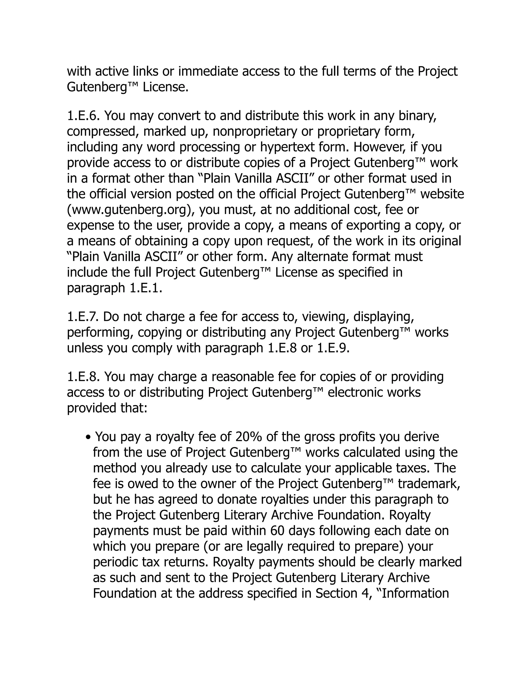with active links or immediate access to the full terms of the Project
Gutenberg™ License.
1.E.6. You may convert to and distribute this work in any binary,
compressed, marked up, nonproprietary or proprietary form,
including any word processing or hypertext form. However, if you
provide access to or distribute copies of a Project Gutenberg™ work
in a format other than “Plain Vanilla ASCII” or other format used in
the official version posted on the official Project Gutenberg™ website
(www.gutenberg.org), you must, at no additional cost, fee or
expense to the user, provide a copy, a means of exporting a copy, or
a means of obtaining a copy upon request, of the work in its original
“Plain Vanilla ASCII” or other form. Any alternate format must
include the full Project Gutenberg™ License as specified in
paragraph 1.E.1.
1.E.7. Do not charge a fee for access to, viewing, displaying,
performing, copying or distributing any Project Gutenberg™ works
unless you comply with paragraph 1.E.8 or 1.E.9.
1.E.8. You may charge a reasonable fee for copies of or providing
access to or distributing Project Gutenberg™ electronic works
provided that:
• You pay a royalty fee of 20% of the gross profits you derive
from the use of Project Gutenberg™ works calculated using the
method you already use to calculate your applicable taxes. The
fee is owed to the owner of the Project Gutenberg™ trademark,
but he has agreed to donate royalties under this paragraph to
the Project Gutenberg Literary Archive Foundation. Royalty
payments must be paid within 60 days following each date on
which you prepare (or are legally required to prepare) your
periodic tax returns. Royalty payments should be clearly marked
as such and sent to the Project Gutenberg Literary Archive
Foundation at the address specified in Section 4, “Information
 