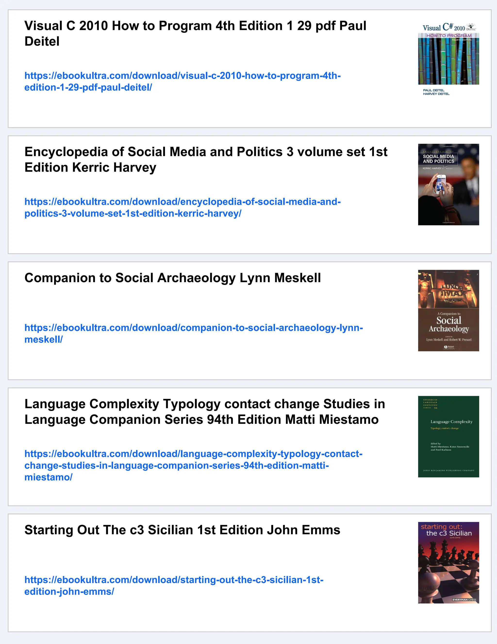 Visual C 2010 How to Program 4th Edition 1 29 pdf Paul
Deitel
https://ebookultra.com/download/visual-c-2010-how-to-program-4th-
edition-1-29-pdf-paul-deitel/
Encyclopedia of Social Media and Politics 3 volume set 1st
Edition Kerric Harvey
https://ebookultra.com/download/encyclopedia-of-social-media-and-
politics-3-volume-set-1st-edition-kerric-harvey/
Companion to Social Archaeology Lynn Meskell
https://ebookultra.com/download/companion-to-social-archaeology-lynn-
meskell/
Language Complexity Typology contact change Studies in
Language Companion Series 94th Edition Matti Miestamo
https://ebookultra.com/download/language-complexity-typology-contact-
change-studies-in-language-companion-series-94th-edition-matti-
miestamo/
Starting Out The c3 Sicilian 1st Edition John Emms
https://ebookultra.com/download/starting-out-the-c3-sicilian-1st-
edition-john-emms/
 