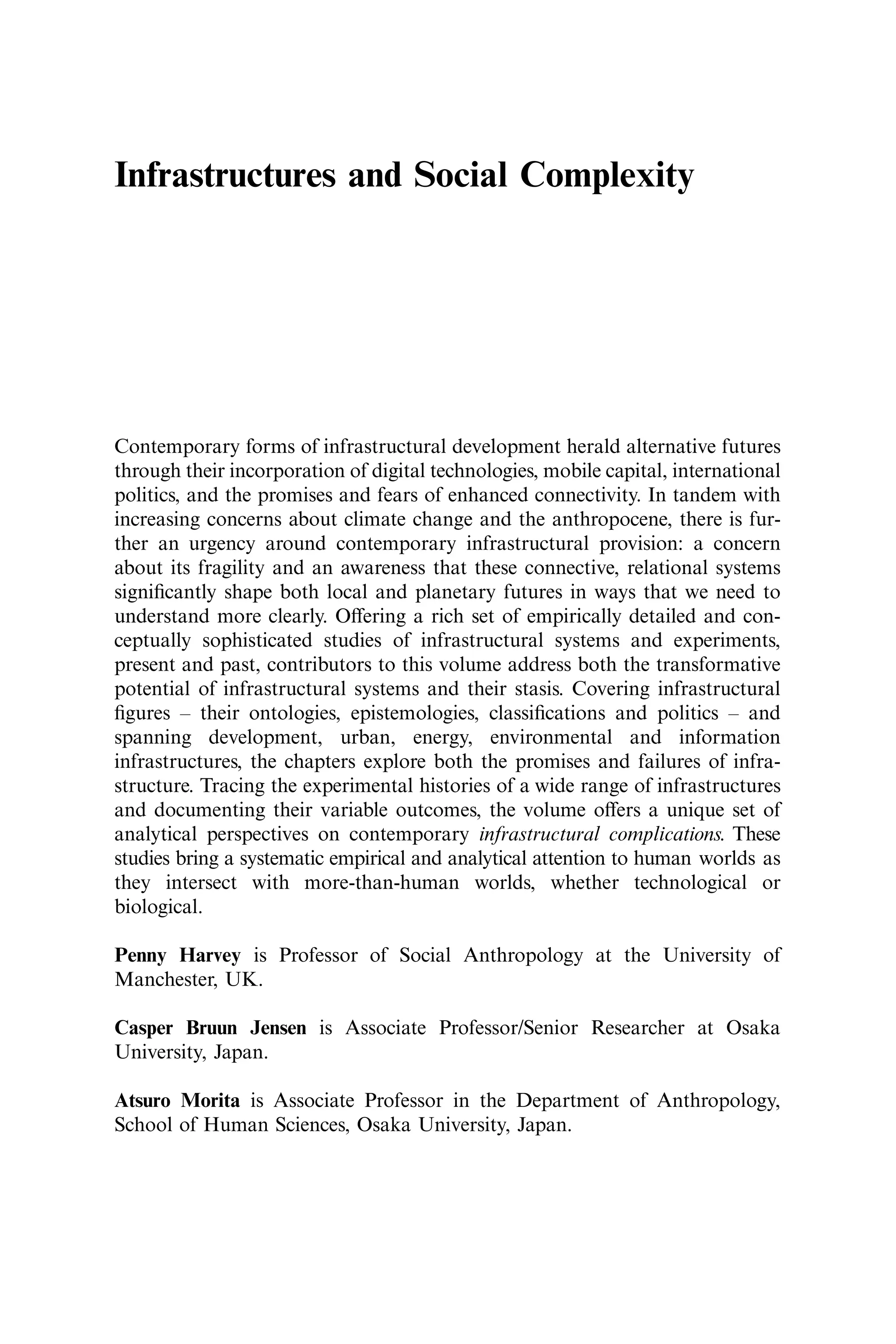 Infrastructures and Social Complexity
Contemporary forms of infrastructural development herald alternative futures
through their incorporation of digital technologies, mobile capital, international
politics, and the promises and fears of enhanced connectivity. In tandem with
increasing concerns about climate change and the anthropocene, there is fur-
ther an urgency around contemporary infrastructural provision: a concern
about its fragility and an awareness that these connective, relational systems
signiﬁcantly shape both local and planetary futures in ways that we need to
understand more clearly. Oﬀering a rich set of empirically detailed and con-
ceptually sophisticated studies of infrastructural systems and experiments,
present and past, contributors to this volume address both the transformative
potential of infrastructural systems and their stasis. Covering infrastructural
ﬁgures – their ontologies, epistemologies, classiﬁcations and politics – and
spanning development, urban, energy, environmental and information
infrastructures, the chapters explore both the promises and failures of infra-
structure. Tracing the experimental histories of a wide range of infrastructures
and documenting their variable outcomes, the volume oﬀers a unique set of
analytical perspectives on contemporary infrastructural complications. These
studies bring a systematic empirical and analytical attention to human worlds as
they intersect with more-than-human worlds, whether technological or
biological.
Penny Harvey is Professor of Social Anthropology at the University of
Manchester, UK.
Casper Bruun Jensen is Associate Professor/Senior Researcher at Osaka
University, Japan.
Atsuro Morita is Associate Professor in the Department of Anthropology,
School of Human Sciences, Osaka University, Japan.
 