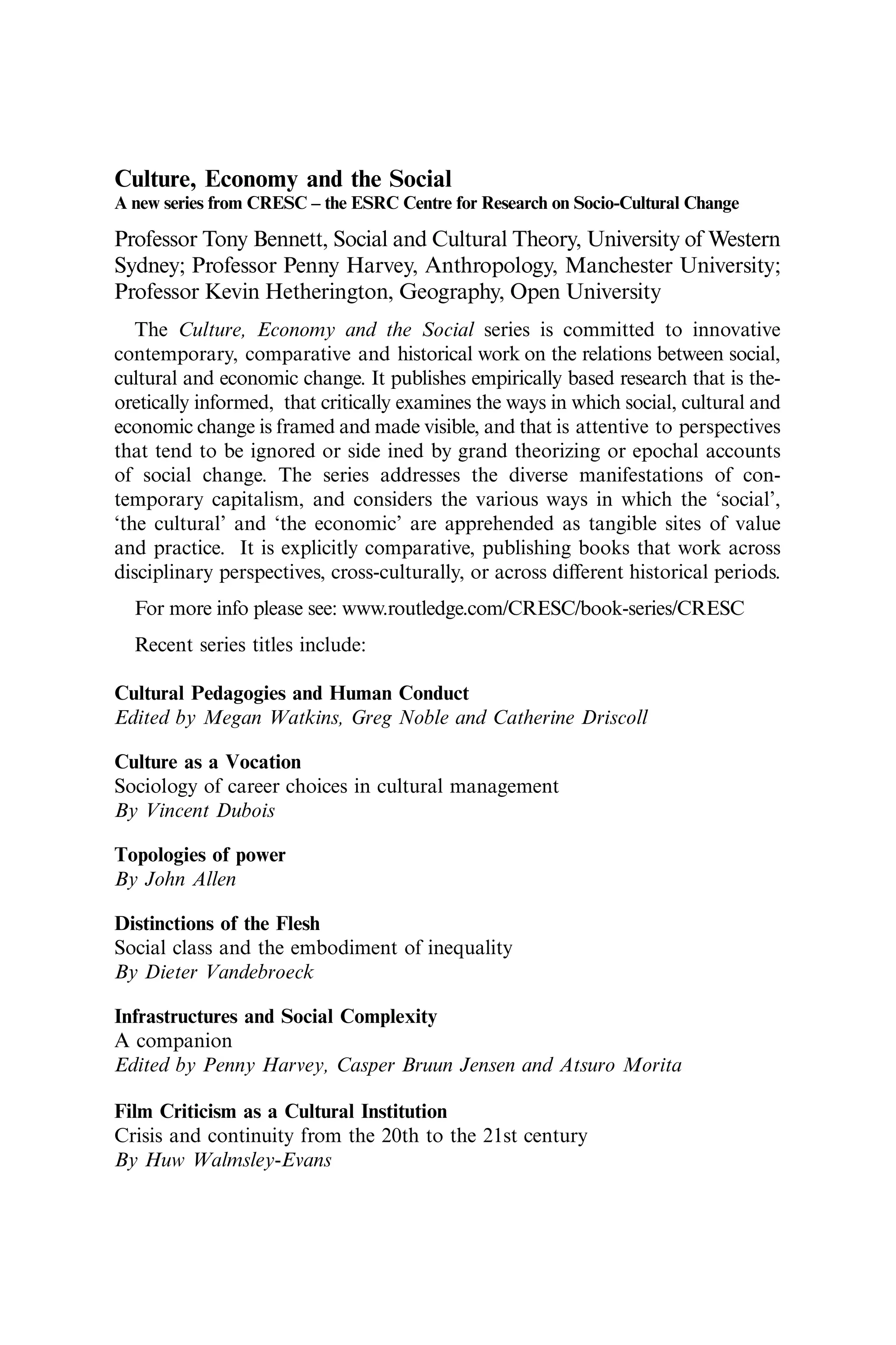 Culture, Economy and the Social
A new series from CRESC – the ESRC Centre for Research on Socio-Cultural Change
Professor Tony Bennett, Social and Cultural Theory, University of Western
Sydney; Professor Penny Harvey, Anthropology, Manchester University;
Professor Kevin Hetherington, Geography, Open University
The Culture, Economy and the Social series is committed to innovative
contemporary, comparative and historical work on the relations between social,
cultural and economic change. It publishes empirically based research that is the-
oretically informed, that critically examines the ways in which social, cultural and
economic change is framed and made visible, and that is attentive to perspectives
that tend to be ignored or side ined by grand theorizing or epochal accounts
of social change. The series addresses the diverse manifestations of con-
temporary capitalism, and considers the various ways in which the ‘social’,
‘the cultural’ and ‘the economic’ are apprehended as tangible sites of value
and practice. It is explicitly comparative, publishing books that work across
disciplinary perspectives, cross-culturally, or across diﬀerent historical periods.
For more info please see: www.routledge.com/CRESC/book-series/CRESC
Recent series titles include:
Cultural Pedagogies and Human Conduct
Edited by Megan Watkins, Greg Noble and Catherine Driscoll
Culture as a Vocation
Sociology of career choices in cultural management
By Vincent Dubois
Topologies of power
By John Allen
Distinctions of the Flesh
Social class and the embodiment of inequality
By Dieter Vandebroeck
Infrastructures and Social Complexity
A companion
Edited by Penny Harvey, Casper Bruun Jensen and Atsuro Morita
Film Criticism as a Cultural Institution
Crisis and continuity from the 20th to the 21st century
By Huw Walmsley-Evans
 