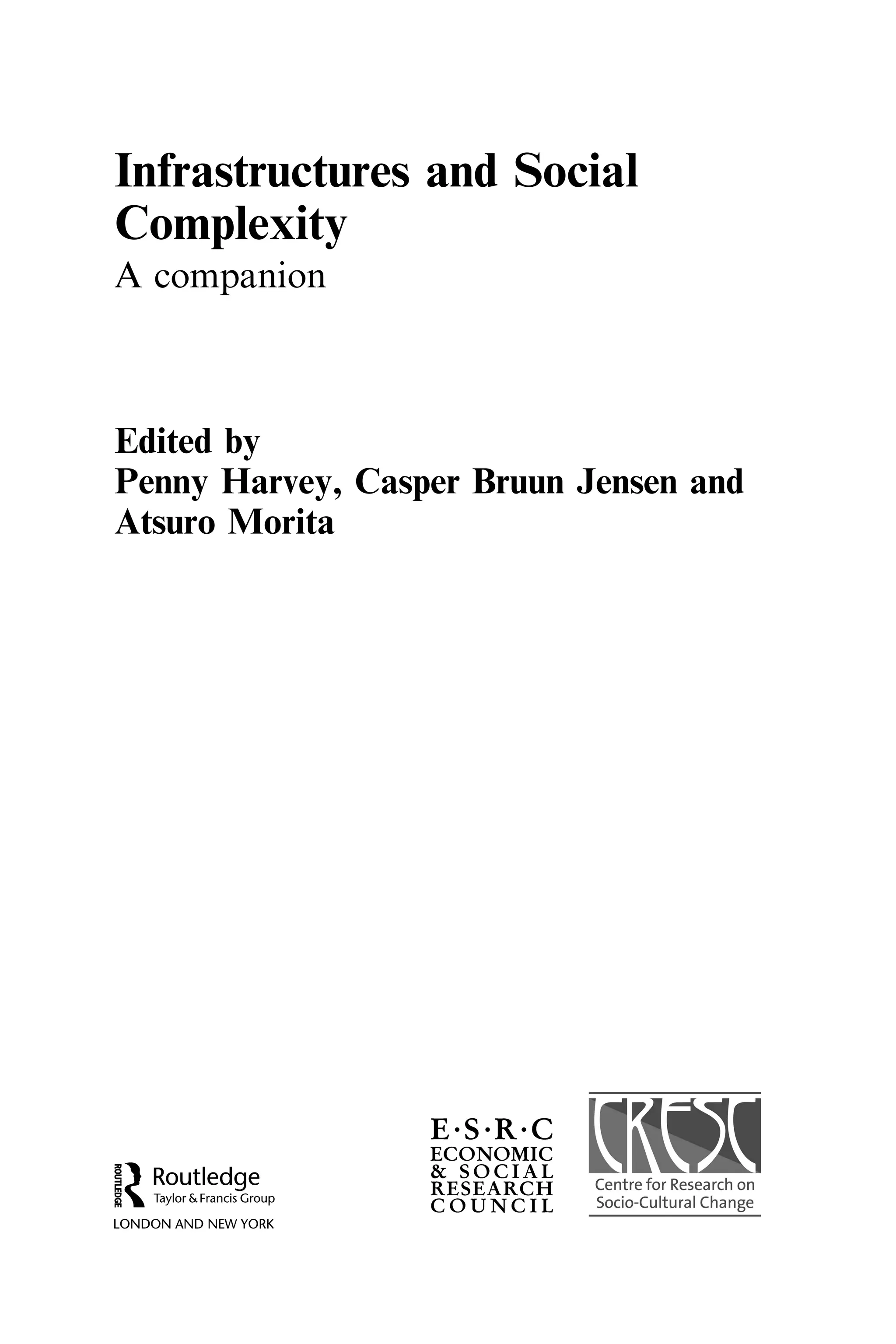 Infrastructures and Social
Complexity
A companion
Edited by
Penny Harvey, Casper Bruun Jensen and
Atsuro Morita
Routledge
Taylor & Francis Group
LONDON AND NEW YORK
E·S·R·C
ECONOMIC
& SOCIAL
RESEARCH Centre for Research on
C 0 UN C I L Socia-Cultural Change
Centre
Centre
 