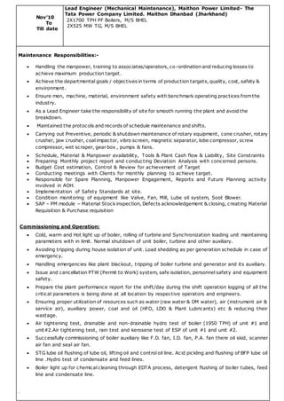 Nov’10
To
Till date
Lead Engineer (Mechanical Maintenance), Maithon Power Limited- The
Tata Power Company Limited. Maithon Dhanbad (Jharkhand)
2X1700 TPH PF Boilers, M/S BHEL
2X525 MW TG, M/S BHEL
Maintenance Responsibilities:-
 Handling the manpower, training to associates/operators, co–ordination and reducing losses to
achieve maximum production target.
 Achieve the departmental goals / objectives in terms of production targets, quality, cost, safety &
environment.
 Ensure men, machine, material, environment safety with benchmark operating practices fromthe
industry.
 As a Lead Engineer take the responsibility of site for smooth running the plant and avoid the
breakdown.
 Maintained the protocols and records of schedule maintenance and shifts.
 Carrying out Preventive, periodic & shutdown maintenance of rotary equipment, cone crusher, rotary
crusher, jaw crusher, coal impactor, vibro screen, magnetic separator, lobe compressor, screw
compressor, wet scraper, gear box , pumps & fans.
 Schedule, Material & Manpower availability, Tools & Plant Cash flow & Liability, Site Constraints
 Preparing Monthly project report and conducting Deviation Analysis with concerned persons.
 Budget Cost estimation, Control & Review for achievement of Target
 Conducting meetings with Clients for monthly planning to achieve target.
 Responsible for Spare Planning, Manpower Engagement, Reports and Future Planning activity
involved in AOH.
 Implementation of Safety Standards at site.
 Condition monitoring of equipment like Valve, Fan, Mill, Lube oil system, Soot Blower.
 SAP – PM module – Material Stock inspection, Defects acknowledgement & closing, creating Material
Requisition & Purchase requisition
Commissioning and Operation:
 Cold, warm and Hot light up of boiler, rolling of turbine and Synchronization loading unit maintaining
parameters with in limit. Normal shutdown of unit boiler, turbine and other auxiliary.
 Avoiding tripping during house isolation of unit. Load shedding as per generation schedule in case of
emergency.
 Handling emergencies like plant blackout, tripping of boiler turbine and generator and its auxiliary.
 Issue and cancellation PTW (Permit to Work) system, safe isolation, personnel safety and equipment
safety.
 Prepare the plant performance report for the shift/day during the shift operation logging of all the
critical parameters is being done at all location by respective operators and engineers.
 Ensuring proper utilization of resources such as water (raw water & DM water), air (instrument air &
service air), auxiliary power, coal and oil (HFO, LDO & Plant Lubricants) etc & reducing their
wastage.
 Air tightening test, drainable and non-drainable hydro test of boiler (1950 TPH) of unit #1 and
unit#2.Air tightening test, rain test and kerosene test of ESP of unit #1 and unit #2.
 Successfully commissioning of boiler auxiliary like F.D. fan, I.D. fan, P.A. fan there oil skid, scanner
air fan and seal air fan.
 STG lube oil flushing of lube oil, lifting oil and control oil line. Acid pickling and flushing of BFP lube oil
line .Hydro test of condensate and feed lines.
 Boiler light up for chemical cleaning through EDTA process, detergent flushing of boiler tubes, feed
line and condensate line.
.
 