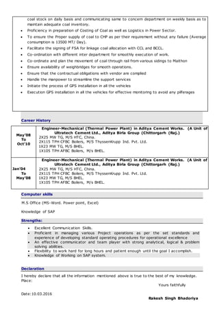 Career History
May’08
To
Oct’10
e Engineer-Mechanical (Thermal Power Plant) in Aditya Cement Works. (A Unit of
Ultratech Cement Ltd., Aditya Birla Group (Chittorgarh (Raj.)
2X25 MW TG, M/S HTC, China.
2X115 TPH CFBC Boilers, M/S ThyssenKrupp Ind. Pvt. Ltd.
1X23 MW TG, M/S BHEL.
1X105 TPH AFBC Boilers, M/s BHEL.
Jan’04
To
May’08
e Engineer-Mechanical (Thermal Power Plant) in Aditya Cement Works. (A Unit of
Ultratech Cement Ltd., Aditya Birla Group (Chittorgarh (Raj.)
2X25 MW TG, M/S HTC, China.
2X115 TPH CFBC Boilers, M/S ThyssenKrupp Ind. Pvt. Ltd.
1X23 MW TG, M/S BHEL.
1X105 TPH AFBC Boilers, M/s BHEL.
Computer skills
M.S Office (MS-Word. Power point, Excel)
Knowledge of SAP
Strengths:
 Excellent Communication Skills.
 Proficient in managing various Project operations as per the set standards and
experience of developing standard operating procedures for operational excellence
 An effective communicator and team player with strong analytical, logical & problem
solving abilities.
 Flexibility to work hard for long hours and patient enough until the goal I accomplish.
 Knowledge of Working on SAP system.
Declaration
I hereby declare that all the information mentioned above is true to the best of my knowledge.
Place:
Yours faithfully
Date:10.03.2016
Rakesh Singh Bhadoriya
coal stock on daily basis and communicating same to concern department on weekly basis as to
maintain adequate coal inventory.
 Proficiency in preparation of Costing of Coal as well as Logistics in Power Sector.
 To ensure the Proper supply of coal to CHP as per their requirement without any failure (Average
consumption is 13500 MT/ Day).
 Facilitate the signing of FSA for linkage coal allocation with CCL and BCCL.
 Co-ordination with different inter department for smoothly execution of work.
 Co-ordinate and plan the movement of coal through rail from various sidings to Maithon
 Ensure availability of weighbridges for smooth operations.
 Ensure that the contractual obligations with vendor are complied
 Handle the manpower to streamline the support services
 Initiate the process of GPS installation in all the vehicles
 Execution GPS installation in all the vehicles for effective monitoring to avoid any pilferages
 