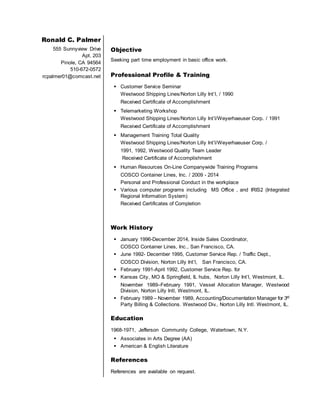 Ronald C. Palmer
555 Sunnyview Drive
Apt. 203
Pinole, CA 94564
510-672-0572
rcpalmer01@comcast.net
Objective
Seeking part time employment in basic office work.
Professional Profile & Training
 Customer Service Seminar
Westwood Shipping Lines/Norton Lilly Int’l, / 1990
Received Certificate of Accomplishment
 Telemarketing Workshop
Westwood Shipping Lines/Norton Lilly Int’l/Weyerhaeuser Corp. / 1991
Received Certificate of Accomplishment
 Management Training Total Quality
Westwood Shipping Lines/Norton Lilly Int’l/Weyerhaeuser Corp. /
1991, 1992, Westwood Quality Team Leader
Received Certificate of Accomplishment
 Human Resources On-Line Companywide Training Programs
COSCO Container Lines, Inc. / 2009 - 2014
Personal and Professional Conduct in the workplace
 Various computer programs including MS Office , and IRIS2 (Integrated
Regional Information System)
Received Certificates of Completion
Work History
 January 1996-December 2014, Inside Sales Coordinator,
COSCO Container Lines, Inc., San Francisco, CA.
 June 1992- December 1995, Customer Service Rep. / Traffic Dept.,
COSCO Division, Norton Lilly Int’l, San Francisco, CA.
 February 1991-April 1992, Customer Service Rep. for
 Kansas City, MO & Springfield, IL hubs, Norton Lilly Int’l, Westmont, IL.
November 1989–February 1991, Vessel Allocation Manager, Westwood
Division, Norton Lilly Intl, Westmont, IL.
 February 1989 – November 1989, Accounting/Documentation Manager for 3rd
Party Billing & Collections. Westwood Div., Norton Lilly Intl. Westmont, IL.
Education
1968-1971, Jefferson Community College, Watertown, N.Y.
 Associates in Arts Degree (AA)
 American & English Literature
References
References are available on request.
 