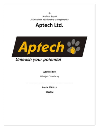An
Analysis Report
On Customer Relationship Management at
Aptech Ltd.
Submitted By:
Nillanjan Chaudhury
……………………………………………………………………………….
Batch: 2009-11
IISWBM
 