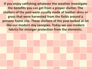 If you enjoy catfishing whatever the weather investigate
      the benefits you can get from a proper shelter. The
shelters of the past were usually made of leather skins or
      grass that were harvested from the fields around a
persons home site. These shelters of the past looked at lot
    like our modern day canopies. Today we use modern
       fabrics for stronger protection from the elements.
 
