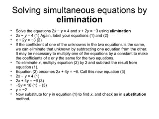 Solving simultaneous equations by  elimination Solve the equations 2 x − y  = 4 and  x +  2 y  = −3 using  elimination 2 x  −  y  = 4 (1) Again, label your equations (1) and (2) x  + 2 y  = −3 (2) If the coefficient of one of the unknowns in the two equations is the same, we can eliminate that unknown by subtracting one equation from the other. It may be necessary to multiply one of the equations by a constant to make the coefficients of  x  or  y  the same for the two equations. To eliminate  x , multiply equation (2) by 2 and subtract the result from equation (1). Equation (2) becomes 2 x  + 4 y  = −6. Call this new equation (3) 2 x  −  y  = 4 (1) 2 x  + 4 y  = −6 (3) − 5 y  = 10 (1) − (3) y  = −2 Now substitute for  y  in equation (1) to find  x , and check as in  substitution  method. 