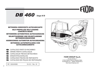 Stage III B
DB 460
FIORI GROUP S.p.A.
Via per Ferrara, 7
41034 FINALE EMILIA (Modena Italia)
Tel.0535/92 35 7 - Telefax 0535/90 96 0
http://www.fiorigroup.com
RIF. 9302445006 Ed. 00 / Rev. 02
CATALOGO PARTI DI RICAMBIO
SPARE PARTS CATALOGUE
CATALOGUE PIÈCES DÉTACHÉES
ERSATZTEILKATALOG
CATALOGO PIEZAS DE REPUESTO
CATÁLOGO DE PEÇAS DE REPOSIÇÃO
BETONIERA SEMOVENTE AUTOCARICANTE
SELF-PROPELLED SELF-LOADING
CONCRETE MIXER
BÉTONNIÈRE AUTOMOTRICE AUTOCHARGEUSE
SELBSTFAHRENDE UND SELBSTLADENDE
BETONMISCHMASCHINE
HORMIGONERA AUTOMOTOR AUTOCARGADORA
BETONEIRA AUTOPROPULSORA COM
AUTOCARREGAMENTO
en_UK
it_IT
fr_FR
de_DE
es_ES
pt_PT
 