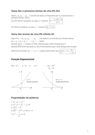 Soma dos n primeiros termos de uma PG (Sn) 
Seja (a1, a2, a3, ..., an, ...) uma PG de razão q e indiquemos por Sn a soma de seus n 
primeiros termos. Assim: 
Se a PG não for constante, ou seja q  1 teremos: 
Sn = 
 n 
 

 
a (q 1) 
q 1 
1 
Sn= n a1 
Soma dos termos de uma PG infinita (S) 
Seja a P.G. = (a1, a2, a3, . . . , an, . . . ) de razão q e a soma de seus infinitos termos 
Sn = a1 + a2 + a3 + . . . + an + . . . (série) 
Quando lim S =S 
n 
n 
 
existe e é finito, dizemos que a série converge para S. 
Quando esse limite não existe ou não é finito dizemos que a série diverge (não se pode 
determinar tal soma). Se – 1  q  1, pode-se demonstrar que: lim S =S 
n 
n 
 
= 
a 
1 
1 
 
q 
Função Exponencial 
f(x) = ax ; a  0 e a 1 Imf = IR* 
	 
Df = IR 
y y 
a  1 
função crescente 
Propriedades de potência 
1. am . an = am + n 
2. am : an = am – n , a  0 
3. (am)n = am .n 
4. n am = am n, n IN / n 1 
5. a– n = 
1 
an 
, a  0 
5 
0 
1 
x 
0  a  1 
função decrescente 
0 x 
Se a PG for constante, ou seja q = 1 teremos: 
 